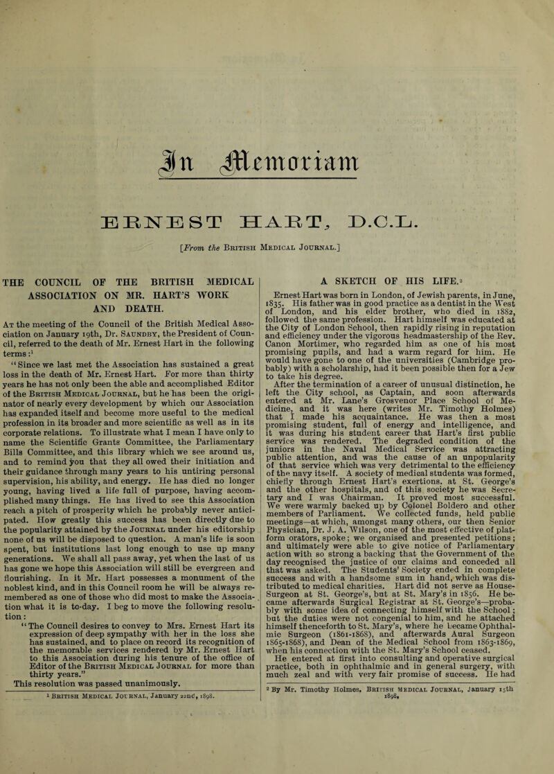 jjn Jffiemoriam EENEST HAET, D.O.Xj. [From, the British Medical Journal.] THE COUNCIL OF THE BRITISH MEDICAL ASSOCIATION ON MR. HART’S WORK AND DEATH. At the meeting of the Council of the British Medical Asso¬ ciation on January 19th, Dr. Saundby, the President of Coun¬ cil, referred to the death of Mr. Ernest Hart id the following terms i1 “Since we last met the Association has sustained a great loss in the death of Mr. Ernest Hart. Eor more than thirty years he has not only been the able and accomplished Editor of the British Medical Journal, but he has been the origi¬ nator of nearly every development by which our Association has expanded itself and become more useful to the medical profession in its broader and more scientific as well as in its corporate relations. To illustrate what I mean I have only to name the Scientific Grants Committee, the Parliamentary Bills Committee, and this library which we see around us, and to remind you that they all owed their initiation and their guidance through many years to his untiring personal supervision, his ability, and energy. He has died no longer young, having lived a life full of purpose, having accom¬ plished many things. He has lived to see this Association reach a pitch of prosperity which he probably never antici¬ pated. How greatly this success has been directly due to the popularity attained by the Journal under his editorship none of us will be disposed to question. A man’s life is soon spent, but institutions last long enough to use up many generations. We shall all pass away, yet when the last of us has gone we hope this Association will still be evergreen and flourishing. In it Mr. Hart possesses a monument of the noblest kind, and in this Council room he will be always re¬ membered as one of those who did most to make the Associa¬ tion what it is to-day. I beg to move the following resolu¬ tion : “The Council desires to convey to Mrs. Ernest Hart its expression of deep sympathy with her in the loss she has sustained, and to place on record its recognition of the memorable services rendered by Mr. Ernest Hart to this Association during his tenure of the office of Editor of the British Medical J ournal for more than thirty years.” This resolution was passed unanimously. A SKETCH OF HIS LIFE.2 Ernest Hart was born in London, of Jewish parents, in June, 1835. His father was in good practice as a dentist in the West of London, and his elder brother, who died in 1882, followed the same profession. Hart himself was educated at the City of London School, then rapidly rising in reputation and efficiency under the vigorous headmastership of the Rev. Canon Mortimer, who regarded him as one of his most promising pupils, and had a warm regard for him. He would have gone to one of the universities (Cambridge pro¬ bably) with a scholarship, had it been possible then for a Jew to take his degree. After the termination of a career of unusual distinction, he left the City school, as Captain, and soon afterwards entered at Mr. Lane’s Grosvenor Place School of Me¬ dicine, and it was here (writes Mr. Timothy Holmes) that I made his acquaintance. He was then a most promising student, full of energy and intelligence, and it was during his student career that Hart’s first public service was rendered. The degraded condition of the juniors in the Naval Medical Service was attracting public attention, and was the cause of an unpopularity of that service which was very detrimental to the efficiency of the navy itself. A society of medical students was formed, chiefly through Ernest Hart’s exertions, at St. George’s and the other hospitals, and of this society he was Secre¬ tary and I was Chairman. It proved most successful. We were warmly backed up by Colonel Boldero and other members of Parliament. We collected funds, held public meetings—at which, amongst many others, our then Senior Physician, Dr. J. A. Wilson, one of the most effective of plat¬ form orators, spoke; we organised and presented petitions; and ultimately were able to give notice of Parliamentary action with so strong a backing that the Government of the day recognised the justice of our claims and conceded all that was asked. The Students’ Society ended in complete success and with a handsome sum in hand, which was dis¬ tributed to medical charities. Hart did not serve as House- Surgeon at St. George’s, but at St. Mary’s in 1856. He be¬ came afterwards Surgical Registrar at St. George’s—proba¬ bly with some idea of connecting himself with the School; but the duties were not congenial to him, and he attached himself thenceforth to St. Mary’s, where he became Ophthal¬ mic Surgeon (1861-1868), and afterwards Aural Surgeon 1865-1868), and Dean of the Medical School from 1863-1869, when his connection with the St. Mary’s School ceased. He entered at first into consulting and operative surgical practice, both in ophthalmic and in general surgery, with much zeal and with very fair promise of success. He had 2 By Mr. Timothy Holmes. British medical Journal, January 15th