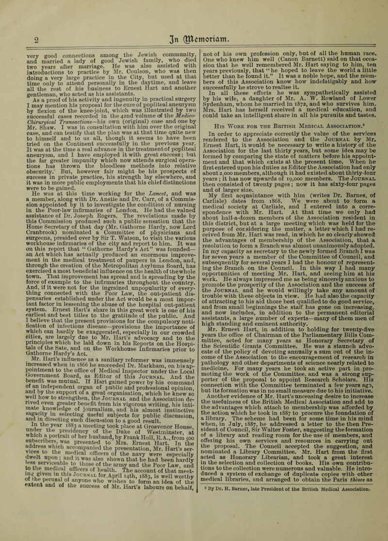 very good connections among the Jewish community, and married a lady of good Jewish family, _who died two years after marriage. He was also assisted with introductions to practice by Mr. Coulson, who was then doing a very large practice in the City, but used at that time only to attend personally in the daytime, and leave all the rest of his business to Ernest Hart and another gentleman, who acted as his assistants. As a proof of his activity and ingenuity in practical surgery I may mention his proposal for the cure of popliteal aneurysm by flexion of the knee-joint, which was illustrated by two successful cases recorded in the 42nd volume of the Medico- Chirurqical Transactions—his own (original) case and one by Mr. Shaw. I was in consultation with him over the original case, and can testify that the plan was at that time quite new to himself and to us all, though it seems to have been tried on the Continent successfully in the previous year. It was at the time a real advance in the treatment of popliteal aneurysm, and I have employed it with great success; but the far greater impunity which now attends surgical opera¬ tions has thrown the bloodless methods into relative obscurity.' But, however fair might be his prospects of success in private practice, his strength lay elsewhere, and it was in more public employments that his chief distinctions were to be gained. He was at this time working for the Lancet, and was a member, along with Dr. Anstie and Dr. Carr, of a Commis¬ sion appointed by it to investigate the condition of nursing in the Poor-law infirmaries of London. He had the valued assistance of Dr. Joseph Rogers. The revelations made by this Commission produced such a public sensation that the Home Secretary of that day (Mr. Gathorne Hardy, now Lord Cranbrook) nominated a Committee of physicians and surgeons, presided over by Sir T. Watson, to visit the various workhouse infirmaries of the city and report to him. It was on this report that “Gathorne Hardy’s Act” was founded— an Act which has actually produced an enormous improve¬ ment in the medical treatment of paupers in London, and, through the creation of the Metropolitan Asylums Board, has exercised a most beneficial influence on the health of the whole town. That improvement has spread and is spreading by the force of example to the infirmaries throughout the country. And, if it were not for the ingrained unpopularity of every¬ thing connected with the Poor Law, the out-patient dis¬ pensaries established under the Act would be a most impor¬ tant factor in lessening the abuse of the hospital out-patient system. Ernest Hart’s share in this great work is one of his earliest and best titles to the gratitude of the public. And I believe that the present provisions for the compulsory noti¬ fication of infectious disease—provisions the importance of which can hardly be exaggerated, especially in our crowded cities, are largely due to Mr. Hart’s advocacy and to the principles which he laid down in his Reports on the Hospi¬ tals of the Sate, and on the Workhouse Infirmaries prior to Gathorne Hardy’s Act. ' . Mr. Hart’s influence as a sanitary reformer was immensely increased when in 1866 he succeeded Dr. Markham, on his ap¬ pointment to the office of Medical Inspector under the Local Government Board, as Editor of this Journal. And the benefit was mutual. If Hart gained power by his command of an independent organ of public and professional opinion, a»d by the support of a great organisation, which he knew so well now to strengthen, the Journal and the Association de¬ rived even greater benefit from his vigorous writing, his inti¬ mate knowledge of journalism, and his almost instinctive sagacity in selecting useful subjects for public discussion, 3 t ^v!directing such discussion to a good result. the year 1883 a meeting took place at Grosvenor House, under the presidency of the Duke of Westminster, at which a portrait of her husband, by Frank Holl, R. A., from <00 subscribers, was presented to Mrs. Ernest Hart. In the fr;_es.s wblch accompanied the presentation, Mr. Hart’s ser- aS the m^d.lcal officers of the navy were especially S1 lian<? as also Shown that he had been hardly trfti ®ervl^eable ^ those of the army and the Poor Law, and to the medical officers of health. The account of that meet- ^’.g'ven ln ,thl.s Journal for April 14th, 1883, is well worthy elt^fPr^Sai°!ifnyone who wishes t0 form an idea of the extent and of the success of Mr. Hart’s labours on behalf, not of his own profession only, but of all the human race. One who knew him well (Canon Barnett) said on that occa¬ sion that he well remembered Mr. Hart saying to him, ten years previously, that “he hoped to leave the world a little better than he found it.” It was a noble hope, and the mem¬ bers of this Association know how indefatigably and how successfully he strove to realise it. In all these efforts he was sympathetically assisted by his wife, a daughter of Mr. A. W. Rowland of Lower Sydenham, whom he married in 1872, and who survives him. Mrs. Hart has herself received a medical education, and could take an intelligent share in all his pursuits and tastes. His Work for the British Medical Association.3 In order to appreciate correctly the value of the services rendered to the Association and the Journal by Mr. Ernest Hart, it would be necessary to write a history of the Association for the last thirty years, but some idea may be formed by comparing the state of matters before his appoint¬ ment and that which exists at the present time. When he first entered upon his duties as Editor the Association had only about'2,000 members, although it had existed about thirty-four years ; it has now upwards of 19,000 members. The Journal then consisted of twenty pages ; now it has sixty-four pages and of larger size. My first acquaintance with him (writes Dr. Barnes, of Carlisle) dates from 1868. We were about to form a medical society at Carlisle, and I entered into a corre¬ spondence with Mr. Hart. At that time we only had about half-a-dozen members of the Association resident in this district, but at a large meeting which was held for the purpose of col sidering the matter, a letter which I had re¬ ceived from Mr. Hart was read, in which he so clearly showed the advantages of membership of the Association, that a resolution to form a Branch was almost unanimously adopted. In my capacity as secretary to the newly formed Branch I was for seven years a member of the Committee of Council, and subsequently for several years I had the honour of represent¬ ing the Branch on the Council. In this way I had many opportunities of meeting Mr. Hart, and seeing him at his work. He always impressed me as being sincerely anxious to promote the prosperity of the Association and the success of the Journal and he would willingly take any amount of trouble with these objects in view. He had also the capacity of attracting to his aid those best qualified to do good service, and from small beginnings the staff has gone on increasing, and now includes, in addition to the permanent editorial assistants, a large number of experts—many of them men of high standing and eminent authority. Mr. Ernest Hart, in addition to holding for twenty-five years the office of Chairman of the Parliamentary Bills Com¬ mittee, acted for many years as Honorary Secretary of the Scientific Grants Committee. He was a staunch advo¬ cate of the policy of devoting annually a sum out of the in¬ come of the Association to the encouragement of research in pathology and other departments of science nearly related to medicine. For many years he took an active part in pro¬ moting the work of the Committee, and was a sti’ong sup¬ porter of the proposal to appoint Research Scholars. His connection with the Committee terminated a few years ago, but its formation was in no small measure due to his initiative. Another evidence of Mr. Hart’s unceasing desire to increase the usefulness of the British Medical Association and add to the advantages which attach to membership was afforded by the action which he took in 1887 to procure the foundation of a library. The scheme had been for some time in his mind when, in July, 1887, he addressed a letter to the then Pre¬ sident of Council, Sir Walter Foster, suggesting the formation of a library and reading room for the use of members, and offering his own services and resources in carrying out the proposal. The Council accepted the suggestion, and nominated a Library Committee. Mr. Hart from the first acted as Honorary Librarian, and took a great interest in the selection and collection of books. His own contribu¬ tions to the collection were numerous and valuable. He intro¬ duced a system of exchange of duplicate copies with other medical libraries, and arranged to obtain the Paris thbses as 3 By Dr. H. Barnes, late President of the British Medical Association.