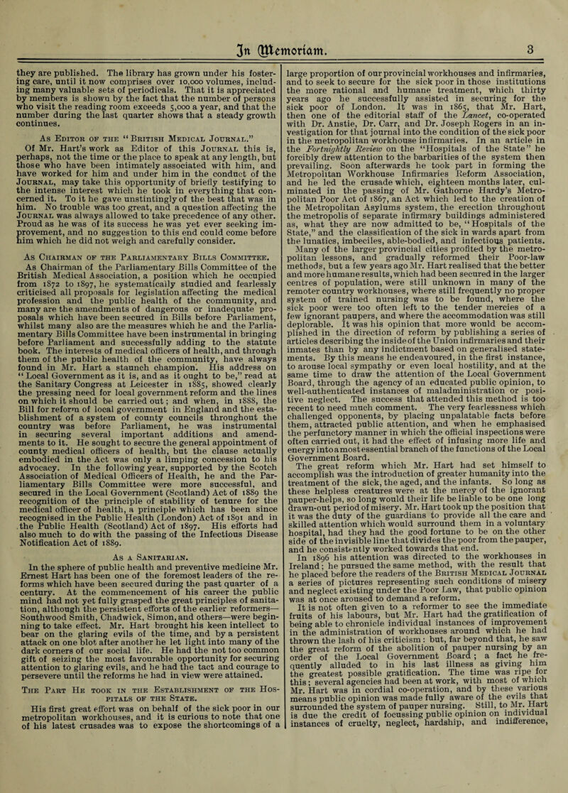 they are published. The library has grown under his foster¬ ing care, until it now comprises over 10,000 volumes, includ¬ ing many valuable sets of periodicals. That it is appreciated by members is shown by the fact that the number of persons who visit the reading room exceeds 5,000 a year, and that the number during the last quarter shows that a steady growth continues. As Editor of the “ British Medical Journal.” Of Mr. Hart’s work as Editor of this Journal this is, perhaps, not the time or the place to speak at any length, but those who have been intimately associated with him, and have worked for him and under him in the conduct of the Journal, may take this opportunity of briefly testifying to the intense interest which he took in every thing that con¬ cerned it. To it he gave unstintingly of the best that was in him. No trouble was too great, and a question affecting the Journal was always allowed to take precedence of any other. Proud as he was of its success he was yet ever seeking im¬ provement, and no suggestion to this end could come before him which he did not weigh and carefully consider. As Chairman of the Parliamentary Bills Committee. As Chairman of the Parliamentary Bills Committee of the British Medical Association, a position which he occupied from 1872 to 1897, he systematically studied and fearlessly criticised all proposals for legislation affecting the medical profession and the public health of the community, and many are the amendments of dangerous or inadequate pro¬ posals which have been secured in Bills before Parliament, whilst many also are the measures which he and the Parlia¬ mentary Bills Committee have been instrumental in bringing before Parliament and successfully adding to the statute book. The interests of medical officers of health, and through them of the public health of the community, have always found in Mr. Hart a staunch champion. His address on “ Local Government as it is, and as it ought to be,” read at the Sanitary Congress at Leicester in 1885, showed clearly the pressing need for local government reform and the lines on which it should be carried out; and when, in 1888, the Bill for reform of local government in England and the esta¬ blishment of a system of county councils throughout the country was before Parliament, he was instrumental in securing several important additions and amend¬ ments to it. He sought to secure the general appointment of county medical officers of health, but the clause actually embodied in the Act was only a limping concession to his advocacy. In the following year, supported by the Scotch Association of Medical Officers of Health, he and the Par¬ liamentary Bills Committee were more successful, and secured in the Local Government (Scotland) Act of 1889 the recognition of the principle of stability of tenure for the medical officer of health, a principle which has been since recognised in the Public Health (London) Act of 1891 and in the Public Health (Scotland) Act of 1897. His efforts had also much to do with the passing of the Infectious Disease Notification Act of 1889. As a Sanitarian. In the sphere of public health and preventive medicine Mr. Ernest Hart has been one of the foremost leaders of the re¬ forms which have been secured during the past quarter of a century. At the commencement of his career the public mind had not yet fully grasped the great principles of sanita¬ tion, although the persistent efforts of the earlier reformers— Southwood Smith, Chadwick, Simon, and others—were begin¬ ning to take effect. Mr. Hart brought his keen intellect to bear on the glaring evils of the time, and by a persistent attack on one blot after another he let light into many of the dark corners of our social life. He had the not too common gift of seizing the most favourable opportunity for securing attention to glaring evils, and he had the tact and courage to persevere until the reforms he had in view were attained. The Part He took in the Establishment of the Hos¬ pitals of the State. His first great effort was on behalf of the sick poor in our metropolitan workhouses, and it is curious to note that one of his latest crusades was to expose the shortcomings of a large proportion of our provincial workhouses and infirmaries, and to seek to secure for the sick poor in those institutions the more rational and humane treatment, which thirty years ago he successfully assisted in securing for the sick poor of London. It was in 1865, that Mr. Hart, then one of the editorial staff of the Lancet, co-operated with Dr. Anstie, Dr. Carr, and Dr. Joseph Rogers in an in¬ vestigation for that journal into the condition of the sick poor in the metropolitan workhouse infirmaries. In an article in the Fortnightly Review on the “Hospitals of the State” he forcibly drew attention to the barbarities of the system then prevailing. Soon afterwards he took part in forming the Metropolitan Workhouse Infirmaries Reform Association, and he led the crusade which, eighteen months later, cul¬ minated in the passing of Mr. Gathorne Hardy’s Metro¬ politan Poor Act of 1867, an Act which led to the creation of the Metropolitan Asylums system, the erection throughout the metropolis of separate infirmary buildings administered as, what they are now admitted to be, “Hospitals of the State,” and the classification of the sick in wards apart from the lunatics, imbeciles, able-bodied, and infectious patients. Many of the larger provincial cities profited by the metro¬ politan lessons, and gradually reformed their Poor-law methods, but a few years ago Mr. Hart realised that the better and more humane results, which had been secured in the larger centres of population, were still unknown in many of the remoter country workhouses, where still frequently no proper system of trained nursing was to be found, where the sick poor were too often left to the tender mercies of a few ignorant paupers, and where the accommodation was still deplorable. It was his opinion that more would be accom¬ plished in the direction of reform by publishing a series of articles describing the inside of the Union infirmaries and their inmates than by any indictment based on generalised state¬ ments. By this means he endeavoured, in the first instance, to arouse local sympathy or even local hostility, and at the same time to draw the attention of the Local Government Board, through the agency of an educated public opinion, to well-authenticated instances of maladministration or posi¬ tive neglect. The success that attended this method is too recent to need much comment. The very fearlessness which challenged opponents, by placing unpalatable facts before them, attracted public attention, and when he emphasised the perfunctory manner in which the official inspections were often carried out, it had the effect of infusing more life and energy into a most essential branch of the functions of the Local Government Board. The great reform which Mr. Hart had set himself to accomplish was the introduction of greater humanity into the treatment of the sick, the aged, and the infants. So long as these helpless creatures were at the mercy of the ignorant pauper-helps, so long would their life be liable to be one long drawn-out period of misery. Mr. Hart took up the position that it was the duty of the guardians to provide all the care and skilled attention which would surround them in a voluntary hospital, had they had the good fortune to be on the other side of the invisible line that divides the poor from the pauper, and he consistently worked towards that end. In 1896 his attention was directed to the workhouses in Ireland; he pursued the same method, with the result that he placed before the readers of the British Medical Journal a series of pictures representing such conditions of misery and neglect existing under the Poor Law, that public opinion was at once aroused to demand a reform. It is not often given to a reformer to see the immediate fruits of his labours, but Mr. Hart had the gratification of being able to chronicle individual instances of improvement in the administration of workhouses around which he had thrown the lash of his criticism: but, far beyond that, he saw the great reform of the abolition of pauper nursing by an order of the Local Government Board ; a fact he fre¬ quently alluded to in his last illness as giving him the greatest possible gratification. The time was ripe for this ; several agencies had been at work, with most of which Mr. Hart was in cordial co-operation, and by these various means public opinion was made fully aware of the evils that surrounded the system of pauper nursing. Still, to Mr. Hart is due the credit of focussing public opinion on individual instances of cruelty, neglect, hardship, and indifference,