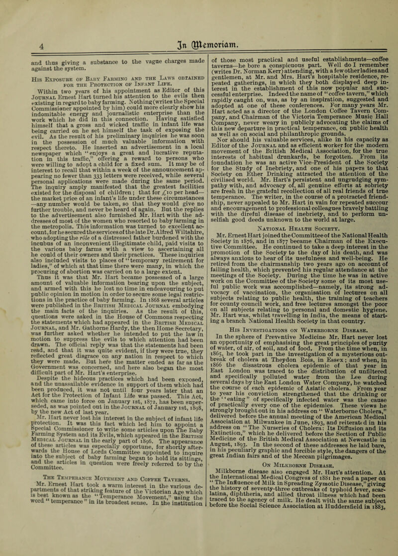 and thus giving a substance to the vague charges made against the system. His Exposure of Baby Farming and the Laws obtained for the Protection of Infant Life. Within two years of his appointment as Editor of this Journal Ernest Hart turned his attention to the evils then existing in regard to baby farming. Nothing (writes the Special Commissioner appointed by him) could more clearly show his indomitable energy and journalistic enterprise than the work which he did in this connection. Having satisfied himself that a gross and wicked traflic in infant life was being carried on he set himself the task of exposing the evil. As the result of his preliminary inquiries he was soon in the possession of much valuable information with respect thereto. He inserted an advertisement in a local newspaper which “enjoys a great and lucrative reputa¬ tion in this traffic,” offering a reward to persons who were willing to adopt a child for a fixed sum. It may be of interest to recall that within a week of the announcement ap¬ pearing no fewer than 333 letters were received, while several personal applications were made during the same period. The inquiry amply manifested that the greatest facilities existed for the disposal of children; that for ^10 per head— the market price of an infant’s life under these circumstances —any number would be taken, so that they would give no further trouble, and never be heard of again. But the replies to the advertisement also furnished Mr. Hart with the ad¬ dresses of most of the women who resorted to baby farming in the metropolis. This information was turned to excellent ac¬ count, for he secured the services of thelate Dr. Alfred Wiltshire, who adopting the role of a distressed father burdened with the incubus of an inconvenient illegitimate child, paid visits to the various baby farms with a view to ascertaining all he could of their owners and their practices. These inquiries also included visits to places of “ temporary retirement for ladies,” of which at that time there were many, in which the procuring of abortion was carried on to a large extent. Thus it was that Mr. Hart became possessed of a large amount of valuable information bearing upon the subject, and armed with this he lost no time in endeavouring to put public opinion in motion in order to secure some legal restric¬ tions in the practice of baby farming. In 1868 several articles were published in the British Medical Journal embodying the main facts of the inquiries. As the result of this, questions were asked in the House of Commons respecting the statements which had appeared in the British Medical Journal, and Mr. Gathorne Hardy, the then Home Secretary, was further asked whether he intended to put the law in motion to suppress the evils to which attention had been drawn. The oflicial reply was that the statements had been read, and that it was quite evident, if they were true, they reflected great disgrace on any nation in respect to which they were made. But hefe the matter ended as far as the Government was concerned, and here also began the most difficult part of Mr. Hart’s enterprise. Despite the hideous practices which had been exposed, and the unassailable evidence in support of them which had been produced, it was not until four years later that an Act for the Protection of Infant Life was passed. This Act, which came into force on January 1st, 1872, has been super¬ seded, as was pointed out in the Journal of January 1st, 1898, by the new Act of last year. Mr. Hart never lost his interest in the subject of infant life protection. It was this fact which led him to appoint a opecial Commissioner to write some articles upon The Baby farming System and its Evils, which appeared in the British Medkial Journal in the early part of 1896. The appearance of these articles was especially opportune, for shortly after- ^ * !utlie House of Lords Committee appointed to inquire mto the subject of baby farming began to hold its sittings, and the articles in question were freely referred to by the The Temperance Movement and Coffee Taverns. Mr. Ernest Hart took a warm interest in the various d partments of that striking feature of the Victorian Age wliii is best known as the “Temperance Movement,” using tl word temperance ” in its broadest sense. In the instituth of those most practical and useful establishments—coffee taverns—he bore a conspicuous part. Well do I remember (writes Dr. Norman Kerr) attending, with a few other ladies and gentlemen, at Mr. and Mrs. Hart’s hospitable residence, re¬ peated gatherings, in which they both displayed deep in¬ terest in the establishment of this now popular and suc¬ cessful enterprise. Indeed the name of “ coffee tavern,” which rapidly caught on, was, as by an inspiration, suggested and adopted at one of these conferences. For many years Mr. Hart acted as a director of the London Coffee Tavern Com¬ pany, and Chairman of the Victoria Temperance Music Hall Company, never weary in publicly advocating the claims of this new departure in practical temperance, on public health as well as on social and philanthropic grounds. Nor should his valuable services, alike in his capacity as Editor of the Journal and as efficient worker for the modern movement of the British Medical Association, for the true interests of habitual drunkards, be forgotten. From its foundation he was an active Vice-President of the Society for the Study of Inebriety, and one of his papers to that Society on Ether Drinking attracted the attention of the civilised world. Mr. Hart’s persistent and ungrudging sym¬ pathy with, and advocacy of, all genuine efforts at sobriety are fresh in the grateful recollection of all real friends of true temperance. The writer, in the course of a protracted friend¬ ship, never appealed to Mr. Hart in vain for repeated succour and encouragement to professional colleagues bravely battling with the direful disease of inebriety, and to perform un¬ selfish good deeds unknown to the world at large. National Health Society. Mr. Ernest Hart joined the Committee of the National Health Society in 1876, and in 1877 became Chairman of the Execu¬ tive Committee. He continued to take a deep interest in the promotion of the Society to the day of his death, and was always anxious to hear of its usefulness and well-being. He retired from the chairmanship two years ago on account of failing health, which prevented his regular attendance at the meetings of the Society. During the time he was in active work on the Committee of the Society some of its most use¬ ful public work was accomplished—namely, its strong ad¬ vocacy of vaccination, the organisation of lectures on all subjects relating to public health, the training of teachers for county council work, and free lectures amongst the poor on all subjects relating to personal and domestic hygiene. Mr. Hart was, whilst travelling in India, the means of start¬ ing a branch National Health Society in that country. His Investigations on Waterborne Disease. In the sphere of Preventive Medicine Mr. Hart never lost an opportunity of emphasising the great principles of purity of water, of air, of soil, and of food. From the time when, in 1865, he took part in the investigation of a mysterious out¬ break of cholera at Theydon Bois, in Essex; and when, in 1866 the disastrous cholera epidemic of that year in East London was traced to the distribution of unfiltered and specifically polluted water from the Lee during several days by the East London Water Company, he watched the course of each epidemic of Asiatic cholera. From year to year his conviction strengthened that the drinking or the ‘ ‘ eating ” of specifically infected water was the cause of practically every one of the epidemics. These views he strongly brought out in his address on “ Waterborne Cholera,” delivered before the annual meeting of the American Medical Association at Milwaukee in June, 1893, and reiterati d in his address on “ The Nurseries of Cholera: Its Diffusion and its Extinction,” which he delivered before the Section of Public Medicine of the British Medical Association at Newcastle in August, 1893. In the second of these addresses he laid bare, in his peculiarly graphic and forcible style, the dangers of the great Indian fairs and of the Meccan pilgrimages. On Milkborne Disease. Milkborne disease also engaged Mr. Hart’s attention. At the International Medical Congress of 1881 he read a paper on “ The Influence of Milk in Spreading Zymotic Disease,” giving the history of seventy-three outbreaks of typhoid fever, scar¬ latina, diphtheria, and allied throat illness which had been traced to the agency of milk. He dealt with the same subject before the Social Science Association at Huddersfield in 1883,