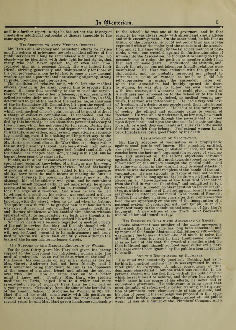 and in a further report in 1897 he has set out the history of ninety-live additional outbreaks ofdisease traceable to the same agency. His Services to Army Medical Officers. Mr. Hart’s able advocacy and persistent efforts for justice and the redress of grievances towards medical officers of the public services will long be remembered with gratitude. So closely was he identified with their fight for just rights, that many who had never spoken to, or even seen him, regarded him as a personal friend. He was indeed their friend, striving generously and disinterestedly for those of his own profession whom he felt had to wage a very unequal warfare against a powerful and unreasoning oligarchy, strong in pride, prejudice, and prerogative. The abolition of relative rank, which left the medical officers derelict in the army, roused him to espouse their cause. He knew that according to the rules of the service they could not combine either in defence, or in expressing with collective voice their needs and desires. Therefore, in 1888, determined to get at the heart of the matter, he, as chairman of the Parliamentary Bill Committee, hit upon the expedient of a plebiscite, through the British Medical Association, by which each medical officer’s opinions would be got at without a charge of collective combination. It succeeded, and the vote was almost unanimous for simple army equality. Forti¬ fied by this knowledge he set about that powerful advocacy of their claims, which has not ceased for ten years. During that time commissions, committees, and deputations, have resulted in warrants, army orders, and revised regulations all conced¬ ing something, even if in a halting and imperfect way, to the claims of the medical officers. Step by step, chiefly through Mr. Hart’s persistent efforts, the War Office, or perhaps rather the military hierarchy thereof, have been driven from unten¬ able positions that could no longer be defended; and although the citadel has not yet been won, victory is in sight, but he has not been spared to share in it. In this, as in all other controversies and matters involving special and technical knowledge, Mr. Hart, as was his wont, always availed himself of expert advice. Indeed, his faculty of picking other men’s brains, added to his own immense ability, have been the main means of making the British Medical Journal the power in the State it now is. But although his self-confidence was great, and he sometimes asserted himself dogmatically, if not imperiously, he always presented an open mind and “sweet reasonableness,” that took the edge off differences. And when he saw he had to relinquish a position, his retreat was conducted with an adroitness which showed him to be a splendid tactician, knowing, with the wisest, when to do and when to forbear. The quickness with which he grasped new or unfamiliar facts was extraordinary, and only equalled by a mental flexibility and literary nimbleness which enabled him, almost without apparent effort, to immediately set forth new thoughts in that elegant diction which characterised his writings. No man’s death will be more regretted by medical officers of the public services than his ; and the only thought which will console them is that their cause is so good, that even he will not be found essential to its maintenance; and army medical reform will work itself out fully even although the brain of the former master no longer directs. His Support of the Medical Education of Women. For the past thirty years Mr. Hart had given his hearty support to the movement for introducing women into the medical profession. At an earlier date, when on the staff of the Lancet, his comments on my initial struggles (writes Mrs. Garrett Anderson) had not been friendly, and I well remember being introduced to him as an opponent at the house of a mutual friend, and talking the subject over with him. How he came later on to a better mind I know not. Possibly Mrs. Hart, who studied medicine in Paris, helped him to a wider and more sympathetic view of women’s lives than he had had as a younger man. Certainly, from the time of the foundation of the London School of Medicine for Women in 1874 Mr. Hart did all he could, consistently with his position as Editor of the Journal, to befriend the movement. For several years he and Mrs. Hart gave a handsome scholarship to the school; he was one of its governors, and in that capacity he was always ready with shrewd and kindly advice and with encouragement. On the other hand, he felt that as Editor of the Journal he could not properly go against the expressed wish of the majority of the members of the Associa¬ tion, and at the time when, by the fallacious method of post¬ cards, a vote was recorded against the further admission of women into the Association, he thought it necessary to try to persuade me to resign the position as member which I had then had for some years. I understood his attitude, and, though the advice was not taken, our friendly relations were maintained. Mr. Hart was endowed with the gifts of a diplomatist, and he probably respected my refusal to surrender a point of vantage as much as I did his self-suppression in urging the surrender. Later on, when the Association had frankly opened its doors to women, he was able to follow his own inclination with less reserve, and whenever he could give a word of friendliness and appreciation to the School or to the New Hospital and its staff, or, indeed, to medical women any¬ where, that word was forthcoming. He had a very real love of freedom and a desire to see people reach their intellectual best, whether men or women. He had also the rarer power of seeing the ethical and economic value to women of freedom. He was able to understand, as few can, how much misery comes to women through the poverty that is based upon dependence, and upon the absence of adequate training for work, by which they can maintain themselves in the social dosition to which they belong. Professional women in all pepartments have lost a good friend by his death. His Advocacy of Yaccination. Mr. Hart’s advocacy of vaccination as a prophylactic against small-pox is well-known. His pamphlet, entitled, The Truth about Vaccination, published in 1880, set out in a concise form the facts and arguments in support of vaccina¬ tion, and answered all the serious objections advanced against the practice. It did much towards spreading accurate information on the subject amongst the general public, and its value was shown in the virulent and personal attacks of which he was the constant recipient at the hands of the anti¬ vaccinators. Lie was strongly in favour of vaccination with calf lymph, and as long ago as 1879 he drew up a Preliminary Report on an “ Investigation of the Results of Yaccination from the Calf in various Countries,” and submitted it to a conference held in London on his suggestion on December 4th, 1879, at which a number of the leading members of the medi¬ cal profession attended, and met M. Warlomont, of Brussels. The fact that to-day, eighteen years after that Conference was held, we are apparently on the eve of the inauguration of a national system of vaccination with calf lymph, is an elo¬ quent testimony to the soundness and acumen of Mr. Hart’s judgment. A new edition of The Truth About Vaccination was called for and issued in 1895.4 His Efforts to Obtain the Abatement of Smoke. Smoke abatement was another of the many movements with which Mr. Hart’s name has long been associated, and by means of the Smoke Abatement Exhibition of 1882—which was mainly due to his initiation—he did much to solve the difficult problems involved in that troublesome question. It is no fault of his that the practical remedies which he then indicated and himself adopted against the evils have to a large extent been ignored by the public whom he sought to benefit. And the Registration of Plumbers. His mind was essentially practical. Nothing had value for him in practical matters until it was expressed in terms intelligible to everyone. A minor consequence of this dominant characteristic, but one which was essential to his personal charm, was the fact that, with all the public objects which he set himself to achieve, and the often hot conflicts which arose in the course of his efforts, he never had or nourished a grievance. His endeavours to bring about, that most desirable of reforms—the better training and registra¬ tion of plumbers—were characteristic of this attitude, and his plan of opening the campaign was proposed in the same direct and incisive manner as characterised all his public work. It was at a dinner of the Plumbers’ Company when
