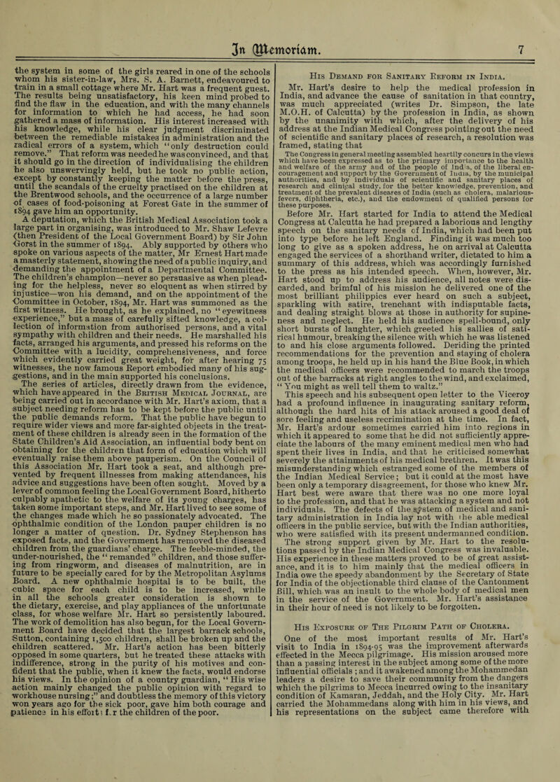 the system in some of the girls reared in one of the schools whom his sister-in-law, Mrs. S. A. Barnett, endeavoured to train in a small cottage where Mr. Hart was a frequent guest. The results being unsatisfactory, his keen mind probed to find the flaw in the education, and with the many channels for information to which he had access, he had soon gathered a mass of information. His interest increased with his knowledge, while his clear judgment discriminated between the remediable mistakes in administration and the radical errors of a system, which “only destruction could remove.” That reform was neededhe was convinced, and that it should go in the direction of individualising the children he also unswervingly held, but he took no public action, except by constantly keeping the matter before the press, until the scandals of the cruelty practised on the children at the Brentwood schools, and the occurrence of a large number of cases of food-poisoning at Forest Gate in the summer of 1894 gave him an opportunity. A deputation, which the British Medical Association took a large part in organising, was introduced to Mr. Shaw Lefevre (then President of the Local Government Board) by Sir John Gorst in the summer of 1894. Ably supported by others who spoke on various aspects of the matter, Mr Ernest Hart made a masterly statement, showing the need of a public inquiry, and demanding the appointment of a Departmental Committee. The children’s champion—never so persuasive as when plead¬ ing for the helpless, never so eloquent as when stirred by injustice—won his demand, and on the appointment of the ■Committee in October, 1894, Mr. Hart was summoned as the first witness. He brought, as he explained, no “eyewitness experience,” but a mass of carefully sifted knowledge, a col¬ lection of information from authorised persons, and a vital sympathy with children and their needs. He marshalled his facts, arranged his arguments, and pressed his reforms on the Committee with a lucidity, comprehensiveness, and force which evidently carried great weight, for after hearing 75 witnesses, the now famous Report embodied many of his sug¬ gestions, and in the main supported his conclusions. The series of articles, directly drawn from the evidence, which have appeared in the British Medical Journal, are being carried out in accordance with Mr. Hart’s axiom, that a subject needing reform has to be kept before the public until the public demands reform. That the public have begun to require wider views and more far-sighted objects in the treat¬ ment of these children is already seen in the formation of the State Children’s Aid Association, an influential body bent on obtaining for the children that form of education which will eventually raise them above pauperism. On the Council of this Association Mr. Hart took a seat, and although pre¬ vented by frequent illnesses from making attendances, his advice and suggestions have been often sought. Moved by a lever of common feeling the Local Government Board, hitherto culpably apathetic to the welfare of its young charges, has taken some important steps, and Mr. Hart lived to see some of the changes made which he so passionately advocated. The ophthalmic condition of the London pauper children is no longer a matter of question. Dr. Sydney Stephenson has exposed facts, and the Government has removed the diseased children from the guardians’ charge. The feeble-minded, the under-nourished, the “ remanded” children, and those suffer¬ ing from ringworm, and diseases of malnutrition, are in future to be specially cared for by the Metropolitan Asylums Board. A new ophthalmic hospital is to be built, the uubic space for each child is to be increased, while in all the schools greater consideration is shown to the dietary, exercise, and play appliances of the unfortunate class, for whose welfare Mr. Hart so persistently laboured. The work of demolition has also begun, for the Local Govern¬ ment Board have decided that the largest barrack schools, Sutton, containing 1,500 children, shall be broken up and the children scattered. Mr. Hart’s action has been bitterly opposed in some quarters, but he treated these attacks with indifference, strong in the purity of his motives and con¬ fident that the public, when it knew the facts, would endorse his views. In the opinion of a country guardian, “ His wise action mainly changed the public opinion with regard to workhouse nursingand doubtless the memory of this victory won years ago for the sick poor, gave him both courage and patience in his effort? Lr the children of the poor. His Demand for Sanitary Reform in India. Mr. Hart’s desire to help the medical profession in India, and advance the cause of sanitation in that country, was much appreciated (writes Dr. Simpson, the late M.O.H. of Calcutta) by the profession in India, as shown by the unanimity with which, after the delivery of his address at the Indian Medical Congress pointing out the need of scientific and sanitary places of research, a resolution was framed, stating that The Congress in general meeting assembled heartily concurs in the views which have been expressed as to the primary importance to the health and welfare of the army and of the people of India, of the liberal en¬ couragement and support by the Government of India, by the municipal authorities, and by individuals of scientific and sanitary places of research and clinical study, for the better knowledge, prevention, and treatment of the prevalent diseases of India (such as cholera, malarious- fevers, diphtheria, etc.), and the endowment of qualified persons for these purposes. Before Mr. Hart started for India to attend the Medical Congress at Calcutta he had prepared a laborious and lengthy speech on the sanitary needs of India, which had been put into type before he left England. Finding it was much too long to give as a spoken address, he on arrival at Calcutta engaged the services of a shorthand writer, dictated to him a summary of this address, which was accordingly furnished to the press as his intended speech. When, however, Mr. Hart stood up to address his audience, all notes were dis¬ carded, and brimful of his mission he delivered one of the most brilliant philippics ever heard on such a subject, sparkling with satire, trenchant with indisputable facts, and dealing straight blows at those in authority for supine¬ ness and neglect. He held his audience spell-bound, only short bursts of laughter, which greeted his sallies of sati¬ rical humour, breaking the silence with which he was listened to and his close arguments followed. Deriding the printed recommendations for the prevention and staying of cholera among troops, he held up in his hand the Blue Book, in which the medical officers were recommended to march the troops out of the barracks at right angles to the wind, and exclaimed, “ You might as well tell them to waltz.” This speech and his subsequent open letter to the Viceroy had a profound influence in inaugurating sanitary reform, although the hard hits of his attack aroused a good deal of sore feeling and useless recrimination at the time. In fact, Mr. Hart’s ardour sometimes carried him into regions in which it appeared to some that he did not sufficiently appre¬ ciate the labours of the many eminent medical men who had spent their lives in India, and that he criticised somewhat severely the attainments of his medical brethren. It was this misunderstanding which estranged some of the members of the Indian Medical Service; but it could at the most have been only a temporary disagreement, for those who knew Mr. Hart best were aware that there was no one more loyal to the profession, and that he was attacking a system and not individuals. The defects of the system of medical and sani¬ tary administration in India lay not with the able medical officers in the public service, but with the Indian authorities, who were satisfied with its present undermanned condition. The strong support given by Mr. Hart to the resolu¬ tions passed by the Indian Medical Congress was invaluable. His experience in these matters proved to be of great assist¬ ance, and it is to him mainly that the medical officers in India owe the speedy abandonment by the Secretary of State for India of the objectionable third clause of the Cantonment Bill, which was an insult to the whole body of medical men in the service of the Government. Mr. Hart’s assistance in their hour of need is not likely to be forgotten. LIis Exposure of The Pilgrim Path of Cholera. One of the most important results of Mr. Hart’s visit to India in 1894-95 was the improvement afterwards effected in the Mecca pilgrimage. His mission aroused more than a passing interest in the subject among some of the more influential officials ; and it awakened among the Mohammedan leaders a desire to save their community from the dangers which the pilgrims to Mecca incurred owing to the insanitary condition of Kamaran, Jeddah, and the Holy City. Mr. Hart carried the Mohammedans along with him in his views, and his representations on the subject came therefore with