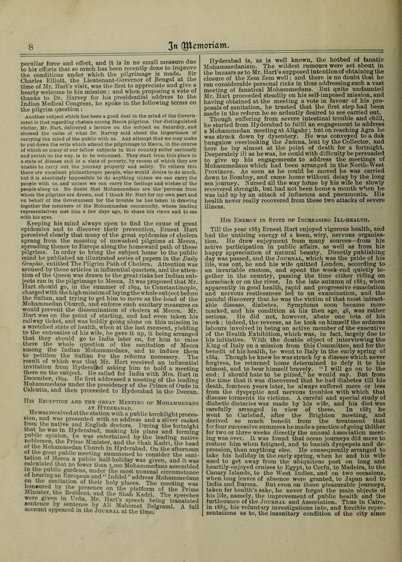 peculiar force and effect, and it is in no small measure due to his efforts that so much has been recently done to improve the conditions under which the pilgrimage is made. Sir Charles Elliott, the Lieutenant-Governor of Bengal at the time of Mr. Hart’s visit, was the first to appreciate and give a hearty welcome to his mission ; and when proposing a vote of thanks to Dr. Harvey for his presidential address to the Indian Medical Congress, he spoke in the following terms on the pilgrim question: Another subject which has been a good deal in the mind of the Govern¬ ment is that regarding cholera among Mecca pilgrims. Our distinguished visitor, Mr. Hart, delivered a lecture on the subject on Saturday, and showed the value of what Dr. Harvey said about the importance of carrying the mind of the public with us. Any attempt that we may make to put down the evils which attend the pilgrimage to Mecca, in the course of which so many of our fellow subjects in this country suffer seriously and perishon the way, is to be welcomed. They start from this place in a state of disease and in a state of poverty, by reason of which they are unable to carry out the journey properly and safely. To relieve this there are excellent philanthropic people, who would desire to do much, but it is absolutely impossible to do anything unless we can carry the people with us, and unless we can carry the feelings and wishes of the people along us. No doubt that Mohammedans are the 'persons from whom the pilgrims are drawn, and I thank Mr. Hart for my own part and on behalf of the Government for the trouble he has taken in drawing together the members of the Mohammedan community, whose leading representatives met him a few days ago, to share his views and to see with his eyes. Keeping his mind always open to find the cause of great epidemics and to discover their prevention, Ernest Hart perceived clearly that many of the great epidemics of cholera sprang from the massing of unwashed pilgrims at Mecca, spreading thence to Europe along the homeward path of these pilgrims. In order to bring the subject home to the public mind he published an illustrated series of papers in the Daily Graphic, entitled The Pilgrim Path of Cholera. Attention was aroused by these articles in influential quarters, and the atten¬ tion of the Queen was drawn to the great risks her Indian sub¬ jects ran in the pilgrimage to Mecca. It was proposed that Mr. Hart should go, in the summer of 1894, to Constantinople, charged with the high mission of laying the whole subj ect before the Sultan, and trying to get him to move as the head of the Mohammedan Church, and enforce such sanitary measures as would prevent the dissemination of cholera at Mecca. Mr. Hart was on the point of starting, and had even taken his railway ticket, and was boldly going alone on this mission in a wretched state of health, when at the last moment, yielding to the entreaties of his wife, he gave it up, it being arranged that they should go to India later on, for him to raise there the whole question of the sanitation of Mecca among the Indian Mohammedans, and to induce them to petition the Sultan for the reforms necessary. The result of which was that Mr. Hart received an influential invitation from Hyderauhd asking him to hold a meeting there on the subject. He sailed for India with Mrs. Hart in December, 1894. He first addressed a meeting of the leading Mohammedans under the presidency of the Prince of Oude in Calcutta, and then proceeded to Hyderabad in the Deccan. His Reception and the great Meeting of Mohammedan _ at Hyderabad. . He was received at the station with a public torchlight proces sion, and was presented with an address and a silver caske Iv.01? 1 e na^ve an(^ English doctors. During the fortnigh that he was in Hyderabad, making his plans and formin public opinion, he was entertained by the leading nativ the Pr]me Minister, and the Shah Kadri, the hea< ol the Mohammedan Church in Hyderabad. On the afternoo: of the great public meeting summoned to consider the sani tatmn of Mecca a public half-holiday was given, and it wa calculated that no fewer than 5,000 Mohammedans assemble' in the public gardens, under the most unusual circumstanc of hearing an European and “ Infidel ” address Mohammedan on the sanitation of their holy places. The meeting wa honoured by the presence on the platform of the Prim Minister, the Resident and the Shah Kadri. The speeche were given in Urdu, Mr. Hart’s speech being translate sentence by sentence by Ali Mahomet Belgrami. A fu! account appeared in the Journal at the time. Hyderabad is, as is well known, the hotbed of fanatic Mohammedanism. The wildest rumours were set about in the bazaars as to Mr. Hart’s supposed intention of obtaining the closure of the Zem Zem well; and there is no doubt that he ran considerable personal risks in thus addressing such a vast meeting of fanatical Mohammedans. But quite undaunted Mr. Hart proceeded steadily on his self-imposed mission, and having obtained at the meeting a vote in favour of his pro¬ posals of sanitation, he trusted that the first step had been made in the reform he so ardently desired to see carried out. Though suffering from severe intestinal trouble and chill, he started from Hyderabad to fulfil an engagement to address a Mohammedan meeting at Aligahr; but on reaching Agra he was struck down by dysentery. He was conveyed to a dak bungalow overlooking the Jumna, lent by the Collector, and here he lay almost at the point of death for a fortnight. Desperately ill as he was, he could with difficulty be persuaded to give up his engagements to address the meetings of Mohammedans which had been arranged in the North-West Provinces. As soon as he could be moved he was carried down to Bombay, and came home without delay by the long sea journey. Nursed all the way hofrne by his wife he slowly recovered strength, but had not been home a month when he was laid up by an attack of influenza and pneumonia. His health never really recovered from these two attacks of severe illness. His Energy in Spite of Increasing Ill-health. Till the year 1883 Ernest Hart enjoyed vigorous health, and had the untiring energy of a keen, wiry, nervous organisa¬ tion. He drew enjoyment from many sources—from his active participation in public affairs, as well as from his happy appreciation of natural beauty. Directly publishing day was passed, and the Journal, which was the pride of his life, was out, he and his wife quitted London, according to an invariable custom, and spent the week-end quietly to¬ gether in the country, passing the time either riding on horseback or on the river. In the late autumn of 1883, when apparently in good health, rapid and progressive emaciation and nervous restlessness led to an examination, and the painful discovery that he was the victim of that most intract¬ able disease, diabetes. Symptoms soon became more marked, and his condition at his then age, 48, was rather serious. He did not, however, abate one iota of his work ; indeed, the reverse, as he took on himself the arduous labours involved in being an active member of the executive of the Health Exhibition, which was, in fact, largely due to his initiative. With the double object of interviewing the King of Italy on a mission from this Committee, and for the benefit of his health, he went to Italy in the early spring of 1884. Though he knew he was struck by a disease which never forgives, he returned home determined to defy it to his utmost, and to bear himself bravely. “ I will go on to the end; I should hate to be pitied,” he would say. But from the time that it was discovered that he had diabetes till his death, fourteen years later, he always suffered more or less from the dyspeptic and nervous troubles with which that disease torments its victims. A careful and special study of diabetic dietaries was made by his wife, and his diet was carefully arranged in view of these. In 1885 he went to Carlsbad, after the Brighton meeting, and derived so much benefit from the treatment that for four successive summers he made a practice of going thither for two or three weeks directly the annual Association meet¬ ing was over. It was found that ocean journeys did more to restore him when fatigued, and to banish dyspepsia and de¬ pression, than anything else. He consequently arranged to take his holiday in the early spring, when he and his wife used to get away from the ubiquitous post on long and heartily-enjoyed cruises to Egypt, to Corfu, to Madeira, to the Canary Islands, to the West Indies, and on two occasions, when long leaves of absence were granted, to Japan and to India and Burma. But even on these pleasurable journeys, taken for health’s sake, he never forgot the main objects of his life, namely, the improvement of public health and the furtherance of the Journal and Association. Thus in Cairo, in 1885, his voluntary investigations into, and forcible repre¬ sentations as to, the insanitary condition of the city since