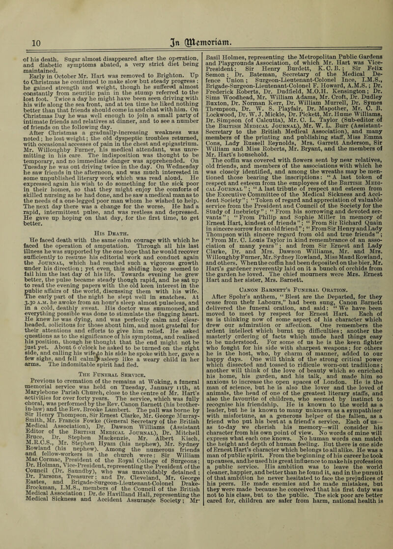 of his death. Sugar almost disappeared after the operation, and diabetic symptoms abated, a very strict diet being maintained. Early in October Mr. Hart was removed to Brighton. Up to Christmas he continued to make slow but steady progress ; he gained strength and weight, though he suffered almost constantly from neuritic pain in the stump referred to the lost foot. Twice a day he might have been seen driving with his wife along the sea front, and at tea time he liked nothing better than that friends should come in and chat with him. On Christmas Day he was well enough to join a small party of intimate friends and relatives at dinner, and to see a number of friends on the following day. After Christmas a gradually-increasing weakness was noted; he lost weight; the old dyspeptic troubles returned, with occasional accesses of pain in the chest and epigastrium. Mr. Willoughby Furner, his medical attendant, was unre¬ mitting in his care. The indisposition was thought to be temporary, and no immediate danger was apprehended. On Tuesday he was out driving twice in the day. On Wednesday he saw friends in the afternoon, and was much interested in some unpublished literary work which was read aloud. He expressed again his wish to do something for the sick poor in their homes, so that they might enjoy the comforts of skilled nursing as he had done, and he saw a medical man as to the needs of a one-legged poor man whom he wished to help. The next day there was a change for the worse. He had a rapid, intermittent pulse, and was restless and depressed. He gave up hoping on that day, for the first time, to get better. His Death. He faced death with the same calm courage with which he laced the operation of amputation. Through all his last illness he was supported by the one hope that he would recover sufficiently to resume his editorial work and conduct again the Journal, which had reached such a vigorous growth under his direction; yet even, this abiding hope seemed to fail him the last day of his life. Towards evening he grew better, the pulse became steady though rapid, and he sat up to read the evening papers with the old keen interest in the public affairs of the world, discussing them with his wife. The early part of the night he slept well in snatches. At 3.30 a.m. he awoke from an hour’s sleep almost pulseless, and in a cold, deathly sweat. His doctor was summoned, and everything possible was done to stimulate the flagging heart. He knew he was dying, and was perfectly calm and clear¬ headed, solicitous for those about him, and most grateful for their attentions and efforts to give him relief. He asked questions as to the significance of his symptoms, and realised his position, though he thought that the end might not be just yet. About 6 o’clock he asked to be turned on the right side, and calling his wife Jo his side he spoke with her, gave a iew sighs, and fell calmlpasleep like a weary child in her arms. The indomitable spirit had fled. The Funeral Service. Previous to cremation of the remains at Woking, a funeral memorial service was held on Tuesday, January nth, at Marylebone Parish Church, close to the centre of Mr. Hart’s activities for over forty years. The service, which was fully choral, was performed by the Rev. Canon Barnett (his brother- in-law) and the Rev. Brooke Lambert. The pall was borne by Sir Henry Thompson, Sir Ernest Clarke, Mr. George Murray- Sp^th, Mr. Francis Fowke (General Secretary of the British Medical Association), Dr. Dawson Williams (Assistant Editor of the British Medical Journal), Dr. Mitchell ci Cr‘ Stephen Mackenzie, Mr. Albert Kisch, M.K.G.S., Mr. Stephen Hyam (his nephew), Mr. Sydney Rowland (his nephew). Among the numerous friends and fellow-workers in the church were: Sir William Mac Cormac, President of the Royal College of Surgeons; Dr. Holman, A ice-President, representing the President of the Council (Dr. Saundby), who was unavoidably detained ; Dr. Parsons, Treasurer; and Dr. Cleveland, Mr. George Eastes, and Brigade-Surgeon-Lieutenant-Colonel Drake- Brockman, I.M.S., members of the Council of the British Medical Association; Dr. de Havilland Hall, representing the Medical Sickness and Accident Assurance Society; Mr- Basil Holmes, representing the Metropolitan Public Gardens and Playgrounds Association, of which Mr. Hart was Vice- President ; Sir Henry Burdett, K. C. B. ; Sir Felix Semon ; Dr. Bateman, Secretary of the Medical De¬ fence Union; Surgeon-Lieutenant-Colonel Ince, I.M.S., Brigade-Surgeon-Lieutenant-Colonel F. Howard, A.M.S.; Dr. Frederick Roberts, Dr. Dudfield, M.O.H. Kensington; Dr. Sims Woodhead, Mr. William Adams, Mr. Croft, Dr. Dudley Buxton, Dr. Norman Kerr, Dr. William Murrell, Dr. Symes Thompson, Dr. WT. S. Playfair, Dr. Mapother, Mr. C. B. Lockwood, Dr. W. J. Mickle, Dr. Pickett, Mr. Hume Williams, Dr. Simpson (of Calcutta), Mr. C. L. Taylor (Sub-editor of the British Medical Journal), Mr. W. L. Burr (Assistant- Secretary to the British Medical Association), and many members of the printing and publishing staff, Miss Emma Cons, Lady Russell Reynolds, Mrs. Garrett Anderson, Sir William and Miss Roberts, Mr. Bryant, and the members of Mr. Hart’s household. The coffin was covered with flowers sent by near relatives, old friends, and members of the associations with which he was closely identified, and among the wreaths may be men¬ tioned those bearing the inscriptions: “ A last token of respect and esteem from the employees of the British Medi¬ cal Journal”; “ A last tribute of respect and esteem from the Executive Committee of the Medical Sickness and Acci¬ dent Society”; “Token of regard and appreciation of valuable service from the President and Council of the Society for the Study of Inebriety” ; “ From his sorrowing and devoted ser¬ vants”; “From Philip and Sophie Miller in memory of Ernest Hart, kindest of friends” ; “ From Sir Richard Quain in sincere sorrow for an old friend”; “ FromSir Henry andLady Thompson with sincere regard from old and true friends ” ; “ From Mr. C. Louis Taylor in kind remembrance of an asso¬ ciation of many years”; and from Sir Ernest and Lady Clarke, Dr. and Mrs. Dawson Williams, Mr. and Mrs. Willoughby Furner, Mr. Sydney Rowland, Miss Maud Rowland, and others. When the coffin had been deposited on the bier, Mr. Hart’s gardener reverently laid on it a bunch of orchids from the garden he loved. The chief mourners were Mrs. Ernest Hart and her sister, Mrs. Barnett. Canon Barnett’s Funeral Oration. After Spohr’s anthem, “Blest are the Departed, for they cease from their Labours,” had been sung, Canon Barnett delivered the funeral oration, and said: “We have been moved to meet by respect for Ernest Hart. Each of us is thinking now of some aspect of his character which drew our admiration or affection. One remembers the ardent intellect which burnt up difficulties; another the masterly ordering of facts which made hard things easy to be understood. For some of us he is the keen fighter who fought for his side with sharpest weapons; for others he is the host, who, by charm of manner, added to our happy days. One will think of the strong critical power which dissected and tossed to ridicule worn-out traditions; another will think of the love of beauty which so enriched his home, his garden, and his talk, and made him so anxious to increase the open spaces of London. He is the man of science, but he is also the lover and the loved of animals, the head of one of the greatest literary staffs, and also the favourite of children, who seemed by instinct to recognise his friendship. He is known to the world as a leader, but he is known to many unknown as a sympathiser with misfortune, as a generous helper of the fallen, as a friend who put his best at a friend’s service. Each of us— as to-day we cherish his memory—will consider his character from his own point of view. No words of mine will express what each one knows. No human words can match the height and depth of human feeling. But there is one side of Ernest Hart’s character which belongs to all alike. He was a man of public spirit. From the beginning of his career he took upcauses, andlieusedhis great influence to makehis profession a public service. His ambition was to leave the world cleaner, happier, and better than he found it, and in the pursuit of that ambition he never hesitated to face the prejudices of his peers. He made enemies and he made mistakes, but they were made because he conceived that his first duty was not to his class, but to the public. The sick poor are better cared for, children are safer from harm, national health is