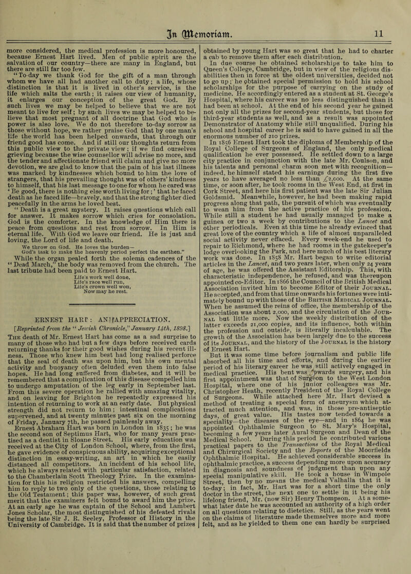 more considered, the medical profession is more honoured, because Ernest Hart lived. Men of public spirit are the salvation of our country—there are many in England, but there are still far too few. “To day we thank God for the gift of a man through whom we have all had another call to duty; a life, whose distinction is that it is lived in other’s service, is the life which salts the earth; it raises our view of humanity, it enlarges our conception of the great God. By such lives we may be helped to believe that we are not meant to live for self; by such lives we may be helped to be¬ lieve that most pregnant of all doctrine that God who is power is also love. We do not therefore to-day sorrow as those without hope, we rather praise God that by one man’s life the world has been helped onwards, that through our friend good has come. And if still our thoughts return from this public view to the private view; if we find ourselves grieving because the wise counsellor will advise no more, and the tender and affectionate friend will claim and give no more devotion, we are glad to know that the pain of his last illness was marked by kindnesses which bound to him the love of strangers, that his prevailing thought was of others’ kindness to himself, that his last message to one for whom he cared was * Be good, there is nothing else worth living for; ’ that he faced death as he faced life—bravely, and that the strong fighter died peacefully in the arms he loved best. “ Death is a great mystery. It raises questions which call for answer. It makes sorrow which cries for consolation. God is the comforter. In the knowledge of Him there is peace from questions and rest from sorrow. In Him is eternal life. With God we leave our friend. He is just and loving, the Lord of life and death. We throw on God. He loves the burden— God’s task to make the heavenly period perfect the earthen.” While the organ pealed forth the solemn cadences of the “ Dead March,” the body was removed from the church. The last tribute had been paid to Ernest Hart. Life's work well done, Life’s race well run, Life’s crown well won, Now may he rest. ERNEST HARr : AN] f APPRECIATION. [Reprinted from the “ Jewish Chronicle” January lfth, 1898.] The death of Mr. Ernest Hart has come as a sad surprise to many of those who had but a few days before received cards returning thanks for their good wishes during his recent ill¬ ness. Those who knew him best had long realised perforce that the seal of death was upon him, but his own mental activity and buoyancy often deluded even them into false hopes. He had long suffered from diabetes, and it will be remembered that a complication of this disease compelled him to undergo amputation of the leg early in September last. From this severe operation he rallied with amazing vitality, and on leaving for Brighton he repeatedly expressed his intention of returning to work at an early date. But physical strength did not return to him; intestinal complications supervened, and at twenty minutes past six on the morning of Friday, January 7th, he passed painlessly away. Ernest Abraham Hart was born in London in 1835 ; he was the second son of Septimus Hart, who for many years prac¬ tised as a dentist in Sloane Street. His early education was received at the City of London School, where, from the first, he gave evidence of conspicuous ability, acquiring exceptional distinction in essay-writing, an art in which he easily distanced all competitors. An incident of his school life, which he always related with particular satisfaction, related to the Chamberlain Scott Theology Prize. In the examina¬ tion for this his religion restricted his answers, compelling him to reply to two only of the questions, those relating to the Old Testament; this paper was, however, of such great merit that the examiners felt bound to award him the prize. At an early age he was captain of the School and Lambert Jones Scholar, the most distinguished of his defeated rivals being the late Sir J. R. Seeley, Professor of History in the University of Cambridge. It is said that the number of prizes obtained by young Hart was so great that he had to charter a cab to remove them after each distribution. In due course he obtained scholarships to take him to Queen’s College, Cambridge, but in view of the religious dis¬ abilities then in force at the oldest universities, decided not to go up; he obtained special permission to hold his school scholarships for the purpose of carrying on the study of medicine. He accordingly entered as a student at St. George’s Llospital, where his career was no less distinguished than it had been at school. At the end of his second year he gained not only all the prizes for second-year students, but those for third-year students as well, and as a result was appointed Demonstrator of Anatomy while still unqualified. During his school and hospital career he is said to have gained in all the enormous number of 210 prizes. In 1856 Ernest Hart took the diploma of Membership of the Royal College of Surgeons of England, the only medical qualification he ever possessed. He settled down to a large city practice in conjunction with the late Mr. Coulson, and his talents and personal charm soon met with recognition— indeed, he himself stated his earnings during the first five years to have averaged no less than £2,coo. At the same time, or 30on after, he took rooms in the West End, at first in Cork Street, and here his first patient was the late Sir Julian Goldsmid. Meanwhile, however, he had been making rapid progress along that path, the pursuit of which was eventually to wean him from the active practice of his profession. While still a student he had usually managed to make a guinea or two a week by contributions to the Lancet and other periodicals. Even at this time he already evinced that great love of the country which a life of almost unparalleled social activity never effaced. Every week-end he used to repair to Richmond, where he had rooms in the gatekeeper’s lodge overlooking the Park, and here much of his best literary work was done. In 1858 Mr. Hart began to write editorial articles in the Lancet, and two years later, when only 24 years of age, he was offered the Assistant Editorship. This, with characteristic independence, he refused, and was thereupon appointed co-Editor. In 1866 the Council of the British Medical Association invited him to become Editor of their Journal. He accepted, and from that time onwards his fortunes were inti¬ mately bound up with those of the British Medical Journal. When he assumed the reins of office, the membership of the Association was about 2,000, and the circulation of the Jour¬ nal but little more. Now the weekly distribution of the latter exceeds 21,000 copies, and its influence, both within the profession and outside, is literally incalculable. The growth of the Association has been largely due to the success of its Journal, and the history of the Journal is the history of Ernest Hart. But it was some time before journalism and public life absorbed all his time and efforts, and during the earlier period of his literary career he was still actively engaged in medical practice. His bent was .Upwards surgery, and his first appointment was that of Surgeon to the West London Hospital, where one of his junior colleagues was Mr. Christopher Heath, recently President of the Royal College of Surgeons. While attached here Mr. Hart devised a method of treating a special form of aneurysm which at¬ tracted much attention, and was, in those pre-antiseptic days, of great value. His tastes now tended towards a speciality—the diseases of the eye—and in 1864 he was appointed Ophthalmic Surgeon to St. Mary’s Hospital, becoming a few years later Aural Surgeon and Dean of the Medical School. During this period he contributed various practical papers to the Transactions of the Royal Medical and Chirurgical Society and the Reports of the Moorfields Ophthalmic Hospital. He achieved considerable success in ophthalmic practice, a success depending more upon accuracy in diagnosis and soundness of judgment than upon any special manipulative skill. He took a house in Wimpole Street then by no means the medical Valhalla that it is to-day’- in fact, Mr. Hart was for a short time the only doctor ’in the street, the next one to settle in it being his lifelong friend, Mr. (now Sir) Henry Thompson. At a some¬ what later date he was accounted an authority of a high order on all questions relating to dietetics. Still, as the years went on the claims of literature made themselves more and more felt and as he yielded to them one can hardly be surprised