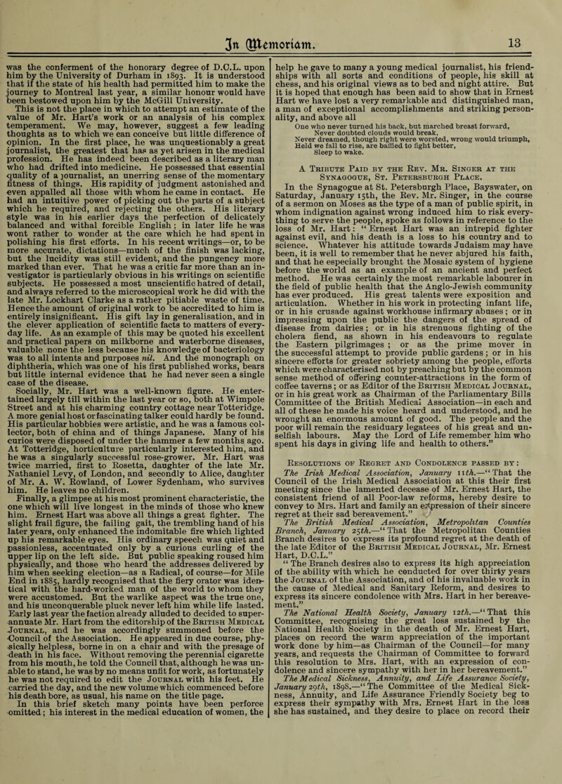 wag the conferment of the honorary degree of D.C.L. upon him by the University of Durham in 1893. It is understood that if the state of his health had permitted him to make the journey to Montreal last year, a similar honour would have been bestowed upon him by the McGill University. This is not the place in which to attempt an estimate of the value of Mr. Hart’s work or an analysis of his complex temperament. We may, however, suggest a few leading thoughts as to which we ean conceive but little difference of opinion. In the first place, he was unquestionably a great journalist, the greatest that has as yet arisen in the medical profession. He has indeed been described as a literary man who had drifted into medicine. He possessed that essential quality of a journalist, an unerring sense of the momentary fitness of things. His rapidity of judgment astonished and oven appalled all those with whom he came in contact. He had an intuitive power of picking out the parts of a subject which he required, and rejecting the others. His literary style was in his earlier days the perfection of delicately balanced and withal forcible English; in later life he was wont rather to wonder at the care which he had spent in polishing his first efforts. In his recent writings—or, to be more accurate, dictations—much of the finish was lacking, but the lucidity was still evident, and the pungency more marked than ever. That he was a critic far more than an in¬ vestigator is particularly obvious in his writings on scientific subjects. He possessed a most unscientific hatred of detail, and always referred to the microscopical work he did with the late Mr. Lockhart Clarke as a rather pitiable waste of time. Hence the amount of original work to be accredited to him is entirely insignificant. His gift lay in generalisation, and in the clever application of scientific facts to matters of every¬ day life. As an example of this may be quoted his excellent and practical papers on milkborne and waterborne diseases, valuable none the less because his knowledge of bacteriology was to all intents and purposes nil. And the monograph on diphtheria, which was one of his first published works, bears but little internal evidence that he had never seen a single case of the disease. Socially, Mr. Hart was a well-known figure. He enter¬ tained largely till within the last year or so, both at Wimpole Street and at his charming country cottage near Totteridge. A more genial host orfascinating talker could hardly be found. His particular hobbies were artistic, and he was a famous col¬ lector, both of china and of things Japanese. Many of his curios were disposed of under the hammer a few months ago. At Totteridge, horticulture particularly interested him, and he was a singularly successful rose-grower. Mr. Hart was twice married, first to Rosetta, daughter of the late Mr. Nathaniel Levy, of London, and secondly to Alice, daughter of Mr. A. W. Rowland, of Lower Sydenham, who survives him. He leaves no children. Finally, a glimpse at his most prominent characteristic, the one which will live longest in the minds of those who knew him. Ernest Hart was above all things a great fighter. The slight frail figure, the failing gait, the trembling hand of his later years, only enhanced the indomitable fire which lighted up his remarkable eyes. His ordinary speech was quiet and passionless, accentuated only by a curious curling of the upper lip on the left side. But public speaking roused him physically, and those who heard the addresses delivered by him when seeking election—as a Radical, of course—for Mile End in 1885, hardly recognised that the fiery orator was iden¬ tical with the hard-worked man of the world to whom they were accustomed. But the warlike aspect was the true one, and his unconquerable pluck never left him while life lasted. Early last year the faction already alluded to decided to super¬ annuate Mr. Hart from the editorship of the British Medical Journal, and he was accordingly summoned before the ■Council of the Association. He appeared in due course, phy¬ sically helpless, borne in on a chair and with the presage of death in his face. Without removing the perennial cigarette from his mouth, he told the Council that, although he was un¬ able to stand, he was by no means unfit for work, as fortunately he was not required to edit the Journal with his feet. He carried the day, and the new volume which commenced before his death bore, as usual, his name on the title page. In this brief sketch many points have been perforce omitted; his interest in the medical education of women, the help he gave to many a young medical journalist, his friend¬ ships with all sorts and conditions of people, his skill at chess, and his original views as to bed and night attire. But it is hoped that enough has been said to show that in Ernest Hart we have lost a very remarkable and distinguished man, a man of exceptional accomplishments and striking person¬ ality, and above all One who never turned his back, but marched breast forward, Never doubted clouds would break, Never dreamed, though right were worsted, wrong would triumph, Held we fall to rise, are baffled to fight better, Sleep to wake. A Tribute Paid by the Rev. Mr. Singer at the Synagogue, St. Petersburgh Place. In the Synagogue at St. Petersburgh Place, Bayswater, on Saturday, January 15th, the Rev. Mr. Singer, in the course of a sermon on Moses as the type of a man of public spirit, in whom indignation against wrong induced him to risk every¬ thing to serve the people, spoke as follows in reference to the loss of Mr. Hart: “ Ernest Hart was an intrepid fighter against evil, and his death is a loss to his country and to science. Whatever his attitude towards Judaism may have been, it is well to remember that he never abjured his faith, and that he especially brought the Mosaic system of hygiene before the world as an example of an ancient and perfect method. He was certainly the most remarkable labourer in the field of public health that the Anglo-Jewish community has ever produced. His great talents were exposition and articulation. Whether in his work in protecting infant life, or in his crusade against workhouse infirmary abuses ; or in impressing upon the public the dangers of the spread of disease from dairies ; or in his strenuous fighting of the cholera fiend, as shown in his endeavours to regulate the Eastern pilgrimages ; or as the prime mover in the successful attempt to provide public gardens ; or in his sincere efforts for greater sobriety among the people, efforts which were characterised not by preaching but by the common sense method of offering counter-attractions in the form of coffee taverns ; or as Editor of the British Medical Journal, or in his great work as Chairman of the Parliamentary Bills Committee of the British Medical Association—in each and all of these he made his voice heard and understood, and he wrought an enormous amount of good. The people and the poor will remain the residuary legatees of his great and un¬ selfish labours. May the Lord of Life remember him who spent his days in giving life and health to others.” Resolutions of Regret and Condolence passed by: The Irish Medical Association, January 11 th.—“That the Council of the Irish Medical Association at this their first meeting since the lamented decease of Mr. Ernest Hart, the consistent friend of all Poor-law reforms, hereby desire to convey to Mrs. Hart and family an expression of their sincere regret at their sad bereavement.” The British Medical Association, Metropolitan Counties Branch, January 25th.—“ That the Metropolitan Counties Branch desires to express its profound regret at the death of the late Editor of the British Medical Journal, Mr. Ernest Hart, D.C.L.” “ The Branch desires also to express its high appreciation of the ability with which he conducted for over thirty years the Journal of the Association, and of his invaluable work in the cause of Medical and Sanitary Reform, and desires to express its sincere condolence with Mrs. Hart in her bereave¬ ment.” The National Health Society, January 12th.—“That this Committee, recognising the great loss sustained by the National Health Society in the death of Mr. Ernest Hart, places on record the warm appreciation of the important work done by him—as Chairman of the Council—for many years, and requests the Chairman of Committee to forward this resolution to Mrs. Hart, with an expression of con¬ dolence and sincere sympathy with her in her bereavement.” The Medical Sickness, Annuity, and Life Assurance Society, January 2gth, 1898.—“The Committee of the Medical Sick¬ ness, Annuity, and Life Assurance Friendly Society beg to express their sympathy with Mrs. Ernest Hart in the loss she has sustained, and they desire to place on record their