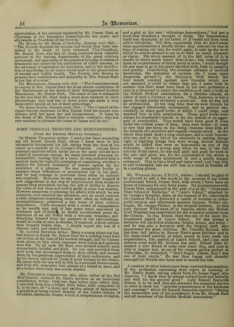 appreciation of the services rendered by Mr. Ernest Hart as Chairman of the Executive Committee for ten years, and afterwards as President of the Society.” The Society for the Study of Inebriety, January 21 st, 1898.— “ The Society deplores the serious loss which they have sus¬ tained in the death of their esteemed Vice-President, Mr. Ernest Hart, who had all along rendered most valuable services to the various departments of the great sobriety movement, and especially to the practical helping of reformed drunkards and others by the institution of coffee taverns, to the advocacy of legislation for inebriates, and to the distribu¬ tion of knowledge on all topics which tend to the preservation of mental and bodily health. The Society also desires to present their condolences and sympathy to Mrs. Ernest Hart in her day of sorrow.” The Maccabceans, January 10 tk, 1898.—“The Committee wish to convey to Mrs. Ernest Hart the most sincere condolence of the Maccabseans on the death of their distinguished brother Maccabsean, Mr. Ernest Hart. The sense of loss is enhanced by the fact that Mr. Hart took a most keen interest in their proceedings, and only two or three years ago made a very memorable speech at one of their gatherings.” The Japan Society, January 22nd, 1898.—“ The Council of the Japan Society expresses to Mrs. Ernest Hart its sincere con¬ dolence with her upon her sad bereavement. It loses by the death of Mr. Ernest Hart a valuable coadjutor, who was ever anxious to advance the cause of Japan and its art.” SOME PERSONAL TRIBUTES AND REMINISCENCES. [From the British Medtc&l Journal.] Sir Henry Thompson writes : I send a few lines respecting my old friend, Ernest Hart, whom I knew more or less intimately throughout his life, dating from the close of his career as a student at St. George’s Hospital. Among those personal qualities which strike me as the most salient were a fund of enormous energy, for many practical purposes in¬ exhaustible; having this as a basis, he was endowed with a natural taste for logically arranging or organising, whether a subject for literary treatment or human agents for the execution of a purpose. He was remarkably fertile in resource when difficulties or perplexities lay in his path, and he had courage to overcome them when its exercise was required. Moreover, he was prompt to avail himself of new suggestions in the way of improvement from whatever quarter they proceeded, having the gift of ability to discern the value of new ideas and how to profit in some way thereby. However numerous or pressing the affairs with which he was occupied, each received due attention, and he could exercise a clear judgment respecting them and—often so difficult an accomplishment—preserved a due sense of their relative importance. Fully occupied with a crowd of engagements as he mostly was, and of late years much oppressed by weakness and ill-healtfy he would nevertheless greet th< intrusion of .an old friend with a welcome response, and detaching himself from the pressure of his surroundings would be ready at once to discuss, if required, a fresh subject thus brought before him. I deeply regret the loss of a sincere, loyal, and valued friend. Dr. Lauder Brunton writes : Many a young physician has had reason to thank Mr. Ernest Hart for a helping hand held out to him at the time of his hardest struggle, and for literary work given to him when expenses were heavy and patients were few. To all such Mr. Hart ever showed himself most sympathetic, helpful, and kind. He not only provided them with work, but encouraged them in their efforts, and cheered them by his generous appreciation of their endeavours, and by his cheery outlook for them of good fortune in the future. 8l°ss will be felt as a personal bereavement, and they will remember him always as a friend in need, and as a helper when help was sorely wanted. My-/REDERICK Greenwood, who, when editor of the Pa Mall Gazette, enlisted Mr. Hart’s services as an occasion: contributor, writes : Only two days before your editor diei I reecived from him a bright little letter, with complaint i it, to be sure, of a sharp and sadden attack of dyspepsia a grumble at being robbed thereby of the bolder charms ■ breakfast, luncheon, dinner, a hint at sleeplessness of night and a gird at his own “ridiculous despondency,” but not a word that breathed a thought of dying. The despondency itself was dyspeptic, to his belief, or it would not have been called ridiculous. Till then, apparently (but we don’t know what apprehensions a kindly nature may conceal) he was in hope of coming out into the world again, to take up the work which he always seemed to me to do with as much pleasure as vigour. The whole amount of it, the full value of it, is known to others much better than to me; but looking back upon an acquaintance of thirty years or more, I recall enough for any man to go to his grave satisfied with, both in quantity and quality. Considering the constant advance of medical knowledge, the mutation of opinion (do I come upon dangerous ground ?), the frequency with which the best minds contend against new theories which are not unsound or yield to others that are, I make bold to assume that Hart must have been in his own profession a man in a thousand to retain the confidence of such a body as the British Medical Association, for a lifetime almost, as editor of such a Journal as theirs. That, however, is but a guess, though pretty obviously a good one. But he was not all professional. In the long time that we were friends he was engaged laboriously, strenuously, and in general suc¬ cessfully, in many good works of which I could judge, and watched him in with admiration. These good works were always for somebody’s benefit or for the benefit of an aggre¬ gate of somebodies. They would have been good if done under the coldest sense of duty ; they were better—at least to eyes that saw them in the doing—because done with all the warmth of a sensitive and eagerly humane mind. In the whole they must make a long catalogue, and a most honour¬ able one, and to the list of his successes in putting things right or righting things that were wrong, several failures might be added that were as honourable as any of the triumphs. Quite a young man when he was in the full activity of his career, he was still alert and good for work to the last—and good, too, for the enjoyment of life, which a wide range of tastes ministered to and a gentle temper enhanced. This is but a brief and hasty word, and I am loth to end it abruptly, but am still less in a mind to flourish off in a parting phrase. Mr. William Adams, F.R.G.S., writes : I should be glad to be allowed to add a few words to the memory of my oldest professional friend, Ernest Hart, with whom I have been on terms of intimacy for over forty years. My acquaintance with Ernest Hart commenced in the year 1854 at the “ Grosvenor Place School of Medicine,” or “Lane’s School,” attached to St. George’s Hospital, when, at the request of Mr. (afterwards Sir) Spencer Wells I delivered a course of lectures on ortho¬ paedic surgery, and afterwards assisted Spencer Wells’s col¬ league, Mr. George Pilcher, in the surgical lectures. At this time Spencer Wells went off to Smyrna, where the British Civil Hospital was established for the wounded soldiers from the Crimea. In 1854 Ernest Hart was one of the most dis¬ tinguished pupils at Lane’s School. He was always a favourite wih his fellow students—bright, genial, and witty— and he was also a favourite with the surgical staff, who appreciated his great abilities. Mr. Timothy Holmes, who has done full justice to Ernest Hart’s great abilities and to his many-sided activity of mind, seems to have made his acquaintance, like myself, at Lane’s School, and I can only endorse every word Mr. Holmes has said. Ernest Hart re¬ mained a true friend of mine ever since 1854, and only in July or August last, at one of his elegant garden parties at Totteridge, he remarked, “ Don’t forget, Adams, that I was one of your pupils.” He was then happy and cheerful amongst his friends who have now to mourn his loss. A number of other letters have been received from members of the profession expressing their regret at learning of Mr. Hart’s death, among others from Sir James Paget, who observes, “ I know that he always worked hard and usefully and well for the general good.” Lady Russell Reynolds desires it to be said that she attended the memorial service in order to show her “ grateful remembrance of the kindness and courtesy” which Sir Russell Reynolds received “'during the memorable year of his presidency, from Mr. Ernest Hart and all members of the British Medical Association.”