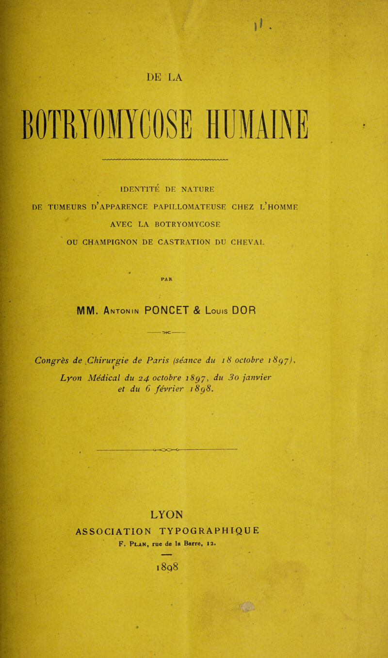 BOTRYOMYCOSE 1UMAINE IDENTITÉ DE NATURE DE TUMEURS D’APPARENCE PAPILLOMATEUSE CHEZ L’HOMME AVEC LA BOTRYOMYCOSE OU CHAMPIGNON DE CASTRATION DU CHEVAL 4 PAR MM. Antonin PONCET & Louis DOR Congrès de Chirurgie de Paris (séance du 18 octobre i8gy), Lyon Médical du 24 octobre i8gy, du 3o janvier et du 6 février ï8q8. OO-o- LYON ASSOCIATION TYPOGRAPHIQUE F, Plan, rue de la Barre, 12. i8q8