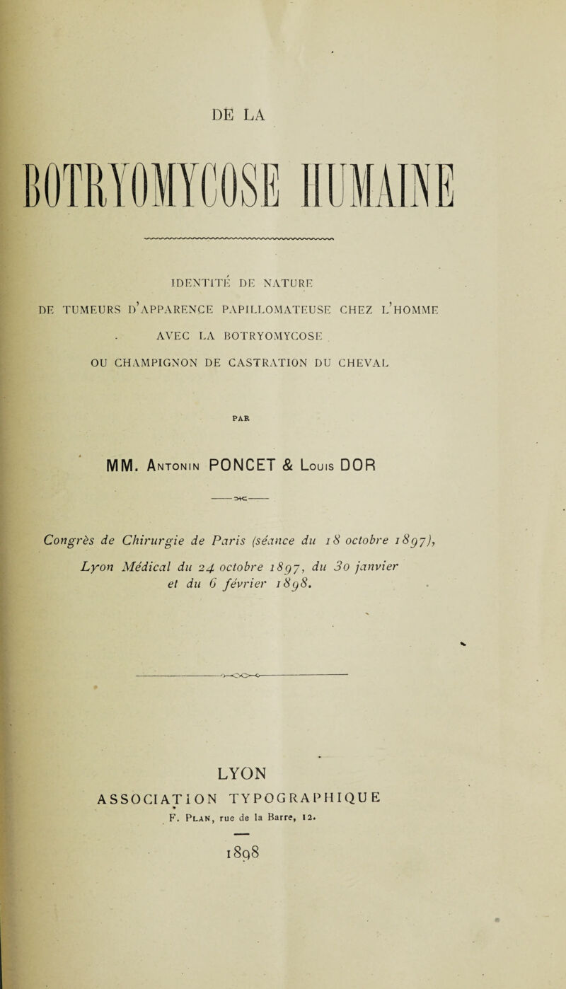 30 IDENTITÉ DE NATURE DE TUMEURS d’àPPARENCE PAPILLOMATEUSE CHEZ L’HOMME AVEC LA BOTRYOMYCOSE OU CHAMPIGNON DE CASTRATION DU CHEVAL PAR MM. Antonin PONCET & Louis DOR -- Congrès de Chirurgie de Paris (séance du 18 octobre i8gy), Lyon Médical du 24 octobre i8gj, du 3o janvier et du 6 février i8g8. o—00—0- LYON ASSOCIATION TYPOGRAPHIQUE F. Plan, rue de la Barre, 12. P