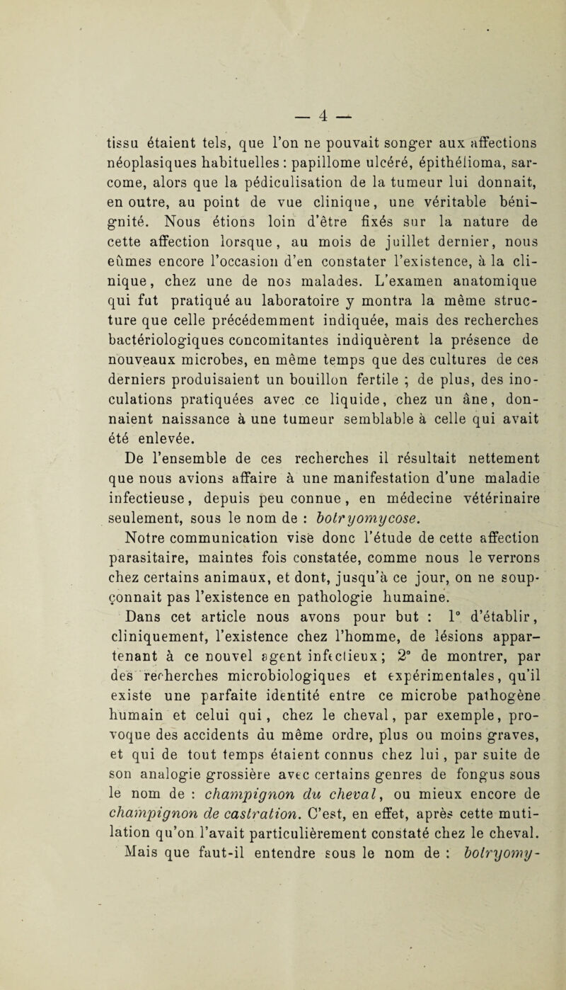 tissa étaient tels, que l’on ne pouvait songer aux affections néoplasiques habituelles : papillome ulcéré, épithélioma, sar¬ come, alors que la pédiculisation de la tumeur lui donnait, en outre, au point de vue clinique, une véritable béni¬ gnité. Nous étions loin d’être fixés sur la nature de cette affection lorsque, au mois de juillet dernier, nous eûmes encore l’occasion d’en constater l’existence, à la cli¬ nique, chez une de nos malades. L’examen anatomique qui fut pratiqué au laboratoire y montra la même struc¬ ture que celle précédemment indiquée, mais des recherches bactériologiques concomitantes indiquèrent la présence de nouveaux microbes, en même temps que des cultures de ces derniers produisaient un bouillon fertile ; de plus, des ino¬ culations pratiquées avec ce liquide, chez un âne, don¬ naient naissance à une tumeur semblable à celle qui avait été enlevée. De l’ensemble de ces recherches il résultait nettement que nous avions affaire à une manifestation d'une maladie infectieuse, depuis peu connue, en médecine vétérinaire seulement, sous le nom de : botryomycose. Notre communication vise donc l’étude de cette affection parasitaire, maintes fois constatée, comme nous le verrons chez certains animaux, et dont, jusqu’à ce jour, on ne soup¬ çonnait pas l’existence en pathologie humaine. Dans cet article nous avons pour but : 1° d’établir, cliniquement, l’existence chez l’homme, de lésions appar¬ tenant à ce nouvel agent infectieux ; 2° de montrer, par des recherches microbiologiques et expérimentales, qu’il existe une parfaite identité entre ce microbe pathogène humain et celui qui, chez le cheval, par exemple, pro¬ voque des accidents du même ordre, plus ou moins graves, et qui de tout temps étaient connus chez lui , par suite de son analogie grossière avec certains genres de fongus sous le nom de : champignon du cheval, ou mieux encore de champignon de castration. C’est, en effet, après cette muti¬ lation qu’on l’avait particulièrement constaté chez le cheval. Mais que faut-il entendre sous le nom de : bolryomy-