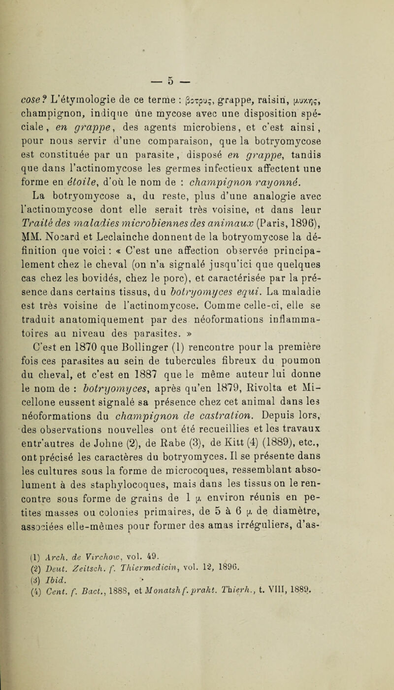 cose? L’étymologie de ce terme : goxpu;, grappe, raisin, [/.uxyjç, champignon, indique une mycose avec une disposition spé¬ ciale , en grappe, des agents microbiens, et c’est ainsi, pour nous servir d’une comparaison, que la botryomycose est constituée par un parasite, disposé en grappe, tandis que dans l’actinomycose les germes infectieux affectent une forme en étoile, d’où le nom de : champignon rayonné. La botryomycose a, du reste, plus d’une analogie avec l’actinomycose dont elle serait très voisine, et dans leur Traité des maladies microbiennes des animaux (Paris, 1896), MM. Nocard et Leclainche donnent de la botryomycose la dé¬ finition que voici : « C’est une affection observée principa¬ lement chez le cheval (on n’a signalé jusqu’ici que quelques cas chez les bovidés, chez le porc), et caractérisée par la pré¬ sence dans certains tissus, du botryomyces equi. La maladie est très voisine de l’actinomycose. Comme celle-ci, elle se traduit anatomiquement par des néoformations inflamma¬ toires au niveau des parasites. » C’est en 1870 que Bollinger (1) rencontre pour la première fois ces parasites au sein de tubercules fibreux du poumon du cheval, et c’est en 1887 que le même auteur lui donne le nom de : botryomyces, après qu’en 1879, Rivolta et Mi- cellone eussent signalé sa présence chez cet animal dans les néoformations du champignon de castration. Depuis lors, des observations nouvelles ont été recueillies et les travaux entr’autres de Johne (2), de Rabe (3), de Kitt (4) (1889), etc., ont précisé les caractères du botryomyces. Il se présente dans les cultures sous la forme de microcoques, ressemblant abso¬ lument à des staphylocoques, mais dans les tissus on le ren¬ contre sous forme de grains de 1 [a environ réunis en pe¬ tites masses ou colonies primaires, de 5 à 6 [a de diamètre, associées elle-mètnes pour former des amas irréguliers, d as- (1) Arch. de Virchow, vol. 49. (2) Deut. Zeitsch. f. Thiermedicin, vol. 12, 189G. (6) Ibid. (4) Cent. f. Bact., 188S, et Monatsh f.prakt. Thierh., t. VIII, 1889.