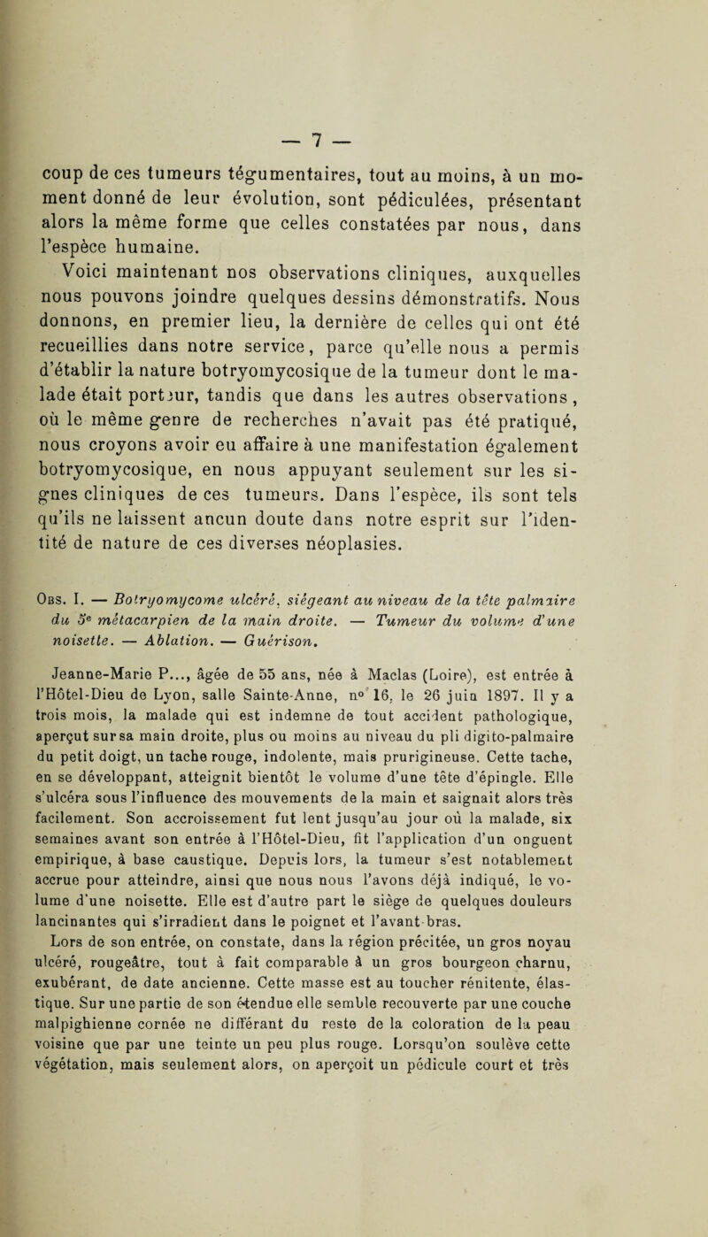 coup de ces tumeurs tégumentaires, tout au moins, à un mo¬ ment donné de leur évolution, sont pédiculées, présentant alors la même forme que celles constatées par nous, dans l’espèce humaine. Voici maintenant nos observations cliniques, auxquelles nous pouvons joindre quelques dessins démonstratifs. Nous donnons, en premier lieu, la dernière de celles qui ont été recueillies dans notre service, parce qu’elle nous a permis d’établir la nature botryomycosique de la tumeur dont le ma¬ lade était porteur, tandis que dans les autres observations , où le même genre de recherches n’avait pas été pratiqué, nous croyons avoir eu affaire à une manifestation également botryomycosique, en nous appuyant seulement sur les si¬ gnes cliniques de ces tumeurs. Dans l’espèce, ils sont tels qu’ils ne laissent aucun doute dans notre esprit sur l’iden¬ tité de nature de ces diverses néoplasies. Obs. I. — Bolryomycome ulcère, siégeant au niveau de la tête palmaire du oe métacarpien de la main droite. — Tumeur du volume d'une noisette. — Ablation. — Guérison. Jeanne-Marie P..., âgée de 55 ans, née à Maclas (Loire), est entrée à l’Hôtel-Dieu de Lyon, salle Sainte-Anne, n° 16, le 26 juin 1897. Il y a trois mois, la malade qui est indemne de tout accident pathologique, aperçut sursa main droite, plus ou moins au niveau du pli digito-palmaire du petit doigt, un tache rouge, indolente, mais prurigineuse. Cette tache, en se développant, atteignit bientôt le volume d’une tête d’épingle. Elle s’ulcéra sous l’influence des mouvements de la main et saignait alors très facilement. Son accroissement fut lent jusqu’au jour où la malade, six semaines avant son entrée à l’Hôtel-Dieu, fit l’application d’un onguent empirique, à base caustique. Depuis lors, la tumeur s’est notablement accrue pour atteindre, ainsi que nous nous l’avons déjà indiqué, le vo¬ lume d’une noisette. Elle est d’autre part le siège de quelques douleurs lancinantes qui s’irradient dans le poignet et l’avant bras. Lors de son entrée, on constate, dans la région précitée, un gros noyau ulcéré, rougeâtre, tout à fait comparable à un gros bourgeon charnu, exubérant, de date ancienne. Cette masse est au toucher rénitente, élas¬ tique. Sur une partie de son étendue elle semble recouverte par une couche malpighienne cornée ne différant du reste de la coloration de la peau voisine que par une teinte un peu plus rouge. Lorsqu’on soulève cette végétation, mais seulement alors, on aperçoit un pédicule court et très