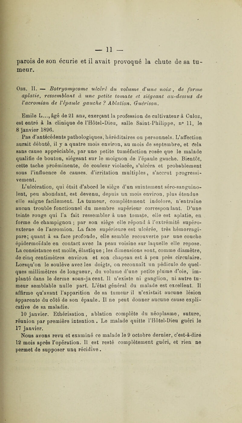 meur. Obs. II. — Botryomycome ulcéré du volume d’une noix, de forme aplatie, ressemblant à une petite tomate et siégeant au-dessus de Vacromion de l’épaule gauche ? Ablation. G-uërison. Emile L..., âgé de 21 ans, exerçant la profession de cultivateur à Culoz, est entré à la clinique de l’Hôtel-Dieu, salle Saint-Philippe, n° 11, le 8 janvier 1896. Pas d’antécédents pathologiques, héréditaires ou personnels. L’alfection aurait débuté, il y a quatre mois environ, au mois de septembre, et Cela sans cause appréciable, par une petite tuméfaction rosée que le malade qualifie de bouton, siégeant sur le moignon de l’épaule gauche. Bientôt, cette tache proéminente, de couleur violacée, s’ulcéra et probablement sous l’influence de causes, d’irritation multiples, s’accrut progressi¬ vement. L’ulcération, qui était d’abord le siège d’un suintement séro-sanguino- lent, peu abondant, est devenu, depuis un mois environ, plus étendue elle saigne facilement. La tumeur, complètement indolore, n’entraîne aucun trouble fonctionnel du membre supérieur correspondant. D’une teinte rouge qui l’a fait ressembler à une tomate, elle est aplatie, en forme de champignon ; par son siège elle répond à l’extrémité supéro- externe de l’acromion. La face supérieure est ulcérée, très hémorragi- pare; quant à sa face profonde, elle semble recouverte par une couche épidermoïdale en contact avec la peau voisine sur laquelle elle repose. La consistance est molle, élastique ; les dimensions sont, comme diamètre, de cinq centimètres environ et son chapeau est à peu près circulaire. Lorsqu’on le soulève avec les doigts, on reconnaît un pédicule de quel¬ ques millimètres de longueur, du volume d’une petite plume d’oie, im¬ planté dans le derme sous-jacent. Il n’existe ni ganglion, ni autre tu¬ meur semblable nulle part. L’état général du malade est excellent. Il affirme qu’avant l’apparition de sa tumeur il n’existait aucune lésion apparente du côté de son épaule. Il ne peut donner aucune cause expli¬ cative de sa maladie. 10 janvier. Ethérisation, ablation complète du néoplasme, suture, réunion par première intention . Le malade quitte l’Hôtel-Dieu guéri le 17 janvier. Nous avons revu et examiné ce malade le 9 octobre dernier, c’est-à-dire 12 mois après l’opération. Il est resté complètement guéri, et rien ne permet de supposer une récidive.