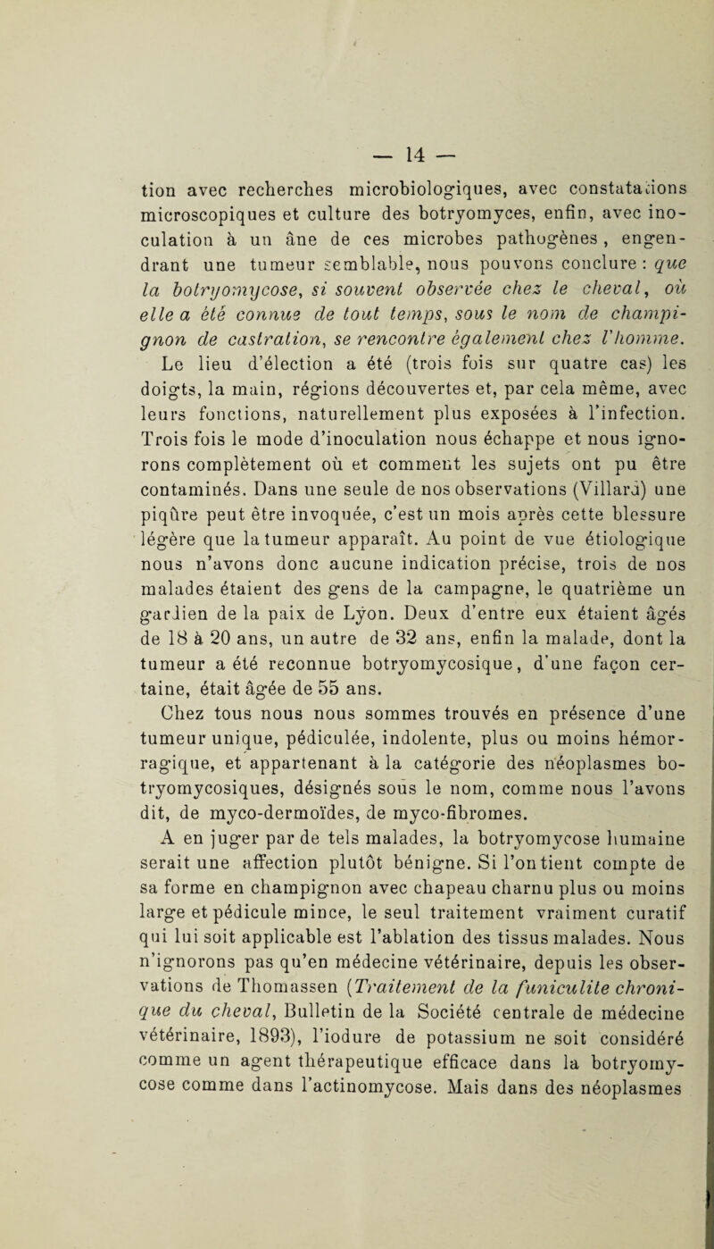 tion avec recherches microbiologiques, avec constatations microscopiques et culture des botryomyces, enfin, avec ino¬ culation à un âne de ces microbes pathogènes , engen¬ drant une tumeur semblable, nous pouvons conclure: que la botrgomycose, si souvent observée chez le cheval, où elle a été connue de tout temps, sous le nom de champi¬ gnon de castration, se rencontre également chez Vhomme. Le lieu d’élection a été (trois fois sur quatre cas) les doigts, la main, régions découvertes et, par cela même, avec leurs fonctions, naturellement plus exposées à l’infection. Trois fois le mode d’inoculation nous échappe et nous igno¬ rons complètement où et comment les sujets ont pu être contaminés. Dans une seule de nos observations (Villaru) une piqûre peut être invoquée, c’est un mois après cette blessure légère que la tumeur apparaît. Au point de vue étiologique nous n’avons donc aucune indication précise, trois de nos malades étaient des gens de la campagne, le quatrième un gardien de la paix de Lyon. Deux d’entre eux étaient âgés de 18 à 20 ans, un autre de 32 ans, enfin la malade, dont la tumeur a été reconnue botryomycosique, d’une façon cer¬ taine, était âgée de 55 ans. Chez tous nous nous sommes trouvés en présence d’une tumeur unique, pédiculée, indolente, plus ou moins hémor¬ ragique, et appartenant à la catégorie des néoplasmes bo- tryomycosiques, désignés sous le nom, comme nous l’avons dit, de myco-dermoïdes, de myco-fibromes. A en juger par de tels malades, la botryomycose humaine serait une affection plutôt bénigne. Si l’on tient compte de sa forme en champignon avec chapeau charnu plus ou moins large et pédicule mince, le seul traitement vraiment curatif qui lui soit applicable est l’ablation des tissus malades. Nous n’ignorons pas qu’en médecine vétérinaire, depuis les obser¬ vations de Thomassen (Traitement de la funiculite chroni¬ que du cheval, Bulletin de la Société centrale de médecine vétérinaire, 1893), l’iodure de potassium ne soit considéré comme un agent thérapeutique efficace dans la botryomy¬ cose comme dans l’actinomycose. Mais dans des néoplasmes