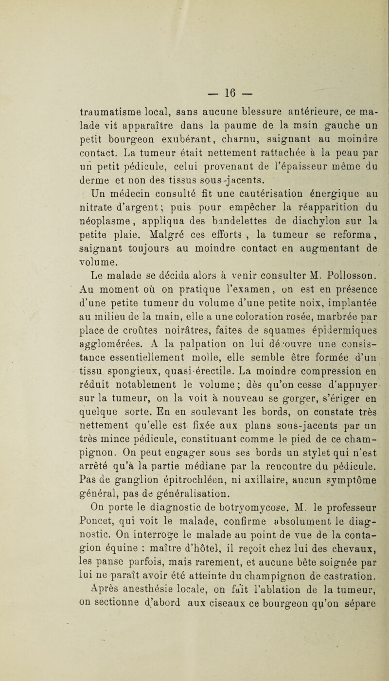 traumatisme local, sans aucune blessure antérieure, ce ma¬ lade vit apparaître dans la paume de la main g*auche un petit bourgeon exubérant, charnu, saignant au moindre contact. La tumeur était nettement rattachée à la peau par un petit pédicule, celui provenant de l’épaisseur même du derme et non des tissus sous-jacents. Un médecin consulté fît une cautérisation énergique au nitrate d’argent ; puis pour empêcher la réapparition du néoplasme, appliqua des bandelettes de diachylon sur la petite plaie. Malgré ces efforts , la tumeur se reforma, saignant toujours au moindre contact en augmentant de volume. Le malade se décida alors à venir consulter M. Pollosson. Au moment où on pratique l’examen, on est en présence d’une petite tumeur du volume d’une petite noix, implantée au milieu de la main, elle a une coloration rosée, marbrée par place de croûtes noirâtres, faites de squames épidermiques agglomérées. A la palpation on lui découvre une consis¬ tance essentiellement molle, elle semble être formée d’un tissu spongieux, quasi-érectile. La moindre compression en réduit notablement le volume ; dès qu’on cesse d'appuyer sur la tumeur, on la voit à nouveau se gorger, s’ériger en quelque sorte. En en soulevant les bords, on constate très nettement qu’elle est fixée aux plans sous-jacents par un très mince pédicule, constituant comme le pied de ce cham¬ pignon. On peut engager sous ses bords un stylet qui n’est arrêté qu’à la partie médiane par la rencontre du pédicule. Pas de ganglion épitrochléen, ni axillaire, aucun symptôme général, pas de généralisation. On porte le diagnostic de botryomycose. M. le professeur Poncet, qui voit le malade, confirme absolument le diag¬ nostic. On interroge le malade au point de vue de la conta¬ gion équine : maître d’hôtel, il reçoit chez lui des chevaux, les panse parfois, mais rarement, et aucune bête soignée par lui ne paraît avoir été atteinte du champignon de castration. Après anesthésie locale, on fait l’ablation de la tumeur, on sectionne d’abord aux ciseaux ce bourg’eon qp’on sépare