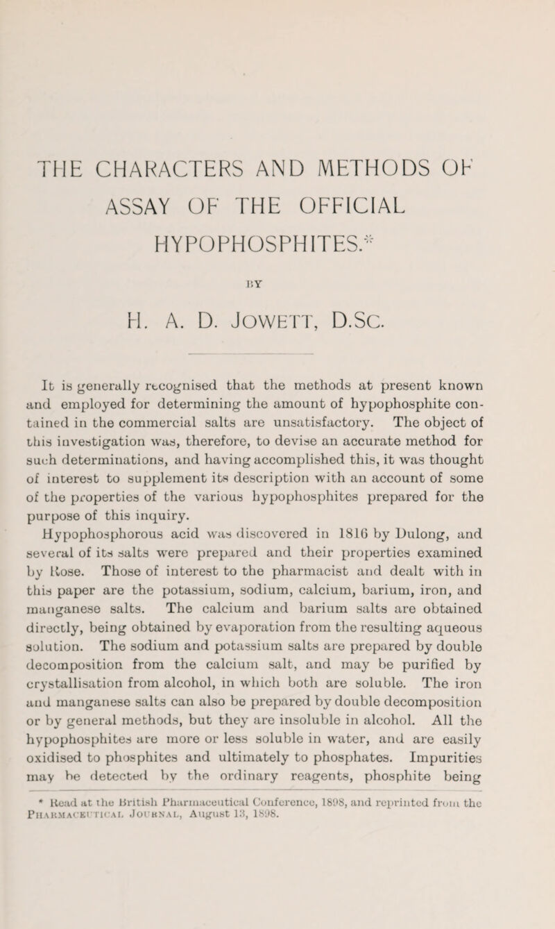 ASSAY OF THE OFFICIAL HYPO PHOSPHITES. 11Y H. A. D. JOWETT, D.Sc. It is generally recognised that the methods at present known and employed for determining the amount of hypophosphite con¬ tained in the commercial salts are unsatisfactory. The object of this investigation was, therefore, to devise an accurate method for such determinations, and having accomplished this, it was thought of interest to supplement its description with an account of some of the properties of the various hypophosphites prepared for the purpose of this inquiry. Hypophosphorous acid was discovered in 1816 by Dulong, and several of its salts were prepared and their properties examined by Kose. Those of interest to the pharmacist and dealt with in this paper are the potassium, sodium, calcium, barium, iron, and manganese salts. The calcium and barium salts are obtained directly, being obtained by evaporation from the resulting aqueous solution. The sodium and potassium salts are prepared by double decomposition from the calcium salt, and may be purified by crystallisation from alcohol, in which both are soluble. The iron und manganese salts can also be prepared by double decomposition or by general methods, but they are insoluble in alcohol. All the hypophosphites are more or less soluble in water, and are easily oxidised to phosphites and ultimately to phosphates. Impurities may be detected by the ordinary reagents, phosphite being * Head at the British Pharmaceutical Conference, 1898, and reprinted from the Pharmaceutical Journal, August 13, 1898.