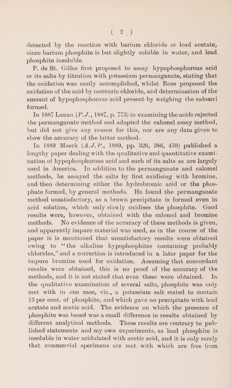 detected by the reaction with barium chloride or lead acetate, since barium phosphite is but slightly soluble in water, and lead phosphite insoluble. P. de St. Gilles first proposed to assay hypophosphorous acid or its salts by titration with potassium permanganate, stating that the oxidation was easily accomplished, whilst Rose proposed the oxidation of the acid by mercuric chloride, and determination of tho amount of hypophosphorous acid present by weighing the calomel formed. In 1887 Lunan (P.J., 1887, p. 773) in examining the acids rejected the permanganate method and adopted the calomel assay method, but did not give any reason for this, nor are any data given to show the accuracy of the latter method. In 1889 Moerk {A.J.P., 1889, pp. 326, 386, 459) published a lengthy paper dealing with the qualitative and quantitative exami¬ nation of hypophosphorous acid and such of its salts as are largely used in America. In addition to the permanganate and calomel methods, he assayed the salts by first oxidising with bromine, and then determining either the hydrobromic acid or the phos¬ phate formed, by general methods. He found the permanganate method unsatisfactory, as a brown precipitate is formed even in acid solution, which only slowly oxidises the phosphite. Good results were, however, obtained with the calomel and bromine methods. No evidence of the accuracy of these methods is given, and apparently impure material was used, as in the course of the paper it is mentioned that unsatisfactory results were obtained owing to “the alkaline hypophosphites containing probably chlorides,” and a correction is introduced in a later paper for the impure bromine used for oxidation. Assuming that concordant results were obtained, this is no proof of the accuracy of the methods, and it is not stated that even these were obtained. In the qualitative examination of several salts, phosphite was only met with in one case, viz., a potassium salt stated to contain 13 per cent, of phosphite, and which gave no precipitate with lead acetate and acetic acid. The evidence on which the presence of phosphite was based was a small difference in results obtained by different analytical methods. These results are contrary to pub¬ lished statements and my own experiments, as lead phosphite is insoluble in water acidulated with acetic acid, and it is only rarely that commercial specimens are met with which are free from