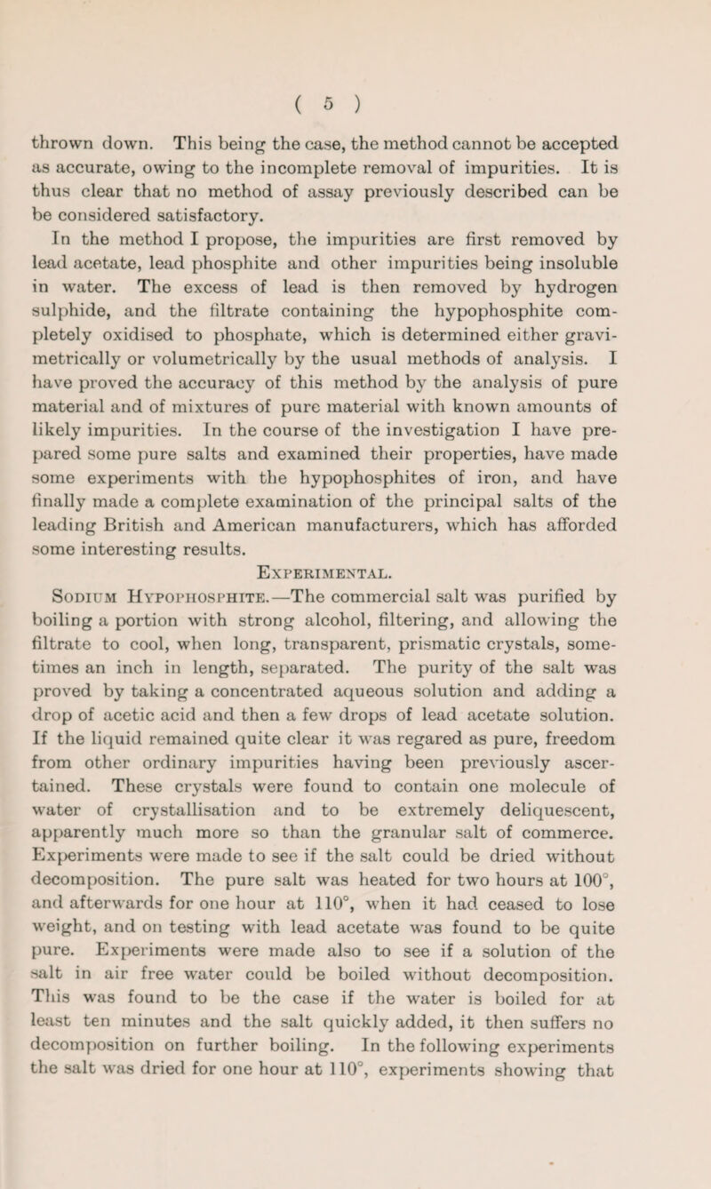 thrown down. This being the case, the method cannot be accepted as accurate, owring to the incomplete removal of impurities. It is thus clear that no method of assay previously described can be be considered satisfactory. In the method I propose, the impurities are first removed by lead acetate, lead phosphite and other impurities being insoluble in water. The excess of lead is then removed by hydrogen sulphide, and the filtrate containing the hypophosphite com¬ pletely oxidised to phosphate, which is determined either gravi- metrically or volumetrically by the usual methods of analysis. I have proved the accuracy of this method by the analysis of pure material and of mixtures of pure material with known amounts of likely impurities. In the course of the investigation I have pre¬ pared some pure salts and examined their properties, have made some experiments with the hypophosphites of iron, and have finally made a complete examination of the principal salts of the leading British and American manufacturers, which has afforded some interesting results. Experimental. Sodium Hypophosphite.—The commercial salt was purified by boiling a portion with strong alcohol, filtering, and allowing the filtrate to cool, when long, transparent, prismatic crystals, some¬ times an inch in length, separated. The purity of the salt was proved by taking a concentrated aqueous solution and adding a drop of acetic acid and then a few drops of lead acetate solution. If the liquid remained quite clear it was regared as pure, freedom from other ordinary impurities having been previously ascer¬ tained. These crystals were found to contain one molecule of water of crystallisation and to be extremely deliquescent, apparently much more so than the granular salt of commerce. Experiments were made to see if the salt could be dried without decomposition. The pure salt was heated for two hours at 100°, and afterwards for one hour at 110°, when it had ceased to lose weight, and on testing writh lead acetate was found to be quite pure. Experiments were made also to see if a solution of the salt in air free water could be boiled without decomposition. This was found to be the case if the water is boiled for at least ten minutes and the salt quickly added, it then suffers no decomposition on further boiling. In the following experiments the salt was dried for one hour at 110°, experiments showing that