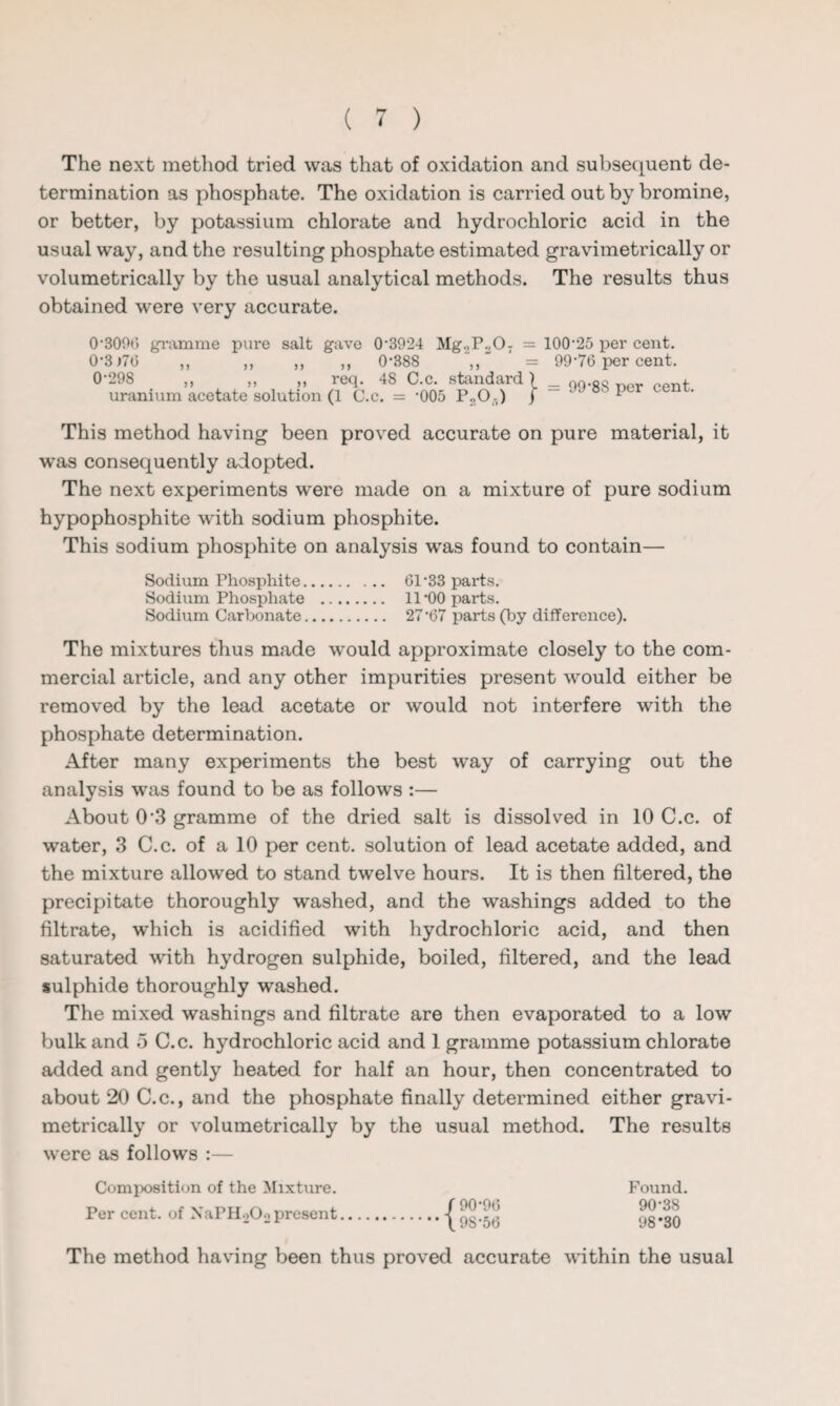 The next method tried was that of oxidation and subsequent de¬ termination as phosphate. The oxidation is carried out by bromine, or better, by potassium chlorate and hydrochloric acid in the usual way, and the resulting phosphate estimated gravimetrically or volumetrically by the usual analytical methods. The results thus obtained were very accurate. 0'300*> gramme pure salt gave 0-3924 Mg2Po0T = 0-3)70 „ „ „ „ 0-388 0'298 ,, ,, ,, req. 48 C.c. standard) uranium acetate solution (1 C.c. = -005 P,0,) j 100-25 per cent. 99*76 per cent. = 99‘8S per cent. This method having been proved accurate on pure material, it was consequently adopted. The next experiments were made on a mixture of pure sodium hypophosphite with sodium phosphite. This sodium phosphite on analysis was found to contain— Sodium Phosphite. 61-33 parts. Sodium Phosphate . 11-00 parts. Sodium Carbonate. 27-67 parts (by difference). The mixtures thus made would approximate closely to the com¬ mercial article, and any other impurities present would either be removed by the lead acetate or would not interfere with the phosphate determination. After many experiments the best way of carrying out the analysis was found to be as follows :— About 0 3 gramme of the dried salt is dissolved in 10 C.c. of water, 3 C.c. of a 10 per cent, solution of lead acetate added, and the mixture allowed to stand twelve hours. It is then filtered, the precipitate thoroughly washed, and the washings added to the filtrate, which is acidified with hydrochloric acid, and then saturated with hydrogen sulphide, boiled, filtered, and the lead sulphide thoroughly washed. The mixed washings and filtrate are then evaporated to a low bulk and 5 C.c. hydrochloric acid and 1 gramme potassium chlorate added and gently heated for half an hour, then concentrated to about 20 C.c., and the phosphate finally determined either gravi¬ metrically or volumetrically by the usual method. The results were as follows :— Composition of the Mixture. Per cent, of NaPi^Oo present / 90-96 \ 9S-56 Found. 90-38 98*30 The method having been thus proved accurate within the usual