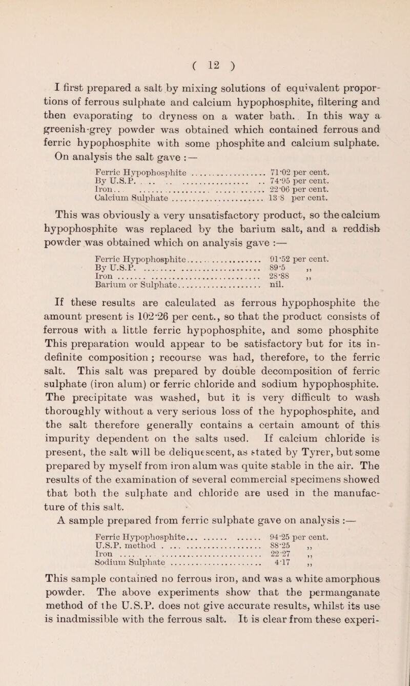 I first prepared a salt by mixing solutions of equivalent propor¬ tions of ferrous sulphate and calcium hypophosphite, filtering and then evaporating to dryness on a water bath. In this way a greenish-grey powder was obtained which contained ferrous and ferric hypophosphite with some phosphite and calcium sulphate. On analysis the salt gave : — Ferric Hypophosphite . 71 '02 per cent. By U.S.P. . .74‘95 per cent. Iron.. . . 22 '06 per cent. Calcium Sulphate. 13 8 percent. This was obviously a very unsatisfactory product, so the calcium hypophosphite was replaced by the barium salt, and a reddish powder was obtained which on analysis gave :— Ferric Hypophosphite By U.S.P. Iron. Barium or Sulphate.. 91'52 per cent. 89-5 28-8S ,, nil. If these results are calculated as ferrous hypophosphite the amount present is 10226 per cent., so that the product consists of ferrous with a little ferric hypophosphite, and some phosphite This preparation would appear to be satisfactory but for its in¬ definite composition ; recourse was had, therefore, to the ferric salt. This salt was prepared by double decomposition of ferric sulphate (iron alum) or ferric chloride and sodium hypophosphite. The precipitate was washed, but it is very difficult to wash thoroughly without a very serious loss of the hypophosphite, and the salt therefore generally contains a certain amount of this impurity dependent on the salts used. If calcium chloride is present, the salt will be deliquescent, as stated by Tyrer, but some prepared by myself from iron alum was quite stable in the air. The results of the examination of several commercial specimens showed that both the sulphate and chloride are used in the manufac¬ ture of this salt. A sample prepared from ferric sulphate gave on analysis :— Ferric Hypophosphite. 94'25 per cent. U.S.P. method. 88-25 „ Iron . 22 27 ,, Sodium Sulphate . 4-17 „ This sample contained no ferrous iron, and was a white amorphous powder. The above experiments show that the permanganate method of the U.S.P. does not give accurate results, whilst its use is inadmissible with the ferrous salt. It is clear from these experi-