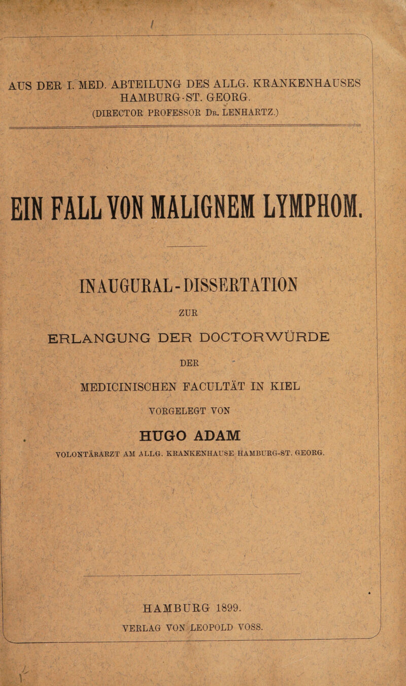 AUS DER I. MED. ABTEILUNG DES ALLG. KRANKENHAUSES HAMBURG-ST. GEORG. (DIRECTOR PROFESSOR De. LENHARTZ.) EIN FÄLL VON MALIGNEM LYMPHOM. INAUGURAL - DISSERTATION ZUR ERLANGUNG DER DOCTORWÜRDE DER MEDICINISCHEN FACULTÄT IN KIEL VORGELEGT VON HUGO ADAM VOLONTÄRARZT AM ALLG. KRANKENHAUSE HAMBURG-ST. GEORG, HAMBURG 1899. VERLAG VON LEOPOLD VOSS.