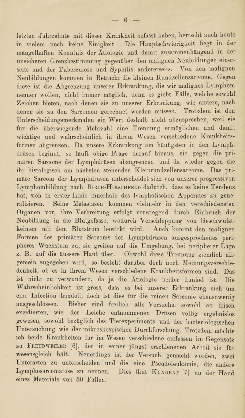 letzten Jahrzehnte mit dieser Krankheit befasst haben, herrscht auch heute in vielem noch keine Einigkeit. Die Hauptschwierigkeit liegt in der mangelhaften Kenntnis der Ätiologie und damit zusammenhängend in der unsicheren Grenzbestimmung gegenüber den malignen .Neubildungen einer¬ seits und der Tuberculose und Syphilis andererseits. Von den malignen Neubildungen kommen in Betracht die kleinen Rundzellensarcome. Gegen diese ist die Abgrenzung unserer Erkrankung, die wir malignes Lymphom nennen wollen, nicht immer möglich, denn es giebt Fälle, welche sowohl Zeichen bieten, nach denen sie zu unserer Erkrankung, wie andere, nach denen sie zu den Sarcomen gerechnet werden müssen. Trotzdem ist den Unterscheidungsmerkmalen ein Wert deshalb nicht abzusprechen, weil sie für die überwiegende Mehrzahl eine Trennung ermöglichen und damit wichtige und wahrscheinlich in ihrem Wesen verschiedene Krankheits¬ formen abgrenzen. Da unsere Erkrankung am häufigsten in den Lymph- drüsen beginnt, so läuft obige Frage darauf hinaus, sie gegen die pri¬ mären Sarcome der Lymphdrüsen abzugrenzen und da wieder gegen die ihr histologisch am nächsten stehenden Kleinrundzellensarcome. Das pri¬ märe Sarcom der Lymphdrüsen unterscheidet sich von unserer progressiven Lymphombildung nach Bircii-Hirschfeld dadurch, dass es keine Tendenz hat, sich in erster Linie innerhalb des lymphatischen Apparates zu gene¬ ralisieren. Seine Metastasen kommen vielmehr in den verschiedensten Organen vor, ihre Verbreitung erfolgt vorwiegend durch Einbruch der Neubildung in die Blutgefässe, wodurch Verschleppung von Geschwulst¬ keimen mit dem Blutstrom bewirkt wird. Auch kommt den malignen Formen des primären Sarcoms der Lymphdrüsen ausgesprochenes peri¬ pheres Wachstum zu, sie greifen auf die Umgebung, bei peripherer Lage z. B. auf die äussere Haut über. Obwohl diese Trennung ziemlich all¬ gemein zugegeben wird, so besteht darüber doch noch Meinungsverschie¬ denheit, ob es in ihrem Wesen verschiedene Krankheitsformen sind. Das ist nicht zu verwundern, da ja die Ätiologie beider dunkel ist. Die Wahrscheinlichkeit ist gross, dass es bei unserer Erkrankung sich um eine Infection handelt, doch ist dies für die reinen Sarcome ebensowenig ausgeschlossen. Bisher sind freilich alle Versuche, sowohl an frisch excidierten, wie der Leiche entnommenen Drüsen völlig ergebnislos gewesen, sowohl bezüglich des Tierexperiments und der bacteriologischen Untersuchung wie der mikroskospischen Durchforschung. Trotzdem möchte ich beide Krankheiten für im Wesen verschiedene auffassen im Gegensatz zu Freudweiler [6], der in seiner jüngst erschienenen Arbeit sie für wesensgleich hält. Neuerdings ist der Versuch gemacht worden, zwei Unterarten zu unterscheiden und die eine Pseudoleukämie, die andere Lymphosarcomatose zu nennen. Dies thut Kundrat [7] an der Hand eines Materials von 50 Fällen.