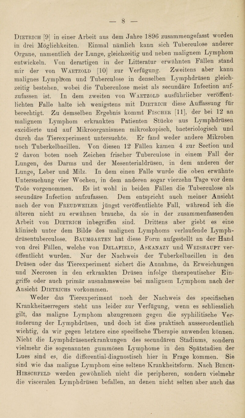 Dietrich [9] in einer Arbeit aus dem Jahre 1896 zusammengefasst worden in drei Möglichkeiten. Einmal nämlich kann sich Tuberculose anderer Organe, namentlich der Lunge, gleichzeitig und neben malignem Lymphom entwickeln. Von derartigen in der Litteratur erwähnten Fällen stand mir der von Waetzold [10] zur Verfügung. Zweitens aber kann malignes Lymphom und Tuberculose in denselben Lymphdrüsen gleich¬ zeitig bestehen, wobei die Tuberculose meist als secundäre Infection auf¬ zufassen ist. In dem zweiten von Waetzold ausführlicher veröffent¬ lichten Falle halte ich wenigstens mit Dietrich diese Auffassung für berechtigt. Zu demselben Ergebnis kommt Fischer [11], der bei 12 an malignem Lymphom erkrankten Patienten Stücke aus Lymphdrüsen excidierte und auf Mikroorganismen mikroskopisch, bacteriologisch und durch das Tierexperiment untersuchte. Er fand weder andere Mikroben noch Tuherkelbacillen. Von diesen 12 Fällen kamen 4 zur Section und 2 davon boten noch Zeichen frischer Tuberculose in einem Fall der Lungen, des Darms und der Mesenterialdrüsen, in dem anderen der Lunge, Leber und Milz. In dem einen Falle wurde die oben erwähnte Untersuchung vier Wochen, in dem anderen sogar vierzehn Tage vor dem Tode vorgenommen. Es ist wohl in beiden Fällen die Tuberculose als secundäre Infection aufzufassen. Dem entspricht auch meiner Ansicht nach der von Freud Weiler jüngst veröffentlichte Fall, während ich die älteren nicht zu erwähnen brauche, da sie in der zusammenfassenden Arbeit von Dietrich inbegriffen sind. Drittens aber giebt es eine klinisch unter dem Bilde des malignen Lymphoms verlaufende Lymph- drüsentuberculose. Baumgarten hat diese Form aufgestellt an der Hand von drei Fällen, welche von Delafield, Askanazy und Weishaupt ver¬ öffentlicht wurden. Nur der Nachweis der Tuberkelbacillen in den Drüsen oder das Tierexperiment sichert die Annahme, da Erweichungen und Necrosen in den erkrankten Drüsen infolge therapeutischer Ein¬ griffe oder auch primär ausnahmsweise bei malignem Lymphom nach der Ansicht Dietrichs Vorkommen. Weder das Tierexperiment noch der Nachweis des specifischen Krankheitserregers steht uns leider zur Verfügung, wenn es schliesslich gilt, das maligne Lymphom abzugrenzen gegen die syphilitische Ver¬ änderung der Lymphdrüsen, und doch ist dies praktisch ausserordentlich wichtig, da wir gegen letztere eine specifische Therapie anwenden können. Nicht die Lymphdrüsenerkrankungen des secundären Stadiums, sondern vielmehr die sogenannten gummösen Lymphome in den Spätstadien der Lues sind es, die differential-diagnostisch hier in Frage kommen. Sie sind wie das maligne Lymphom eine seltene Krankheitsform. Nach Birch- Hirschfeld werden gewöhnlich nicht die peripheren, sondern vielmehr die visceralen Lymphdrüsen befallen, an denen nicht selten aber auch das