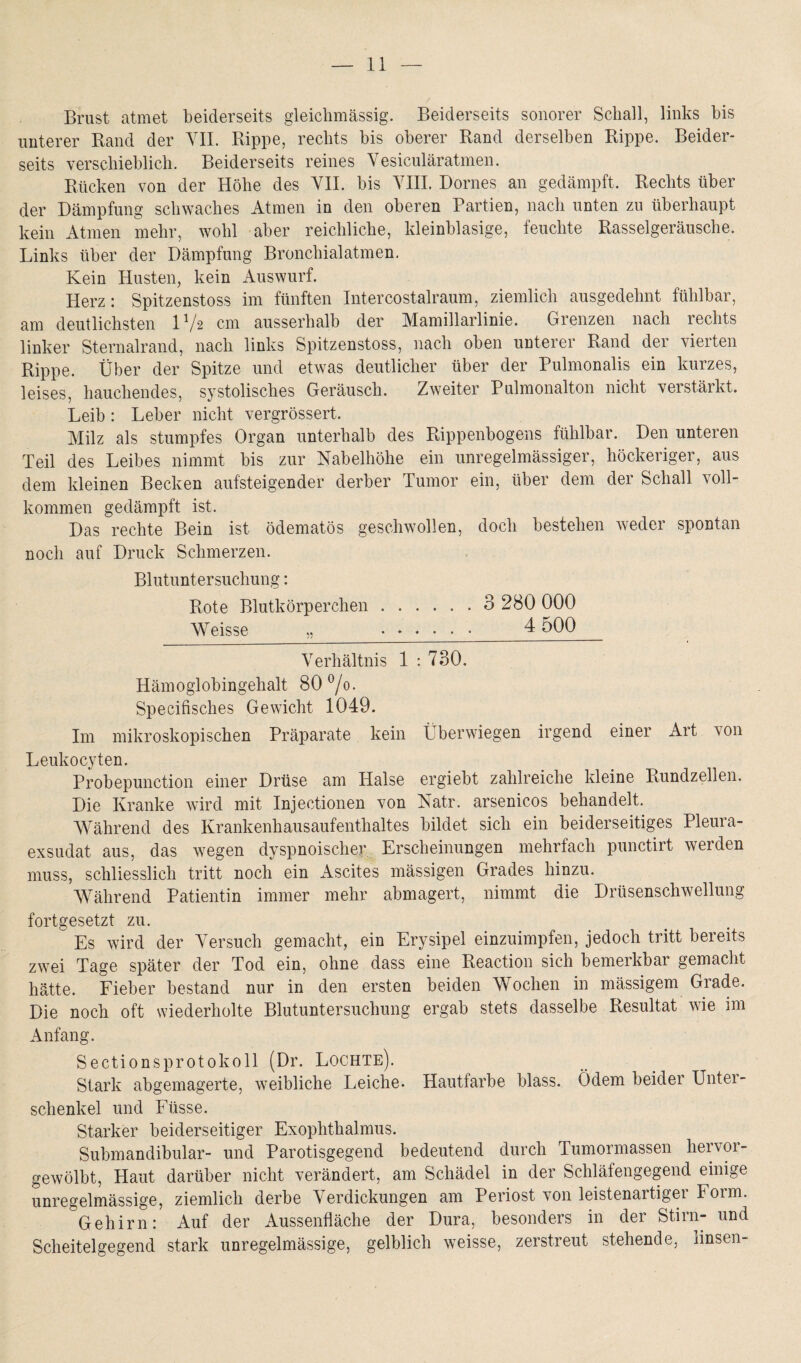 Brust atmet beiderseits gleichmässig. Beiderseits sonorer Schall, links bis unterer Rand der VII. Rippe, rechts bis oberer Rand derselben Rippe. Beider¬ seits verschieblich. Beiderseits reines Vesiculäratmen. Rücken von der Höhe des VII. bis VIII. Domes an gedämpft. Rechts über der Dämpfung schwaches Atmen in den oberen Partien, nach unten zu überhaupt kein Atmen mehr, wohl aber reichliche, kleinblasige, feuchte Rasselgeräusche. Links über der Dämpfung Bronchial atmen. Kein Husten, kein Auswurf. Herz: Spitzenstoss im fünften Intereostalraum, ziemlich ausgedehnt fühlbar, am deutlichsten V/2 cm ausserhalb der Mamillarlinie. Grenzen nach rechts linker Sternalrand, nach links Spitzenstoss, nach oben unterer Rand der vierten Rippe. Über der Spitze und etwas deutlicher über der Pulmonalis ein kurzes, leises, hauchendes, systolisches Geräusch. Zweiter Pulmonalton nicht verstärkt. Leib : Leber nicht vergrössert, Milz als stumpfes Organ unterhalb des Rippenbogens fühlbar. Den unteren Teil des Leibes nimmt bis zur Nabelhöhe ein unregelmässiger, höckeriger, aus dem kleinen Becken aufsteigender derber Tumor ein, über dem der Schall voll¬ kommen gedämpft ist. Das rechte Bein ist ödematös geschwollen, doch bestehen weder spontan noch auf Druck Schmerzen. Blutuntersuchung: Rote Blutkörperchen. 3 280 000 Weisse „ ...... 4 500 Verhältnis 1 : 730. Hämoglobingehalt 80°/o. Specifisches Gewicht 1049. Im mikroskopischen Präparate kein Überwiegen irgend einer Art von Leukocyten. Probepunction einer Drüse am Halse ergiebt zahlreiche kleine Rundzellen. Die Kranke wird mit Injectionen von Natr. arsenicos behandelt. Während des Krankenhausaufenthaltes bildet sich ein beiderseitiges Pleura¬ exsudat aus, das wegen dyspnoischer Erscheinungen mehrfach punctirt werden muss, schliesslich tritt noch ein Ascites mässigen Grades hinzu. Während Patientin immer mehr abmagert, nimmt die Drüsenschwellung fortgesetzt zu. Es wird der Versuch gemacht, ein Erysipel einzuimpfen, jedoch tritt bereits zwei Tage später der Tod ein, ohne dass eine Reaction sich bemerkbar gemacht hätte. Fieber bestand nur in den ersten beiden Wochen in massigem Grade. Die noch oft wiederholte Blutuntersuchung ergab stets dasselbe Resultat wie im Anfang. Sectionsprotokoll (Dr. Lochte). Stark abgemagerte, weibliche Leiche. Hautfarbe blass. Ödem beider Unter¬ schenkel und Fiisse. Starker beiderseitiger Exophthalmus. Submandibular- und Parotisgegend bedeutend durch Tumormassen hei v01- gewölbt, Haut darüber nicht verändert, am Schädel in der Schläfengegend einige unregelmässige, ziemlich derbe Verdickungen am Periost von leistenartiger Form. Gehirn: Auf der Aussenfläche der Dura, besonders in der Stirn- und Scheitelgegend stark unregelmässige, gelblich weisse, zerstreut stehende, linsen-