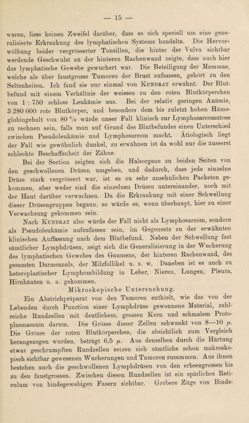 waren, liess keinen Zweifel darüber, dass es sieb speciell um eine gene¬ ralisierte Erkrankung des lymphatischen Systems handelte. Die Hervor¬ wölbung beider vergrösserter Tonsillen, die hinter der \ ulva sichtbar werdende Geschwulst an der hinteren Rachen wand zeigte, dass auch hier das lymphatische Gewebe gewuchert war. Die Beteiligung der Mammae, welche als über faustgrosse Tumoren der Brust aufsassen, gehört zu den Seltenheiten. Ich fand sie nur einmal von Kundrat erwähnt. Der Blut¬ befund mit einem V erhältms der weissen zu den roten Blutköipeichen von 1 : 750 schloss Leukämie aus. Bei der relativ geringen Anämie, 3 280 000 rote Blutkörper, und besonders dem bis zuletzt hohen Hämo¬ globingehalt von 80 % würde unser Fall klinisch zur Lymphosarcomatose zu rechnen sein, falls man auf Grund des Blutbefundes einen Unterschied zwischen Pseudoleukämie und Lymphosarcom macht. Ätiologisch liegt der Fall wie gewöhnlich dunkel, zu erwähnen ist da wohl nur die äusserst schlechte Beschaffenheit der Zähne. Bei der Section zeigten sich die Halsorgane zu beiden Seiten von den geschwollenen Drüsen umgeben, und dadurch, dass jede einzelne Drüse stark vergrössert war, ist es zu sehr ansehnlichen Packeten ge¬ kommen, aber weder sind die einzelnen Drüsen untereinander, noch mit der Haut darüber verwachsen. Da die Erkrankung mit einer Schwellung dieser Drüsengruppen begann, so würde es, wenn überhaupt, hier zu einer Verwachsung gekommen sein. Nach Kundrat also würde der Fall nicht als Lymphosarcom, sondern als Pseudoleukämie aufzufassen sein, im Gegensatz zu der erwähnten klinischen Auffassung nach dem Blutbefund. Neben der Schwellung fast sämtlicher Lymphdrüsen, zeigt sich die Generalisierung in der Wucherung des lymphatischen Gewebes des Gaumens, der hinteren Rachenwand, des gesamten Darmcanals, der Milzfollikel u. s. w. Daneben ist es auch zu heteroplastischer Lymphombildung in Leber, Nieren, Lungen, Pleura, Hirnhäuten u. a. gekommen. Mikroskopische Untersuchung. Ein Abstrichpräparat von den Tumoren enthielt, wie das von der Lebenden durch Punction einer Lymphdrüse gewonnene Material, zahl¬ reiche Rundzellen mit deutlichem, grossen Kern und schmalem Proto¬ plasmasaum darum. Die Grösse dieser Zellen schwankt von 8 10 [i. Die Grösse der roten Blutkörperchen, die absichtlich zum Vergleich herangezogen wurden, beträgt 6,5 Aus denselben durch die Härtung etwas geschrumpften Rundzellen setzen sich sämtliche schon makrosko¬ pisch sichtbar gewesenen Wucherungen und Tumoren zusammen. Aus ihnen bestehen auch die geschwollenen Lymphdrüsen von den eibsengrossen bis zu den faustgrossen. Zwischen diesen Rundzellen ist ein spärliches Reti- culum von bindegewebigen Fasern sichtbar. Gröbere Züge von Binde-