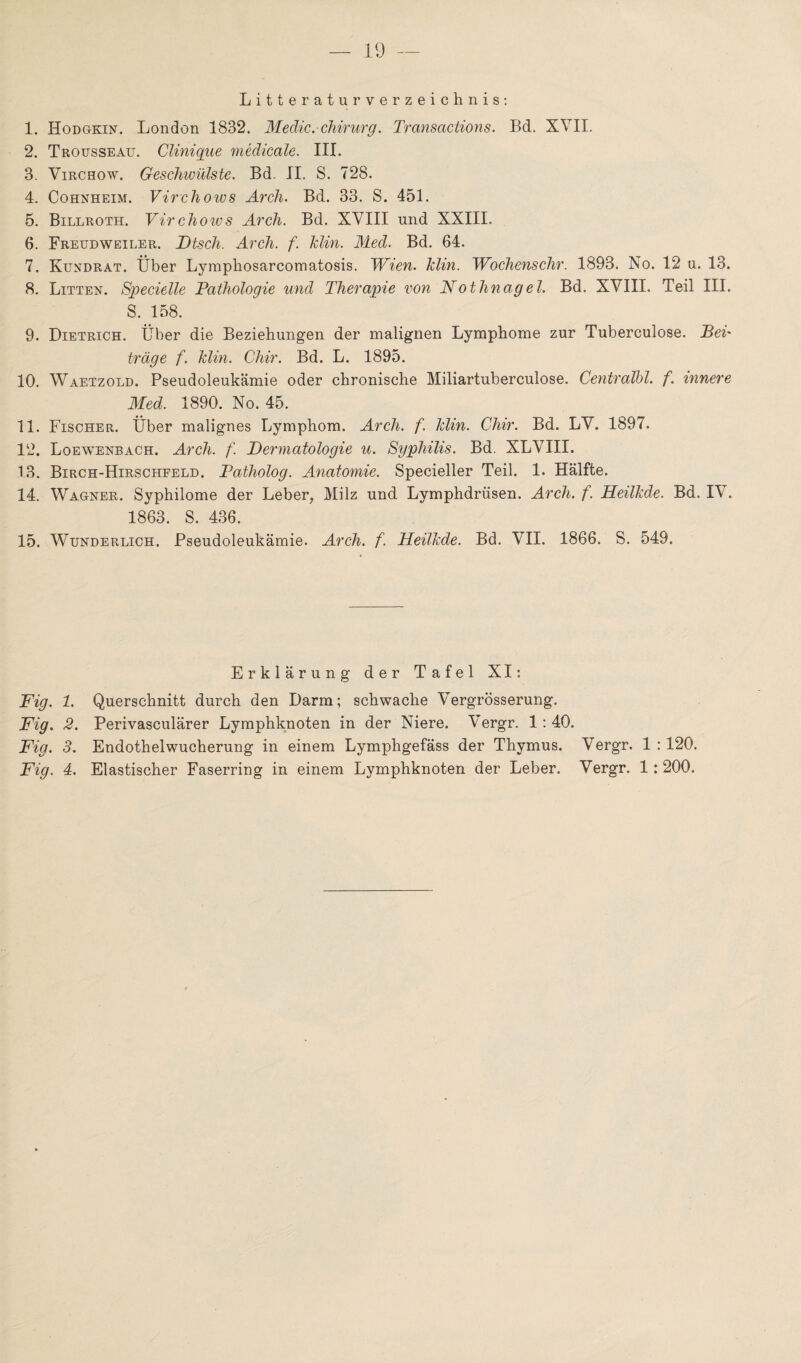 Literaturverzeichnis: 1. Hodgkin. London 1832. Medic. Chirurg. Transactions. Bd. XVII. 2. Trousseau. Clinique medicale. III. 3. Virchow. Geschwülste. Bd. II. S. 728. 4. Cohnheim. Virchoivs Arch. Bd. 33. S. 451. 5. Billroth. Virchows Arch. Bd. XVIII und XXIII. 6. Freudweiler. Dtsch. Arch. f. Tdin. Med. Bd. 64. 7. Kundrat. Über Lymphosarcomatosis. 1Vien. Idin. Wochenschr. 1893. No. 12 u. 13. 8. Litten. Specielle Pathologie und Therapie von Nothnagel. Bd. XVIII. Teil III. S. 158. 9. Dietrich. Über die Beziehungen der malignen Lymphome zur Tuberculose. Bei' träge f. klin. Chir. Bd. L. 1895. 10. Waetzold. Pseudoleukämie oder chronische Miliartuberculose. Centralbl. f. innere Med. 1890. No. 45. 11. Fischer. Über malignes Lymphom. Arch. f. klin. Chir. Bd. LV. 1897. 12. Loewenbach. Arch. f. Dermatologie u. Syphilis. Bd. XLVIII. 13. Birch-Hirschfeld. Patholog. Anatomie. Specieller Teil. 1. Hälfte. 14. Wagner. Syphilome der Leber, Milz und Lymphdrüsen. Arch. f. Heilkde. Bd. IV. 1863. S. 436. 15. Wunderlich. Pseudoleukämie. Arch. f. Heilkde. Bd. VII. 1866. S. 549. Erklärung der Tafel XI: Fig. 1. Querschnitt durch den Darm; schwache Vergrösserung. Fig. 2. Perivasculärer Lymphknoten in der Niere. Vergr. 1 : 40. Fig. 3. Endothelwucherung in einem Lymphgefäss der Thymus. Vergr. 1 :120. Fig. 4. Elastischer Faserring in einem Lymphknoten der Leber. Vergr. 1:200.
