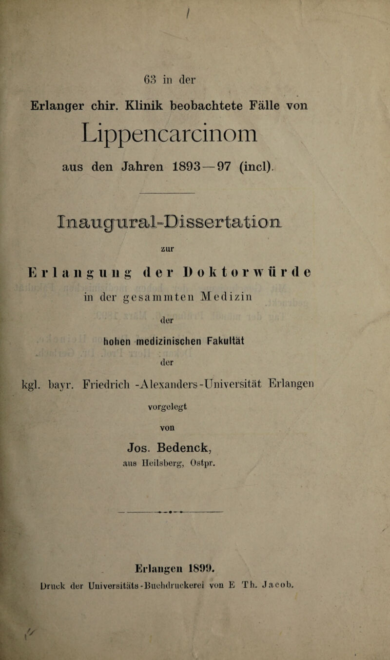 63 in der Erlanger chir. Klinik beobachtete Fälle von Lippencarcinom aus den Jahren 1893 — 97 (incl). zur E r 1 a n g u ii g der I) o k t o r w ürde in der gesammten Medizin der hohen medizinischen Fakultät der kgl. bayr. Friedrich -Alexanders-Universität Erlangen vorgelegt von Jos. Bedenck, aus Heilsberg, Ostpr. Erlangen 1899. Druck der Universität»-Buchdruckerei von E Th. Jacob.