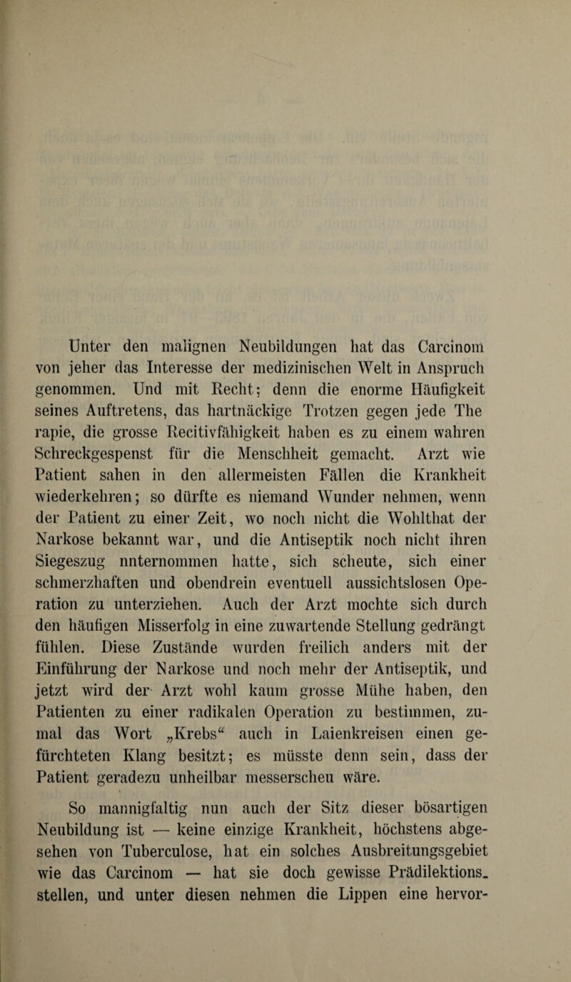 Unter den malignen Neubildungen hat das Carcinom von jeher das Interesse der medizinischen Welt in Anspruch genommen. Und mit Recht; denn die enorme Häufigkeit seines Auftretens, das hartnäckige Trotzen gegen jede The rapie, die grosse Recitivfähigkeit haben es zu einem wahren Schreckgespenst für die Menschheit gemacht. Arzt wie Patient sahen in den allermeisten Fällen die Krankheit wiederkehren; so dürfte es niemand Wunder nehmen, wenn der Patient zu einer Zeit, wo noch nicht die Wohlthat der Narkose bekannt war, und die Antiseptik noch nicht ihren Siegeszug unternommen hatte, sich scheute, sich einer schmerzhaften und obendrein eventuell aussichtslosen Ope¬ ration zu unterziehen. Auch der Arzt mochte sich durch den häufigen Misserfolg in eine zu wartende Stellung gedrängt fühlen. Diese Zustände wurden freilich anders mit der Einführung der Narkose und noch mehr der Antiseptik, und jetzt wird der Arzt wohl kaum grosse Mühe haben, den Patienten zu einer radikalen Operation zu bestimmen, zu¬ mal das Wort „Krebs“ auch in Laienkreisen einen ge¬ fürchteten Klang besitzt; es müsste denn sein, dass der Patient geradezu unheilbar messerscheu wäre. So mannigfaltig nun auch der Sitz dieser bösartigen Neubildung ist — keine einzige Krankheit, höchstens abge¬ sehen von Tuberculose, hat ein solches Ausbreitungsgebiet wie das Carcinom — hat sie doch gewisse Prädilektions. stellen, und unter diesen nehmen die Lippen eine hervor-