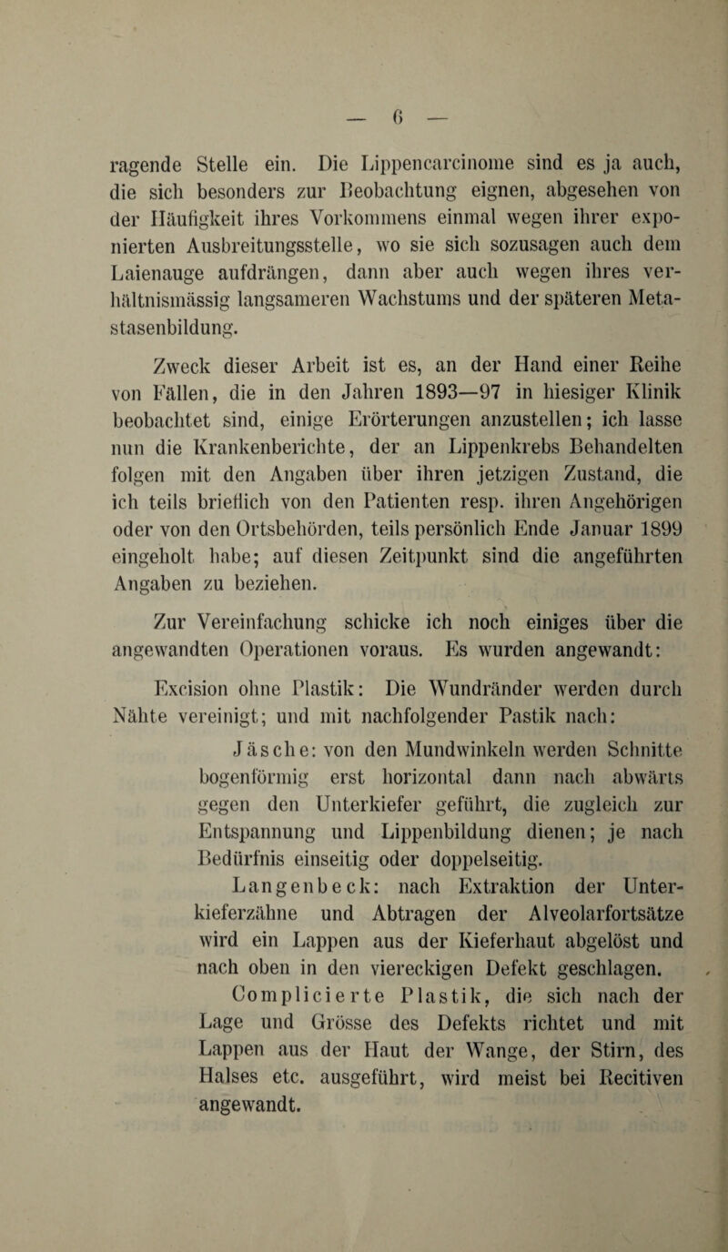 ragende Stelle ein. Die Lippencarcinome sind es ja auch, die sich besonders zur Beobachtung eignen, abgesehen von der Häufigkeit ihres Vorkommens einmal wegen ihrer expo¬ nierten Ausbreitungsstelle, wo sie sich sozusagen auch dem Laienauge aufdrängen, dann aber auch wegen ihres ver¬ hältnismässig langsameren Wachstums und der späteren Meta¬ stasenbildung. Zweck dieser Arbeit ist es, an der Hand einer Reihe von Fällen, die in den Jahren 1893—97 in hiesiger Klinik beobachtet sind, einige Erörterungen anzustellen; ich lasse nun die Krankenberichte, der an Lippenkrebs Behandelten folgen mit den Angaben über ihren jetzigen Zustand, die ich teils brieflich von den Patienten resp. ihren Angehörigen oder von den Ortsbehörden, teils persönlich Ende Januar 1899 eingeholt habe; auf diesen Zeitpunkt sind die angeführten Angaben zu beziehen. Zur Vereinfachung schicke ich noch einiges über die angewandten Operationen voraus. Es wurden angewandt: Excision ohne Plastik: Die Wundränder werden durch Nähte vereinigt; und mit nachfolgender Past.ik nach: Jäs che: von den Mundwinkeln werden Schnitte bogenförmig erst horizontal dann nach abwärts gegen den Unterkiefer geführt, die zugleich zur Entspannung und Lippenbildung dienen; je nach Bedürfnis einseitig oder doppelseitig. Langen heck: nach Extraktion der Unter¬ kieferzähne und Abtragen der Alveolarfortsätze wird ein Lappen aus der Kieferhaut abgelöst und nach oben in den viereckigen Defekt geschlagen. Complieierte Plastik, die sich nach der Lage und Grösse des Defekts richtet und mit Lappen aus der Haut der Wange, der Stirn, des Halses etc. ausgeführt, wird meist bei Recitiven angewandt.