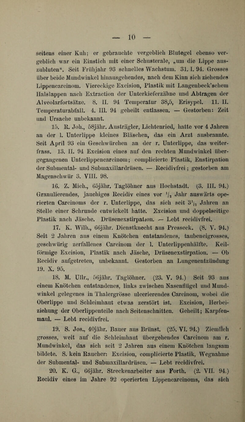 seitens einer Kuh; er gebrauchte vergeblich Blutegel ebenso ver¬ geblich war ein Einstich mit einer Schusterale, „um die Lippe aus¬ zubluten“. Seit Frühjahr 93 schnelles Wachstum. 31.1. 94. Grosses über beide Mundwinkel hinausgehendes, nach dem Kinn sich ziehendes Lippencarcinom. Viereckige Excision, Plastik mit Langenbeck’schem Halslappen nach Extraction der Unterkieferzähne und Abtragen der Alveolarfortsätze. 8. II. 94 Temperatur 38,5, Erisypel. 11. II. Temperaturabfall. 4. III. 94 geheilt entlassen. — Gestorben: Zeit und Ursache unbekannt. 15. 11. Job., 58jähr. Austrägler, Lichtenried, hatte vor 4 Jahren an der 1. Unterlippe kleines Bläschen, das ein Arzt ausbrannte. Seit April 93 ein Geschwürchen an der r. Unterlippe, das weiter- frass. 13. II. 94 Excision eines auf den rechten Mundwinkel über¬ gegangenen Unterlippencarcinom; complicierte Plastik, Enstirpation der Submental- und Submaxillardrüsen. — Recidivfrei; gestorben am Magenschwür 3. VIII. 98. IG. Z. Mich., 65jähr. Taglöhner aus Ilochstadt. (3. III. 94.) Granulierendes, jauchiges llecidiv eines vor J/2 Jahr auswärts ope¬ rierten Carcinoms der r. Unterlippe, das sich seit 3J|2 Jahren an Stelle einer Schrunde entwickelt hatte. Excision und doppelseitige Plastik nach Jäsche. Drüsenexstirpation. Lebt recidivfrei. 17. K. Willi., GGjähr. Dienstknecht aus Presseck. (8. V. 94.) Seit 2 Jahren aus einem Knötchen entstandenes, taubeneigrosses, geschwiirig zerfallenes Carcinom der 1. Unterlippenhälfte. Keil¬ förmige Excision, Plastik nach Jäsche, Driisenexstirpation. — Ob Recidiv aufgetreten, unbekannt. Gestorben an Lungenentzündung 19. X. 95. 18. M. Ullr., 56jähr. Taglöhner. (23. V. 94.) Seit 93 aus einem Knötchen entstandenes, links zwischen Nasenflügel und Mund¬ winkel gelegenes in Thalergrösse ulcerierendes Carcinom, wobei die Oberlippe und Schleimhaut etwas zerstört ist. Excision, Herbei¬ ziehung der Oberlippenteile nach Seitenschnitten. Geheilt; Karpfen¬ maul. — Lebt recidivfrei. 19. S. Jos., 40jähr. Bauer aus Briinst. (25. VI. 94.) Ziemlich grosses, weit auf die Schleimhaut übergehendes Carcinom am r. Mundwinkel, das sich seit 2 Jahren aus einem Knötchen langsam bildete. S. kein Raucher: Excision, complicierte Plastik, Wegnahme der Submental- und Submaxillardrüsen. — Lebt recidivfrei. 20. K. G., GGjähr. Streckenarbeiter aus Forth. (2. VII. 94.) Recidiv eines im Jahre 92 operierten Lippencarcinoms, das sich