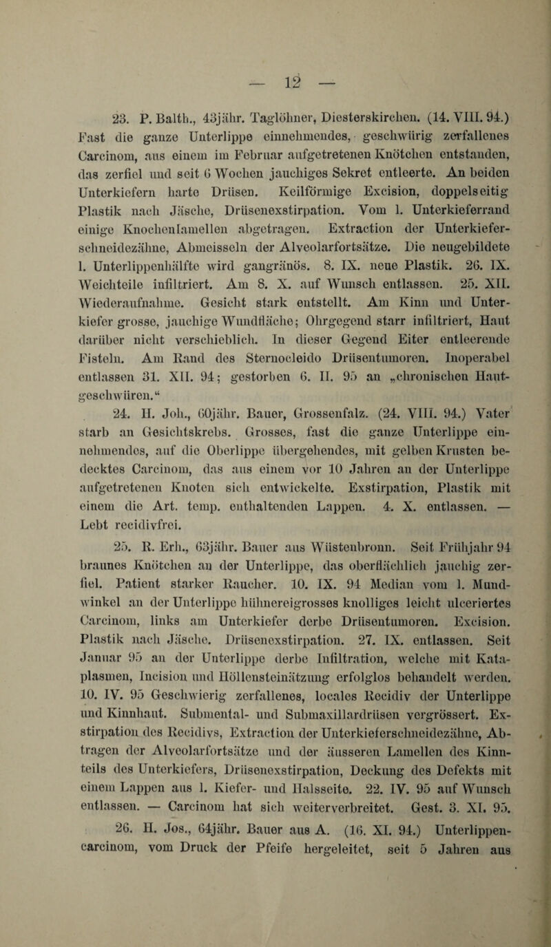 23. P. Balth., 43jähr. Taglöhner, Diesterskirchen. (14. VIII. 94.) Fast die ganze Unterlippe einnehmendes, geschwiirig zerfallenes Carcinom, aus einem im Februar aufgetretenen Knötchen entstanden, das zerfiel und seit G Wochen jauchiges Sekret entleerte. An beiden Unterkiefern harte Drüsen. Keilförmige Excision, doppelseitig Plastik nach Jäsche, Drüsenexstirpation. Vom 1. Unterkieferrand einige Knochenlamellen abgetragen. Extraction der Unterkiefer¬ schneidezähne, Abmeisseln der Alveolarfortsätze. Die neugebildete 1. Unterlippenhälfte wird gangränös. 8. IX. neue Plastik. 2G. IX. Weichteile infiltriert. Am 8. X. auf Wunsch entlassen. 25. XIL Wiederaufnahme. Gesicht stark entstellt. Am Kinn und Unter¬ kiefer grosse, jauchige Wundfiäche; Ohrgegend starr infiltriert, Haut darüber nicht verschieblich. In dieser Gegend Eiter entleerende Fisteln. Am Hand des Sternocleido Drüsentumoren. Inoperabel entlassen 31. XII. 94; gestorben G. II. 95 an „chronischen Haut- geschwiiren.“ 24. H. Joh., GOjälir. Bauer, Grossenfalz. (24. VIII. 94.) Vater starb an Gesichtskrebs. Grosses, fast die ganze Unterlippe ein¬ nehmendes, auf die Oberlippe übergehendes, mit gelben Krusten be¬ decktes Carcinom, das aus einem vor 10 Jahren an der Unterlippe aufgetretenen Knoten sich entwickelte. Exstirpation, Plastik mit einem die Art. temp. enthaltenden Lappen. 4. X. entlassen. — Lebt recidivfrei. 25. 11. Erh., 63jähr. Bauer aus Wüstenbronn. Seit Frühjahr 94 braunes Knötchen an der Unterlippe, das oberflächlich jauchig zer¬ fiel. Patient starker Raucher. 10. IX. 94 Median vom 1. Mund¬ winkel an der Unterlippe hühnereigrosses knolliges leicht ulceriertes Carcinom, links am Unterkiefer derbe Drüsentumoren. Excision. Plastik nach Jäsche. Drüsenexstirpation. 27. IX. entlassen. Seit Januar 95 an der Unterlippe derbe Infiltration, welche mit Kata- plasmen, Incision und Höllensteinätzung erfolglos behandelt werden. 10. IV. 95 Geschwierig zerfallenes, locales llecidiv der Unterlippe und Kinnhaut. Submental- und Submaxillardrüsen vergrössert. Ex¬ stirpation des Recidivs, Extraction der Unterkieferschneidezähne, Ab¬ tragen der Alveolarfortsätze und der äusseren Lamellen des Kinn¬ teils des Unterkiefers, Drüsenexstirpation, Deckung des Defekts mit einem Lappen aus 1. Kiefer- und llalsseite. 22. IV. 95 auf Wunsch entlassen. — Carcinom hat sich weiterverbreitet. Gest. 3. XI. 95. 26. II. Jos., 64jähr. Bauer aus A. (IG. XI. 94.) Unterlippen- carcinom, vom Druck der Pfeife hergeleitet, seit 5 Jahren aus