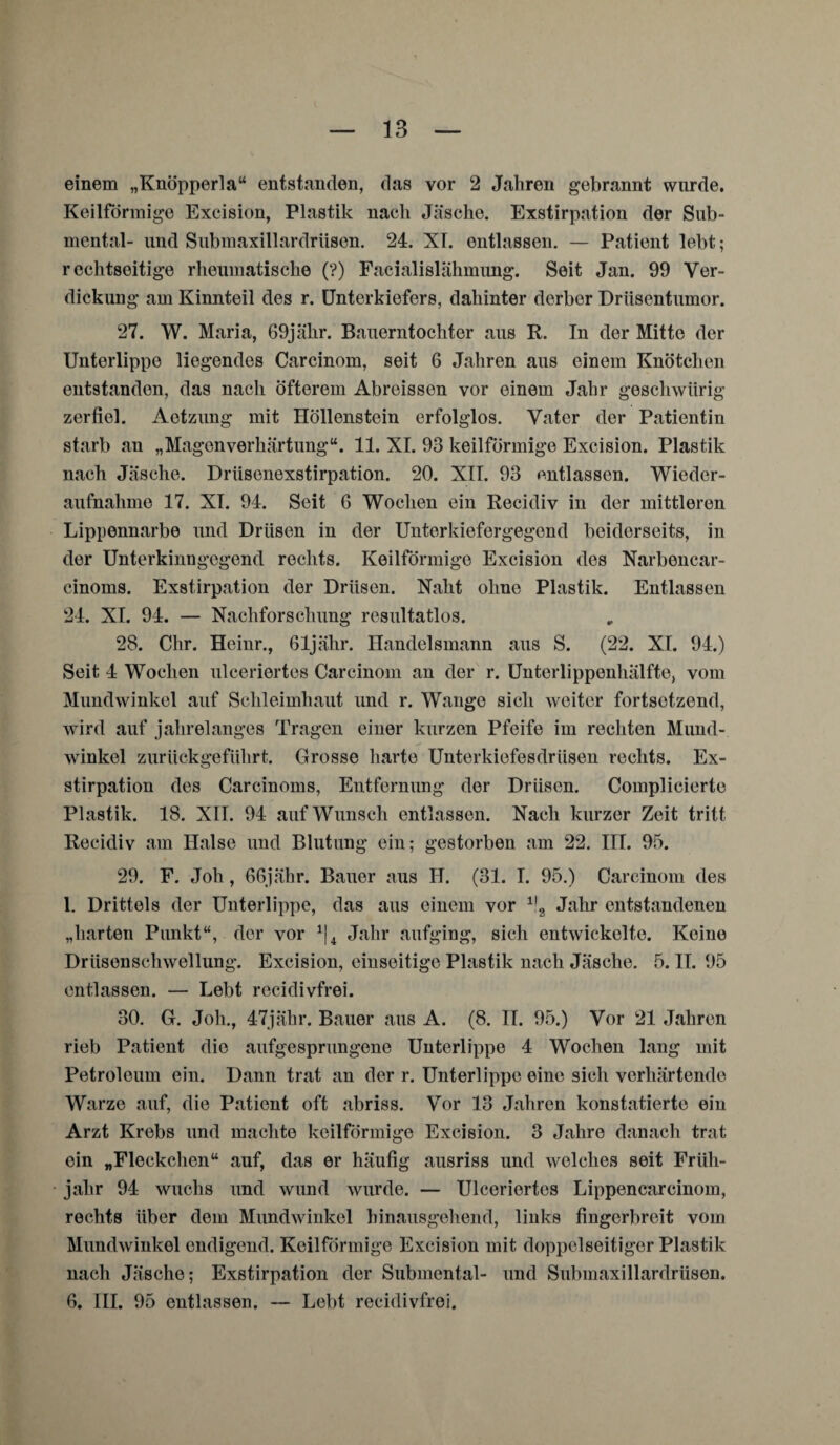 einem „Knöpperla“ entstanden, das vor 2 Jahren gebrannt wurde. Keilförmige Excision, Plastik nach Jäsche. Exstirpation der Sub¬ mental- und Submaxillardriisen. 24. XI. entlassen. — Patient lebt; reckt8eitige rheumatische (?) Facialislähmimg. Seit Jan. 99 Ver¬ dickung am Kinnteil des r. Unterkiefers, dahinter derber Driisentmnor. 27. W. Maria, 69jähr. Bauerntochter aus R. In der Mitte der Unterlippe liegendes Carcinom, seit 6 Jahren aus einem Knötchen entstanden, das nach öfterem Abreissen vor einem Jahr geschwiirig zerfiel. Actzung mit Höllenstein erfolglos. Vater der Patientin starb an „MagenVerhärtung“. 11. XI. 93 keilförmige Excision. Plastik nach Jäsche. Driisenexstirpation. 20. XII. 93 entlassen. Wieder¬ aufnahme 17. XI. 94. Seit 6 Wochen ein Recidiv in der mittleren Lippennarbe und Drüsen in der Unterkiefergegend beiderseits, in der Unterkinngegend rechts. Keilförmige Excision des Narbencar- cinoms. Exstirpation der Drüsen. Naht ohne Plastik. Entlassen 24. XI. 94. — Nachforschung resultatlos. 28. Chr. Heinr., ßljähr. Handelsmann aus S. (22. XI. 94.) Seit 4 Wochen ulceriertes Carcinom an der r. Unterlippenhälfte, vom Mundwinkel auf Schleimhaut und r. Wange sich weiter fortsetzend, wird auf jahrelanges Tragen einer kurzen Pfeife im rechten Mund¬ winkel zurückgeführt. Grosse harte Unterkiefesdrüsen rechts. Ex¬ stirpation des Carcinoms, Entfernung der Drüsen. Complicierte Plastik. 18. XII. 94 auf Wunsch entlassen. Nach kurzer Zeit tritt Recidiv am Halse und Blutung ein; gestorben am 22. III. 95. 29. F. Joh, 66jähr. Bauer aus II. (31. I. 95.) Carcinom des 1. Drittels der Unterlippe, das aus einem vor ll2 Jahr entstandenen „harten Punkt“, der vor 1\i Jahr aufging, sich entwickelte. Keine Drüsenschwellung. Excision, einseitige Plastik nach Jäsche. 5. II. 95 entlassen. — Lebt recidivfrei. 30. G. Joh., 47jähr. Bauer aus A. (8. II. 95.) Vor 21 Jahren rieb Patient die aufgesprungene Unterlippe 4 Wochen lang mit Petroleum ein. Dann trat an der r. Unterlippe eine sich verhärtende Warze auf, die Patient oft abriss. Vor 13 Jahren konstatierte ein Arzt Krebs und machte keilförmige Excision. 3 Jahre danach trat ein „Fleckchen“ auf, das er häufig ausriss und welches seit Früh¬ jahr 94 wuchs und wund wurde. — Ulceriertes Lippencarcinom, rechts über dem Mundwinkel hinausgehend, links fingerbreit vom Mundwinkel endigend. Keilförmige Excision mit doppelseitiger Plastik nach Jäsche; Exstirpation der Submental- und Submaxillardrüsen. 6. III. 95 entlassen. — Lebt recidivfrei.