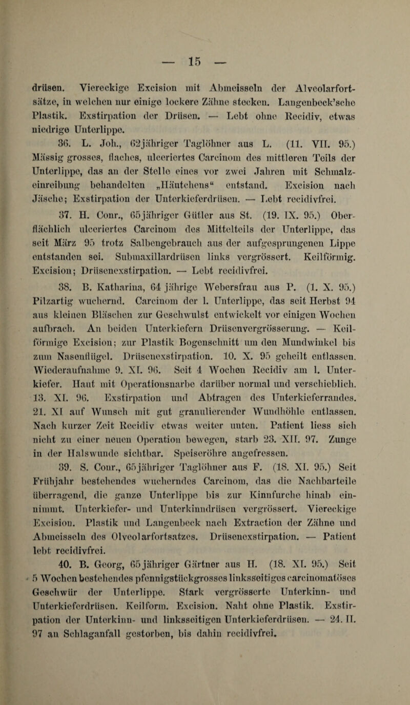 driisen. Viereckige Excision mit Abmeissoln der Alveolarfort¬ sätze, in welchen nur einige lockere Zähne stecken. Langenbeck’sche Plastik. Exstirpation der Drüsen. — Lebt ohne Recidiv, etwas niedrige Unterlippe. 36. L. Job., (>2jähriger Taglöhnor aus L. (11. VII. 95.) Massig grosses, flaches, ulcoriortes Carcinom des mittleren Teils der Unterlippe, das an der Stelle eines vor zwei Jahren mit Schmalz- einreibung behandelten „Häutchens“ entstand. Excision nach Jäsche; Exstirpation der Unterkieferdrüsen. — Lebt recidivfrei. 37. H. Conr., 65jähriger Gütler aus St. (19. IX. 95.) Ober¬ flächlich ulceriortes Carcinom des Mittelteils der Unterlippe, das seit März 95 trotz Salbengebrauch aus der aufgesprungenen Lippe entstanden sei. Submaxillardriison links vergrössert. Keilförmig. Excision; Drüsenexstirpation. — Lebt recidivfrei. 38. B. Katharina, 64 jährige Woborsfrau aus P. (1. X. 95.) Pilzartig wuchernd. Carcinom der 1. Unterlippe, das seit Herbst 94 aus kleinen Bläschen zur Geschwulst entwickelt vor einigen Wochen aufbrach. An beiden Unterkiefern Dnisenvergrösserung. — Keil- förmigo Excision; zur Plastik Bogenschnitt um den Mundwinkel bis zum Nasenflügel. Drüsenexstirpation. 10. X. 95 geheilt entlassen. Wiederaufnahme 9. XI. 9(5. Seit 4 Wochen Recidiv am 1. Unter¬ kiefer. Haut mit Operationsnarbe darüber normal und verschieblich. 13. XI. 96. Exstirpation und Abtragen des Unterkieferrandes. 21. XI auf Wunsch mit gut granulierender Wundhöhle entlassen. Nach kurzer Zeit Recidiv etwas weiter unten. Patient liess sich nicht zu einer neuen Operation bewogen, starb 23. XU. 97. Zunge in der llalswuude sichtbar. Speiseröhre angefressen. 39. S. Conr., 65jähriger Taglöhner aus F. (18. XI. 95.) Seit Frühjahr bestehendes wucherndes Carcinom, das die Nachbarteile überragend, die ganze Unterlippe bis zur Kinnfurche hinab ein¬ nimmt. Unterkiefer- und Unterkinndrüsen vergrössert. Viereckige Excision. Plastik und Langenbeck nach Extraction der Zähne und Abmeissoln des Olveolarfortsatzes. Driisenoxstirpation. — Patient lebt recidivfrei. 40. B. Georg, 65jähriger Gärtner aus II. (18. XI. 95.) Seit 5 Wochen bestehendes pfennigstückgrosses linksseitiges carcinomatösos Geschwür der Unterlippe. Stark vorgrösserte Unterkinn- und Unterkiofordriison. Keilform. Excision. Naht ohne Plastik. Exstir¬ pation der Unterkinn- und linksseitigen Unterkieferdrüsen. — 24. II. 97 an Schlaganfall gestorben, bis dahin recidivfrei.