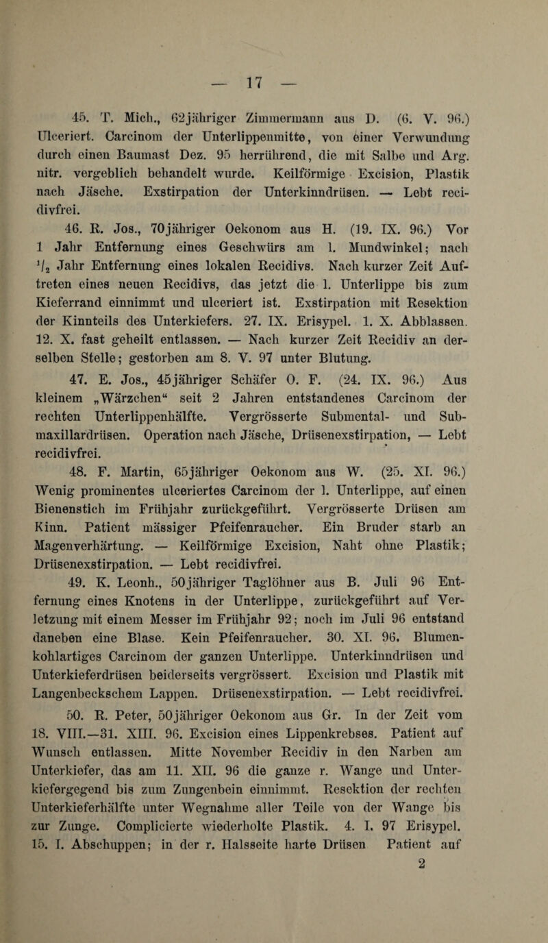 45. T. Mich., 62jähriger Zimmermann aus D. (6. V. 96.) Ulceriert. Carcinom der Unterlippeninitto, von einer Verwundung durch einen Baumast Dez. 95 herrührend, die mit Salbe und Arg. nitr. vergeblich behandelt wurde. Keilförmige Excision, Plastik nach Jäsche. Exstirpation der Unterkinndrüsen. — Lebt reci- divfrei. 46. R. Jos., 70jähriger Oekonom aus H. (19. IX. 96.) Vor 1 Jahr Entfernung eines Geschwürs am 1. Mundwinkel; nach J/2 Jahr Entfernung eines lokalen Recidivs. Nach kurzer Zeit Auf¬ treten eines neuen Recidivs, das jetzt die 1. Unterlippe bis zum Kieferrand einnimmt und ulceriert ist. Exstirpation mit Resektion der Kinnteils des Unterkiefers. 27. IX. Erisypel. 1. X. Abblassen. 12. X. fast geheilt entlassen. — Nach kurzer Zeit Recidiv an der¬ selben Stelle; gestorben am 8. V. 97 unter Blutung. 47. E. Jos., 45jähriger Schäfer 0. F. (24. IX. 96.) Aus kleinem „Wärzchen“ seit 2 Jahren entstandenes Carcinom der rechten Unterlippenhälfte. Vergrösserte Submental- und Sub- maxillardrüsen. Operation nach Jäsche, Drüsenexstirpation, — Lebt % recidivfrei. 48. F. Martin, 65jähriger Oekonom aus W. (25. XI. 96.) Wenig prominentes ulceriertes Carcinom der 1. Unterlippe, auf einen Bienenstich im Frühjahr zurückgeführt. Vergrösserte Drüsen am Kinn. Patient mässiger Pfeifenraucher. Ein Bruder starb an Magenverhärtung. — Keilförmige Excision, Naht ohne Plastik ; Drüsenexstirpation. — Lebt recidivfrei. 49. K. Leonh., 50jähriger Taglöhner aus B. Juli 96 Ent¬ fernung eines Knotens in der Unterlippe, zurückgeführt auf Ver¬ letzung mit einem Messer im Frühjahr 92; noch im Juli 96 entstand daneben eine Blase. Kein Pfeifenraucher. 30. XI. 96. Blumen¬ kohlartiges Carcinom der ganzen Unterlippe. Unterkinndrüsen und Unterkieferdrüsen beiderseits vergrössert. Excision und Plastik mit Langenbeckschem Lappen. Drüsenexstirpation. — Lebt recidivfrei. 50. R. Peter, 50jähriger Oekonom aus Gr. In der Zeit vom 18. VIII.—31. XIII. 96. Excision eines Lippenkrebses. Patient auf Wunsch entlassen. Mitte November Recidiv in den Narben am Unterkiefer, das am 11. XII. 96 die ganze r. Wange und Unter¬ kiefergegend bis zum Zungenbein einnimmt. Resektion der rechten Unterkieferhälfte unter Wegnahme aller Teile von der Wange bis zur Zunge. Complicierte wiederholte Plastik. 4. I. 97 Erisypel. 15. I. Abschuppen; in der r. Halsseite harte Drüsen Patient auf 2