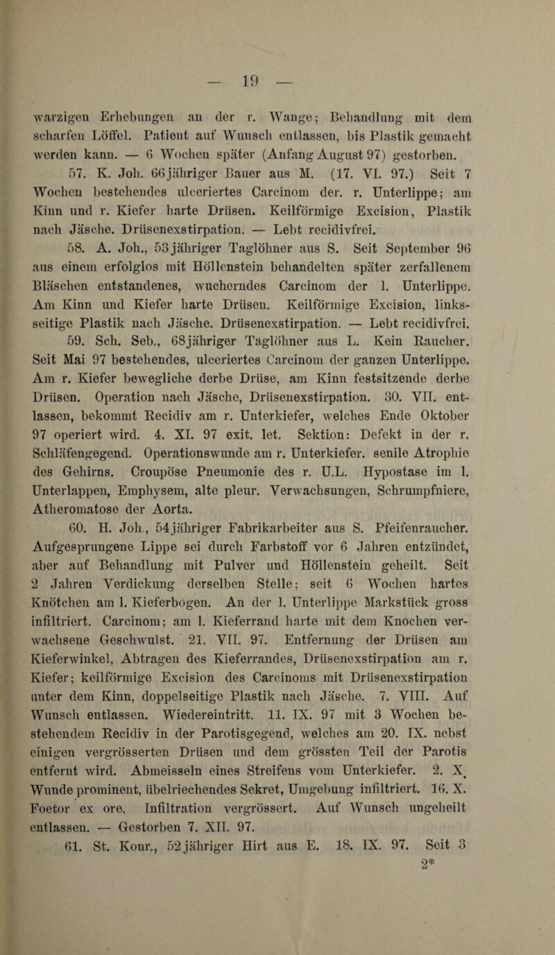 warzigen Erhebungen an der r. Wange; Behandlung mit dem scharfen. Löffel. Patient auf Wunsch entlassen, bis Plastik gemacht werden kann. — G Wochen später (Anfang August 97) gestorben. 57. K. Job. 66jähriger Bauer aus M. (17. VI. 97.) Seit 7 Wochen bestehendes ulceriertes Carcinom der. r. Unterlippe; am Kinn und r. Kiefer harte Drüsen. Keilförmige Excision, Plastik nach Jäsche. Drüsenexstirpation. — Lebt recidivfrei. 58. A. Joh., 53 jähriger Taglöhner aus S. Seit September 9G aus einem erfolglos mit Höllenstein behandelten später zerfallenem Bläschen entstandenes, wucherndes Carcinom der 1. Unterlippe. Am Kinn und Kiefer harte Drüsen. Keilförmige Excision, links¬ seitige Plastik nach Jäsche. Drüsenexstirpation. — Lebt recidivfrei. 59. Sch. Seb., G8jähriger Taglöhner aus L. Kein Raucher. Seit Mai 97 bestehendes, ulceriertes Carcinom der ganzen Unterlippe. Am r. Kiefer bewegliche derbe Drüse, am Kinn festsitzende derbe Drüsen. Operation nach Jäsche, Drüsenexstirpation. 30. VII. ent¬ lassen, bekommt Recidiv am r. Unterkiefer, welches Ende Oktober 97 operiert wird. 4. XI. 97 exit. let. Sektion: Defekt in der r. Schläfengegend. Operationswunde am r. Unterkiefer, senile Atrophie des Gehirns. Croupöse Pneumonie des r. U.L. Hypostase im 1. Unterlappen, Emphysem, alte pleur. Verwachsungen, Schrumpfniere, Atheromatose der Aorta. GO. H. Joh., 54jähriger Fabrikarbeiter aus S. Pfeifenraucher. Aufgesprungene Lippe sei durch Farbstoff vor G Jahren entzündet, aber auf Behandlung mit Pulver und Höllenstein geheilt. Seit 2 Jahren Verdickung derselben Stelle; seit G Wochen hartes Knötchen am 1. Kieferbogen. An der 1. Unterlippe Markstück gross infiltriert. Carcinom; am 1. Kieferrand harte mit dem Knochen ver¬ wachsene Geschwulst. 21. VII. 97. Entfernung der Drüsen am Kieferwinkel, Abtragen des Kieferrandes, Drüsenexstirpation am r. Kiefer; keilförmige Excision des Carcinoms mit Drüsenexstirpation unter dem Kinn, doppelseitige Plastik nach Jäsche. 7. VIII. Auf Wunsch entlassen. Wiedereintritt. 11. IX. 97 mit 3 Wochen be¬ stehendem Recidiv in der Parotisgegend, welches am 20. IX. nebst einigen vergrösserten Drüsen und dem grössten Teil der Parotis entfernt wird. Abmeisseln eines Streifens vom Unterkiefer. 2. X. Wunde prominent, übelriechendes Sekret, Umgebung infiltriert. IG. X. Foetor ex ore. Infiltration vergrössert. Auf Wunsch ungelieilt entlassen. — Gestorben 7. XII. 97. Gl. St. Konr., 52 jähriger Hirt aus E. 18. IX. 97. Seit 3 2*