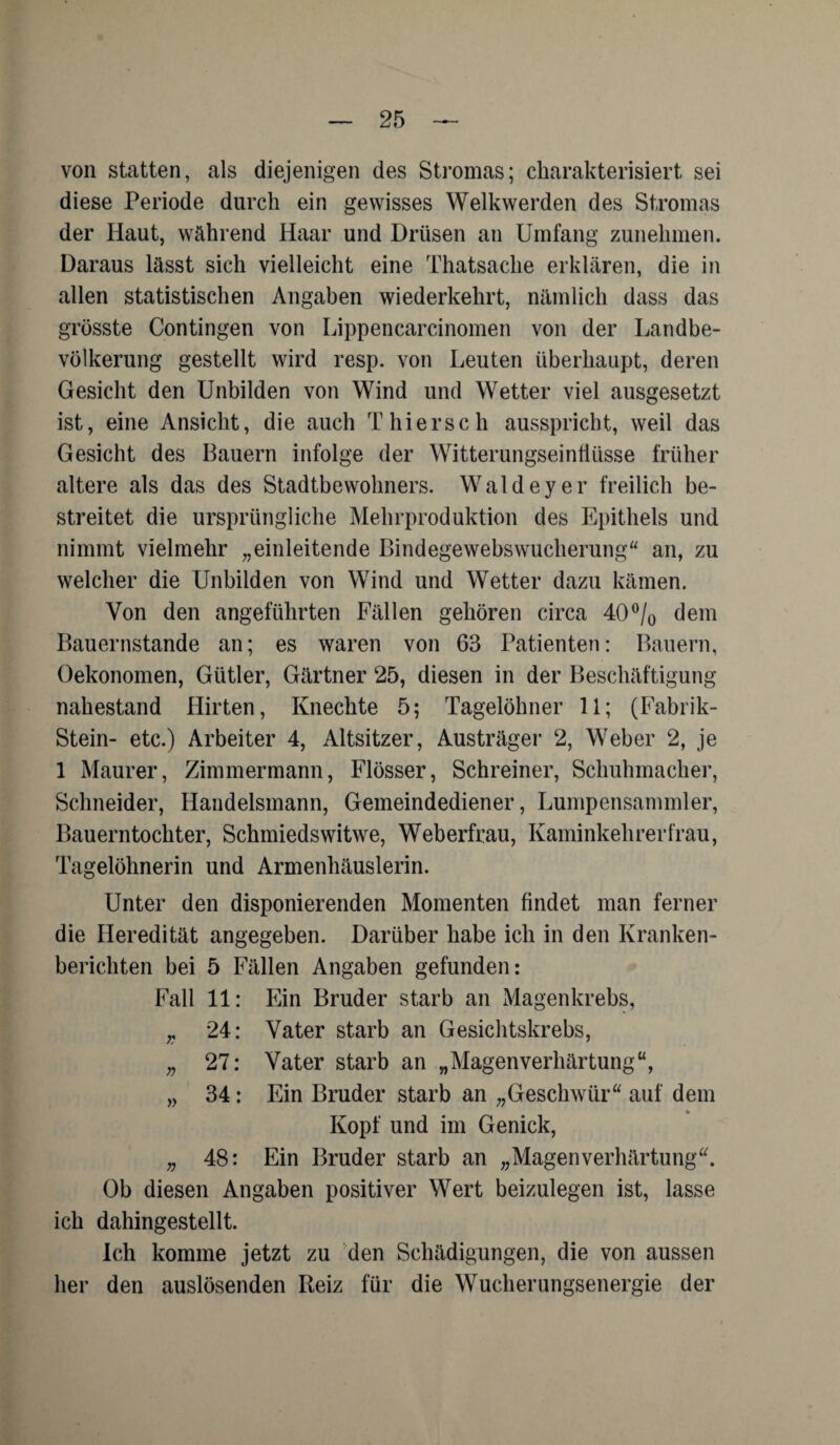 von statten, als diejenigen des Stromas; charakterisiert sei diese Periode durch ein gewisses Welkwerden des Stromas der Haut, während Haar und Drüsen an Umfang zunehmen. Daraus lässt sich vielleicht eine Thatsache erklären, die in allen statistischen Angaben wiederkehrt, nämlich dass das grösste Contingen von Lippencarcinomen von der Landbe¬ völkerung gestellt wird resp. von Leuten überhaupt, deren Gesicht den Unbilden von Wind und Wetter viel ausgesetzt ist, eine Ansicht, die auch Thierseh ausspricht, weil das Gesicht des Bauern infolge der Witterungseinfiüsse früher altere als das des Stadtbewohners. Waldeyer freilich be¬ streitet die ursprüngliche Mehrproduktion des Epithels und nimmt vielmehr „einleitende Bindegewebswucherung“ an, zu welcher die Unbilden von Wind und Wetter dazu kämen. Von den angeführten Fällen gehören circa 40°/0 dem Bauernstände an; es waren von 63 Patienten: Bauern, Oekonomen, Gütler, Gärtner 25, diesen in der Beschäftigung nahestand Hirten, Knechte 5; Tagelöhner 11; (Fabrik- Stein- etc.) Arbeiter 4, Altsitzer, Austräger 2, Weber 2, je 1 Maurer, Zimmermann, Flösser, Schreiner, Schuhmacher, Schneider, Handelsmann, Gemeindediener, Lumpensammler, Bauerntochter, Schmiedswitwe, Weberfrau, Kaminkehrerfrau, Tagelöhnerin und Armenhäuslerin. Unter den disponierenden Momenten findet man ferner die Heredität angegeben. Darüber habe ich in den Kranken¬ berichten bei 5 Fällen Angaben gefunden: Fall 11: Ein Bruder starb an Magenkrebs, „ 24: Vater starb an Gesichtskrebs, „ 27: Vater starb an „Magenverhärtung“, „ 34: Ein Bruder starb an „Geschwür“ auf dem Kopf und im Genick, „ 48: Ein Bruder starb an „Magenverhärtung“. Ob diesen Angaben positiver Wert beizulegen ist, lasse ich dahingestellt. ich komme jetzt zu den Schädigungen, die von aussen her den auslösenden Reiz für die Wucherungsenergie der