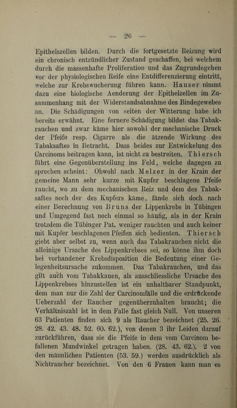 Epithelszellen bilden. Durch die fortgesetzte Reizung wird ein chronisch entzündlicher Zustand geschaffen, bei welchem durch die massenhafte Proliferation und das Zugrundegehen vor der physiologischen Reife eine Entdifferenzierung eintritt, welche zur Krebs Wucherung fuhren kann. Hauser nimmt dazu eine biologische Aenderung der Epithelzellen im Zu¬ sammenhang mit der Widerstandsabnahme des Bindegewebes an. Die Schädigungen von seiten der Witterung habe ich bereits erwähnt. Eine fernere Schädigung bildet das Tabak¬ rauchen und zwar käme hier sowohl der mechanische Druck der Pfeife resp. Cigarre als die ätzende Wirkung des Tabaksaftes in Betracht. Dass beides zur Entwickelung des Carcinoms beitragen kann, ist nicht zu bestreiten. Thi erscli führt eine Gegenüberstellung ins Feld, welche dagegen zu sprechen scheint: Obwohl nach Melzer in der Krain der gemeine Mann sehr kurze mit Kupfer beschlagene Pfeife raucht, wo zu dem mechanischen Reiz und dem des Tabak¬ saftes noch der des Kupfers käme, fände sich doch nach einer Berechnung von Bruns der Lippenkrebs in Tübingen und Umgegend fast noch einmal so häufig, als in der Krain trotzdem die Tübinger Pat. weniger rauchten und auch keiner mit Kupfer beschlagenen Pfeifen sich bedienten. Thier sch giebt aber selbst zu, wenn auch das Tabakrauchen nicht die alleinige Ursache des Lippenkrebses sei, so könne ihm doch bei vorhandener Krebsdisposition die Bedeutung einer Ge¬ legenheitsursache zukommen. Das Tabakrauchen, und das gilt auch vom Tabakkauen, als ausschliessliche Ursache des Lippenkrebses hinzustellen ist ein unhaltbarer Standpunkt, dem man nur die Zahl der Carcinomfälle und die erdrückende Ueberzahl der Raucher gegenüberzuhalten braucht; die Verhältniszahl ist in dem Falle fast gleich Null. Von unseren 63 Patienten finden sich 9 als Raucher bezeichnet (25. 26. 28. 42. 43. 48. 52. 60. 62.), von denen 3 ihr Leiden darauf zurückfuhren, dass sie die Pfeife in dem vom Carcinom be¬ fallenen Mundwinkel getragen haben. (28. 43. 62.). 2 von den männlichen Patienten (53. 59.) werden ausdrücklich als Nichtraucher bezeichnet. Von den 6 Frauen kann man es
