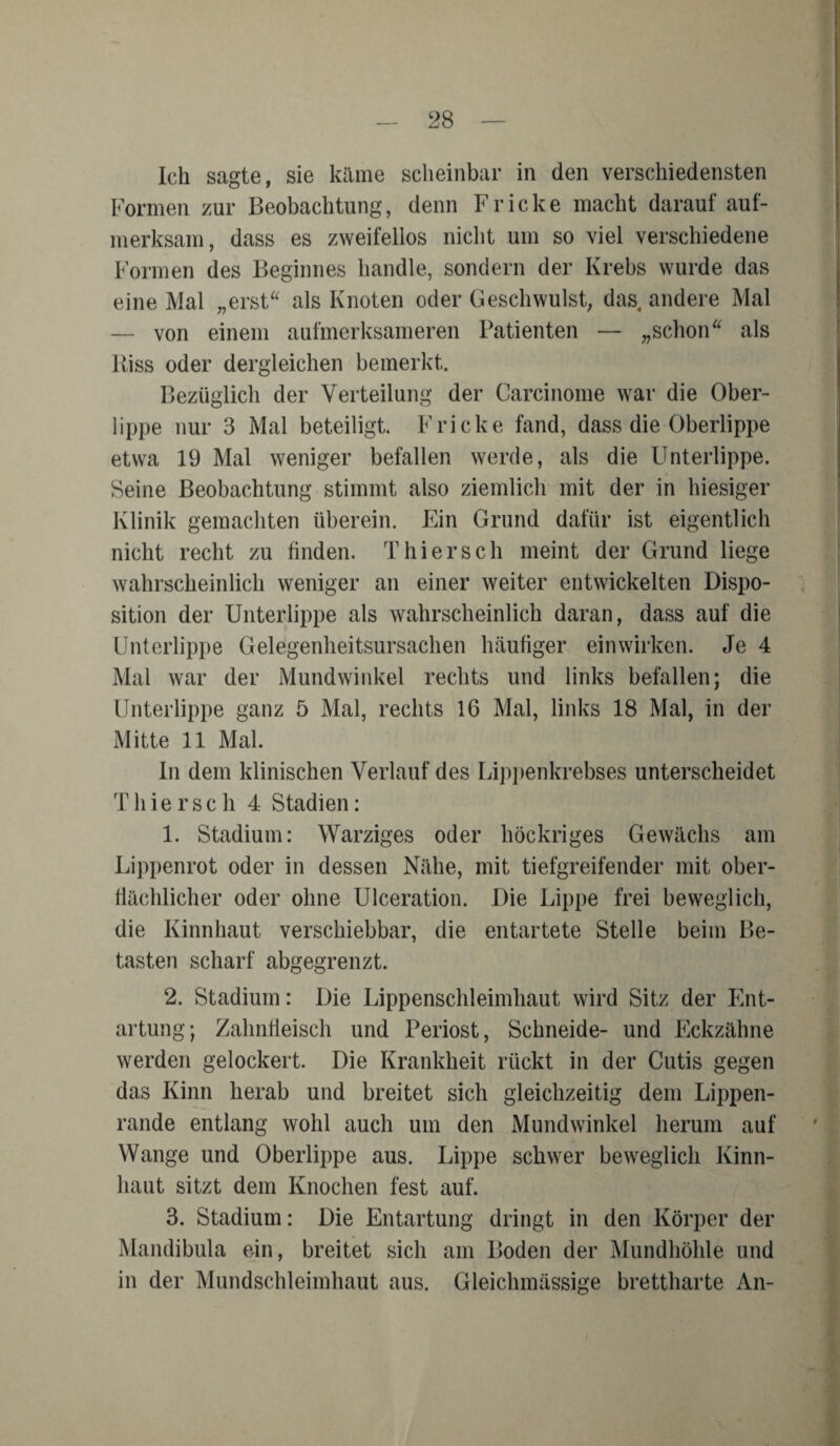 Ich sagte, sie käme scheinbar in den verschiedensten Formen zur Beobachtung, denn Fr icke macht darauf auf¬ merksam, dass es zweifellos nicht um so viel verschiedene Formen des Beginnes handle, sondern der Krebs wurde das eine Mal „erst“ als Knoten oder Geschwulst, das andere Mal — von einem aufmerksameren Patienten — „schon“ als Riss oder dergleichen bemerkt. Bezüglich der Verteilung der Carcinome war die Ober¬ lippe nur 3 Mal beteiligt. Fricke fand, dass die Oberlippe etwa 19 Mal weniger befallen werde, als die Unterlippe. Seine Beobachtung stimmt also ziemlich mit der in hiesiger Klinik gemachten überein. Ein Grund dafür ist eigentlich nicht recht zu finden. Thier sch meint der Grund liege wahrscheinlich weniger an einer weiter entwickelten Dispo¬ sition der Unterlippe als wahrscheinlich daran, dass auf die Unterlippe Gelegenheitsursachen häufiger einwirken. Je 4 Mal war der Mundwinkel rechts und links befallen; die Unterlippe ganz 5 Mal, rechts 16 Mal, links 18 Mal, in der Mitte 11 Mal. In dem klinischen Verlauf des Lippenkrebses unterscheidet Thier sch 4 Stadien: 1. Stadium: Warziges oder liöckriges Gewächs am Lippenrot oder in dessen Nähe, mit tiefgreifender mit ober¬ flächlicher oder ohne Ulceration. Die Lippe frei beweglich, die Kinnhaut verschiebbar, die entartete Stelle beim Be¬ tasten scharf abgegrenzt. 2. Stadium: Die Lippenschleimhaut wird Sitz der Ent¬ artung; Zahnfleisch und Periost, Schneide- und Eckzähne werden gelockert. Die Krankheit rückt in der Cutis gegen das Kinn herab und breitet sich gleichzeitig dem Lippen¬ rande entlang wohl auch um den Mundwinkel herum auf Wange und Oberlippe aus. Lippe schwer beweglich Kinn¬ haut sitzt dem Knochen fest auf. 3. Stadium: Die Entartung dringt in den Körper der Mandibula ein, breitet sich am Boden der Mundhöhle und in der Mundschleimhaut aus. Gleichmässige brettharte An-
