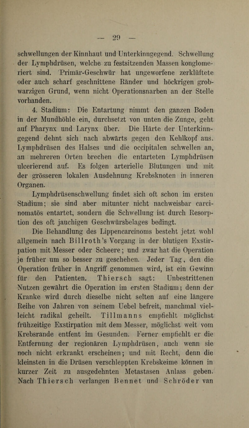 20 Schwellungen der Kinnhaut und Unterkinngegend. Schwellung der Lvmphdrüsen, welche zu festsitzenden Massen konglome- rierfc sind. Primär-Geschwür hat ungeworfene zerklüftete oder auch scharf geschnittene Ränder und höckrigen grob¬ warzigen Grund, wenn nicht Operationsnarben an der Stelle vorhanden. 4. Stadium: Die Entartung nimmt den ganzen Boden in der Mundhöhle ein, durchsetzt von unten die Zunge, geht auf Pharynx und Larynx über. Die Härte der Unterkinn¬ gegend dehnt sich nach abwärts gegen den Kehlkopf aus. Lymphdrüsen des Halses und die occipitalen schwellen an, an mehreren Orten brechen die entarteten Lymphdrüsen ulcerierend auf. Es folgen arterielle Blutungen und mit der grösseren lokalen Ausdehnung Krebsknoten in inneren Organen. Lymphdrüsenschwellung findet sich oft schon im ersten Stadium; sie sind aber mitunter nicht nachweisbar carci- nomatös entartet, sondern die Schwellung ist durch Resorp¬ tion des oft jauchigen Geschwürsbelages bedingt. Die Behandlung des Lippencarcinoms besteht jetzt wohl allgemein nach Bi 1 lroth’s Vorgang in der blutigen Exstir¬ pation mit Messer oder Scheere; und zwar hat die Operation je früher um so besser zu geschehen. Jeder Tag, den die Operation früher in Angriff genommen wird, ist ein Gewinn für den Patienten. Thier sch sagt: Unbestrittenen Nutzen gewährt die Operation im ersten Stadium; denn der Kranke wird durch dieselbe nicht selten auf eine längere Reihe von Jahren von seinem Uebel befreit, manchmal viel¬ leicht radikal geheilt. Till man ns empfiehlt möglichst frühzeitige Exstirpation mit dem Messer, möglichst weit vom Krebsrande entfent im Gesunden. Ferner empfiehlt er die Entfernung der regionären Lymphdrüsen, auch wenn sie noch nicht erkrankt erscheinen; und mit Recht, denn die kleinsten in die Drüsen verschleppten Krebskeime können in kurzer Zeit zu ausgedehnten Metastasen Anlass geben. Nach Thierscli verlangen Rennet und Schröder van
