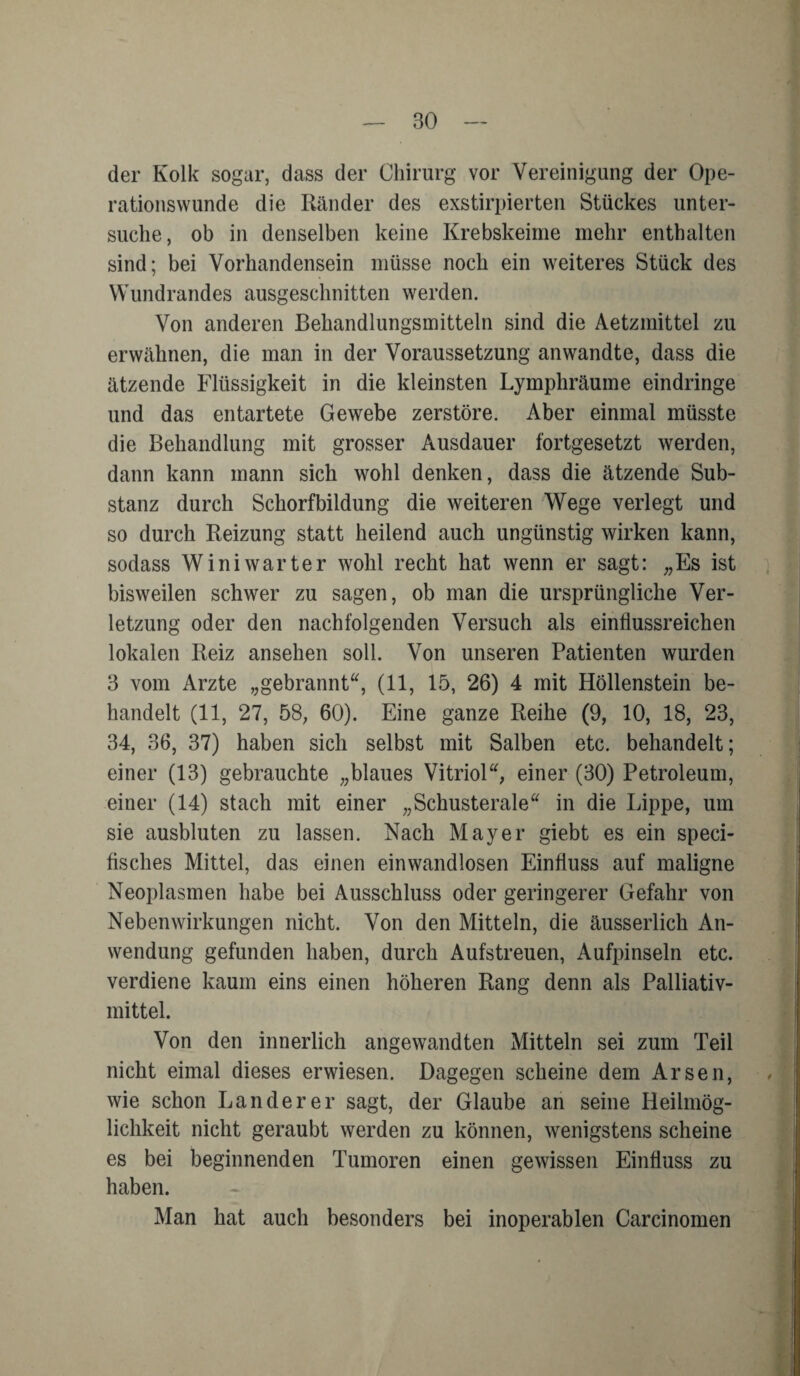 — BO der Kolk sogar, dass der Chirurg vor Vereinigung der Ope¬ rationswunde die Ränder des exstirpierten Stückes unter¬ suche, ob in denselben keine Krebskeime mehr enthalten sind; bei Vorhandensein müsse noch ein weiteres Stück des Wundrandes ausgeschnitten werden. Von anderen Behandlungsmitteln sind die Aetzmittel zu erwähnen, die man in der Voraussetzung anwandte, dass die ätzende Flüssigkeit in die kleinsten Lymphräume eindringe und das entartete Gewebe zerstöre. Aber einmal müsste die Behandlung mit grosser Ausdauer fortgesetzt werden, dann kann mann sich wohl denken, dass die ätzende Sub¬ stanz durch Schorfbildung die weiteren Wege verlegt und so durch Reizung statt heilend auch ungünstig wirken kann, sodass Winiwarter wohl recht hat wenn er sagt: „Es ist bisweilen schwer zu sagen, ob man die ursprüngliche Ver¬ letzung oder den nachfolgenden Versuch als einflussreichen lokalen Reiz ansehen soll. Von unseren Patienten wurden B vom Arzte „gebrannt“, (11, 15, 26) 4 mit Höllenstein be¬ handelt (11, 27, 58, 60). Eine ganze Reihe (9, 10, 18, 23, 34, 36, 37) haben sich selbst mit Salben etc. behandelt; einer (13) gebrauchte „blaues Vitriol“, einer (30) Petroleum, einer (14) stach mit einer „Schusterale“ in die Lippe, um sie ausbluten zu lassen. Nach Mayer giebt es ein speci- fisches Mittel, das einen einwandlosen Einfluss auf maligne Neoplasmen habe bei Ausschluss oder geringerer Gefahr von Nebenwirkungen nicht. Von den Mitteln, die äusserlich An¬ wendung gefunden haben, durch Aufstreuen, Aufpinseln etc. verdiene kaum eins einen höheren Rang denn als Palliativ¬ mittel. Von den innerlich angewandten Mitteln sei zum Teil nicht eimal dieses erwiesen. Dagegen scheine dem Arsen, wie schon Länderer sagt, der Glaube an seine Heilmög¬ lichkeit nicht geraubt werden zu können, wenigstens scheine es bei beginnenden Tumoren einen gewissen Einfluss zu haben. Man hat auch besonders bei inoperablen Carcinomen