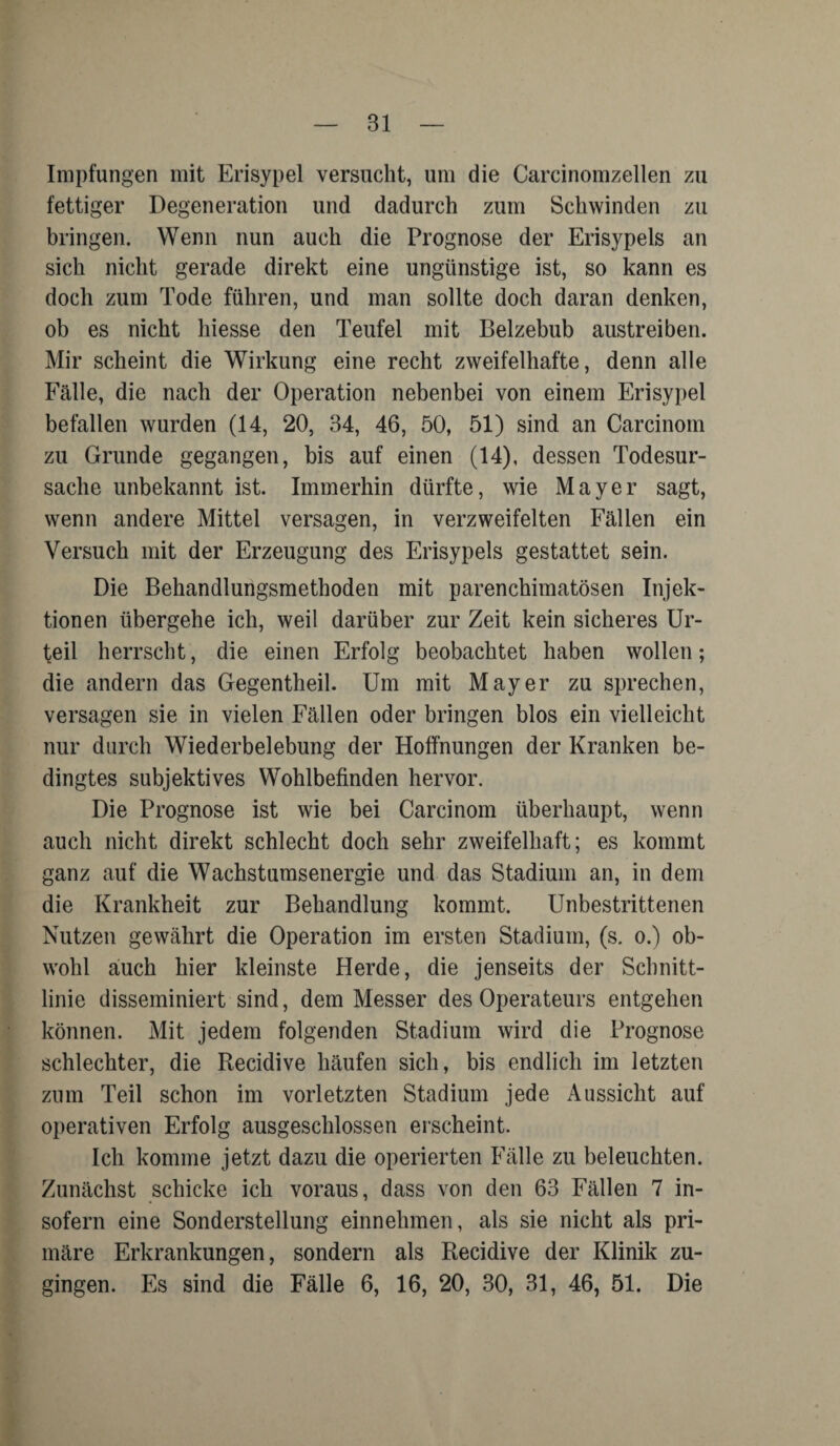 Impfungen mit Erisypel versucht, um die Carcinomzellen zu fettiger Degeneration und dadurch zum Schwinden zu bringen. Wenn nun auch die Prognose der Erisypels an sich nicht gerade direkt eine ungünstige ist, so kann es doch zum Tode führen, und man sollte doch daran denken, ob es nicht hiesse den Teufel mit Beizebub austreiben. Mir scheint die Wirkung eine recht zweifelhafte, denn alle Fälle, die nach der Operation nebenbei von einem Erisypel befallen wurden (14, 20, 34, 46, 50, 51) sind an Carcinom zu Grunde gegangen, bis auf einen (14), dessen Todesur¬ sache unbekannt ist. Immerhin dürfte, wie Mayer sagt, wenn andere Mittel versagen, in verzweifelten Fällen ein Versuch mit der Erzeugung des Erisypels gestattet sein. Die Behandlungsmethoden mit parenchimatösen Injek¬ tionen übergehe ich, weil darüber zur Zeit kein sicheres Ur¬ teil herrscht, die einen Erfolg beobachtet haben wollen; die andern das Gegentheil. Um mit Mayer zu sprechen, versagen sie in vielen Fällen oder bringen blos ein vielleicht nur durch Wiederbelebung der Hoffnungen der Kranken be¬ dingtes subjektives Wohlbefinden hervor. Die Prognose ist wie bei Carcinom überhaupt, wenn auch nicht direkt schlecht doch sehr zweifelhaft; es kommt ganz auf die Wachstumsenergie und das Stadium an, in dem die Krankheit zur Behandlung kommt. Unbestrittenen Nutzen gewährt die Operation im ersten Stadium, (s. o.) ob¬ wohl auch hier kleinste Herde, die jenseits der Schnitt¬ linie disseminiert sind, dem Messer des Operateurs entgehen können. Mit jedem folgenden Stadium wird die Prognose schlechter, die Recidive häufen sich, bis endlich im letzten zum Teil schon im vorletzten Stadium jede Aussicht auf operativen Erfolg ausgeschlossen erscheint. Ich komme jetzt dazu die operierten Fälle zu beleuchten. Zunächst schicke ich voraus, dass von den 63 Fällen 7 in¬ sofern eine Sonderstellung einnehmen, als sie nicht als pri¬ märe Erkrankungen, sondern als Recidive der Klinik zu¬ gingen. Es sind die Fälle 6, 16, 20, 30, 31, 46, 51. Die