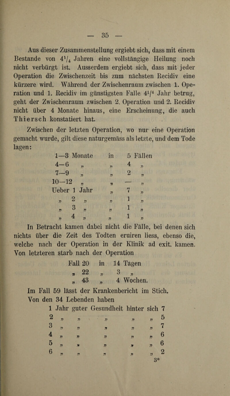 Aus dieser Zusammenstellung ergiebt sich, dass mit einem Bestände von 41/* Jahren eine vollstängige Heilung noch nicht verbürgt ist. Ausserdem ergiebt sich, dass mit jeder Operation die Zwischenzeit bis zum nächsten Recidiv eine kürzere wird. Während der Zwischenraum zwischen 1. Ope¬ ration und 1. Recidiv im günstigsten Falle 41/4 Jahr betrug, geht der Zwischenraum zwischen 2. Operation und 2. Recidiv nicht über 4 Monate hinaus, eine Erscheinung, die auch Thiersch konstatiert hat. Zwischen der letzten Operation, wo nur eine Operation gemacht wurde, gilt diese naturgemäss als letzte, und dem Tode lagen: 1—3 Monate in 5 Fällen 4-6 r> V 4 n 7—9 V 2 n 10-12 r> V ■— V Ueber 1 Jahr » 7 r> » 2 n n 1 n „ 3 r> r> 1 n „ 4 T) 1 n In Betracht kamen dabei nicht die Fälle, bei denen sich nichts über die Zeit des Todten eruiren liess, ebenso die, welche nach der Operation in der Klinik ad exit. kamen. Von letzteren starb nach der Operation Fall 20 in 14 Tagen 22 n 3 r> n 43 n 4 Wochen. Im Fall 59 lässt der Krankenbericht im Stich. Von den 34 Lebenden haben 1 Jahr guter Gesundheit hinter sich 7 2 3 4 5 6 n r> T) r> r> n r> r> * r> n n n » n T) r> r> r> n v 7) r> 5 7 6 6 2 3*