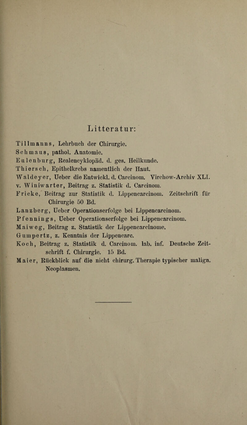 Litteratur: Tillmanns, Lehrbuch der Chirurgie. Schmaus, pathol. Anatomie. Eulenburg, Realencyklopäd. d. ges. Heilkunde. Thier sch, Epithelkrebs namentlich der Haut. Waldeyer, Ueber die Entwickl. d. Carcinom. Virchow-Archiv XLI. v. Winiwarter, Beitrag z. Statistik d. Carcinom. Fricke, Beitrag zur Statistik d. Lippencarcinom. Zeitschrift für Chirurgie 50 Bd. Lanzberg, Ueber Operationserfolge bei Lippencarcinom. Pfennings, Ueber Operationserfolge bei Lippencarcinom. M aiweg, Beitrag z. Statistik der Lippencarcinome. Grumpertz, z. Kenntnis der Lippencarc. Koch, Beitrag z. Statistik d. Carcinom. lab. inf. Deutsche Zeit¬ schrift f. Chirurgie. 15 Bd. Maier, Rückblick auf die nicht Chirurg. Therapie typischer malign. Neoplasmen.