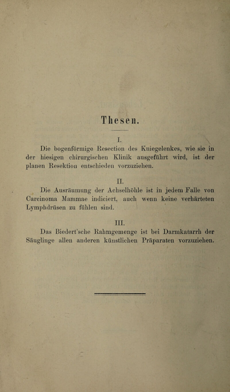 I. Die bogenförmige Resection des Kniegelenkes, wie sie in der hiesigen chirurgischen Klinik ausgeführt wird, ist der planen Resektion entschieden vorzuziehen. II. Die Ausräumung der Achselhöhle ist in jedem Falle von Carcinoma Mammae indiciert, auch wenn keine verhärteten Lymphdrüsen zu fühlen sind. III. Das Biedert’sche Rahmgemenge ist bei Darmkatarrh der Säuglinge allen anderen künstlichen Präparaten vorzuziehen.