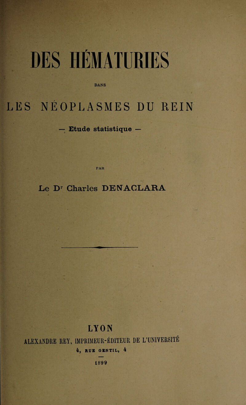 DANS • * > LES NÉOPLASMES DU REIN — Etude statistique — TAR Le Dr Charles DENAGLARA LYON ALEXANDRE REY, IMPRIMEUR-ÉDITEUR DE L’UNIVERSITÉ 4, RUE GENTIL) 4 1899