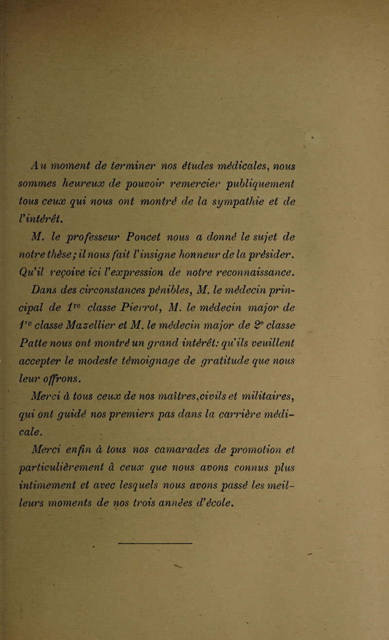 Au moment de terminer nos études médicales, nous sommes heureux de pouvoir remercier publiquement . tous ceux qui nous ont montré de la sympathie et de Vintèrêt. M. le professeur Poncet nous a donné le sujet de notre thèse; il nous fait Vinsigne honneur de la présider. Qu’il reçoive ici l’expression de notre reconnaissance. Dans des circonstances pénibles, M. le médecin prin¬ cipal de ire classe Pierrot, M. le médecin major de /re classe Mazellier et M. le médecin major de 2e classe Patte nous ont montré un grand intérêt: quils veuillent accepter le modeste témoignage de gratitude que nous leur offrons. Merci à tous ceux de nos maîtres .civils et militaires, qui ont guidé nos premiers pas dans la carrière médi¬ cale. Merci enfin à tous nos camarades de promotion et particulièrement à ceux que nous avons connus plus intimement et avec lesquels nous avons passé les meil¬ leurs moments de nos ti'ois années d’école. . . *.